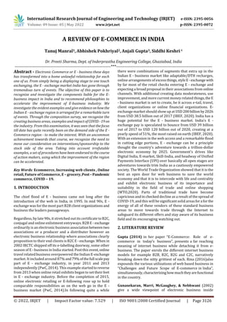 International Research Journal of Engineering and Technology (IRJET) e-ISSN: 2395-0056
Volume: 09 Issue: 05 | May 2022 www.irjet.net p-ISSN: 2395-0072
© 2022, IRJET | Impact Factor value: 7.529 | ISO 9001:2008 Certified Journal | Page 3126
A REVIEW OF E-COMMERCE IN INDIA
Tanuj Manral1, Abhishek Pokhriyal2, Anjali Gupta3, Siddhi Keshri4
Dr. Preeti Sharma, Dept. of Inderprastha Engineering College, Ghaziabad, India
---------------------------------------------------------------------***---------------------------------------------------------------------
Abstract - Electronic Commerce or E - business these days
has transformed into a home unlawful relationship for each
one of us. From simply being a displaying stage to one touch
exchanging, the E - exchange market India has gone through
tremendous turn of events. The objective of this paper is to
recognize and investigate the components liable for the E-
business impact in India and to recommend philosophies to
accelerate the improvement of E-business industry. We
investigate the evident examples and giveevidenceonhowthe
Indian E - exchange region is arranged for a remarkable turn
of events. Through the composition survey, we recognize the
creating business areas, examples andimpactofCOVID -19on
the industry. From this examination, it was seen that the focus
till date has quite recently been on the demand side of the E -
Commerce region - to make the interest. With an uncommon
achievement towards that course, we recognize the need to
move our consideration on interventions/sponsorship to the
stock side of the area. Taking into account irrefutable
examples, a set of procedures havebeenendorsedtothecourse
of action makers, using which the improvement of the region
can be accelerated.
Key Words: Ecommerce, Increasing web clients , Online
retail, Future of Commerce, E – grocery,Post– Pandemic
commerce, COVID – 19.
1. INTRODUCTION
The chief flood of E - business came not long after the
introduction of the web in India, in 1995. In mid 90s, E -
exchange was for the most part B2B clientorganizationsand
business the leaders passageways.
Regardless, by late 90s, it stretched out its certificate to B2C,
conjugal and online enlistment entryways. B2B E - exchange
ordinarily is an electronic business associationbetweentwo
associations or a producer and a distributer however an
electronic business relationship where associations clearly
proposition to their end clients is B2C E - exchange. When in
2002 IRCTC shipped off its e-labelling doorway, some other
season of E - business in India started. Post this event,online
travel related business overpowered the Indian E-exchange
market. It included around 87%and79%ofthefull scalepay
part of E - exchange industry, in year 2011 and 2013
independently (PwC, 2014). This example startedtoreverse
from 2013 when online retail exhibits began to set their feet
in E - exchange industry. Before the completion of 2015,
online electronic retailing or E-following rose up to hold
comparable responsibilities as on the web go in the E -
business market (PwC, 2014).In following quite a while
there were combinations of segments that extra up in the
Indian E - business market like adaptable/DTH recharges,
online arrangements of excessthings,styleE -exchange with
by far most of the retail checks entering E - exchange and
expecting a broad proposal in their associations from online
channels. With additional creating data moderateness, use
improvement, and more current money related things,the E
- business market is set to create, be it across e-tail, travel,
client organizations or online financial organizations. E-
exchange market should show up at USD 200billion by2026
from USD 38.5 billion out of 2017 (IBEF, 2020). India has a
huge potential for the E - business market. India's E -
exchange pay is speculated to bounce from USD 39 billion
out of 2017 to USD 120 billion out of 2020, creating at a
yearly speed of 51%, the most raised on earth (IBEF, 2020).
With an extension in the web access and a remarkable flood
in cutting edge portions, E - exchange can be a principle
thought the country's adventure towards a trillion-dollar
electronic economy by 2025. Government's drives like
Digital India, E-market, Skill-India, and headway of Unified
Payments Interface (UPI) over basically all open stages are
adventures towards trim India as a cautiously empowered
society. The World Trade Organization showed that it is the
best an open door for web business to save the world
economy and that it is to intercede with life and centrality
and exhibit electronic business of its importance and
suitability in the field of trade and online shopping
(WTO,2020). Parts of traditional trade have become
capricious and in checked decline as a result of the spread of
COVID-19, and this will be significant solid areasfora for the
energy of all of these vendors of these standard business
areas to move towards trade through the Internet to
safeguard its different offers and stay aware of its business
field and its encouraging watching out.
2. LITERATURE REVIEW
Gupta (2014) in her paper “E-Commerce: Role of e-
commerce in today’s business”, presents a far reaching
meaning of internet business while detaching it from e-
business. The paper enrols the different internet business
models for example B2B, B2C, B2G and C2C, narratively
breaking down the nitty grittiest of each. Rina (2016)also
expounds the various utilizations of web based business in
“Challenges and Future Scope of E-commerce in India”,
simultaneously,characterizinghowmuchtheyarefunctional
in the country.
Gunasekaran, Marri, McGaughey, & Nebhwani (2002)
give a wide viewpoint of electronic business inside
 