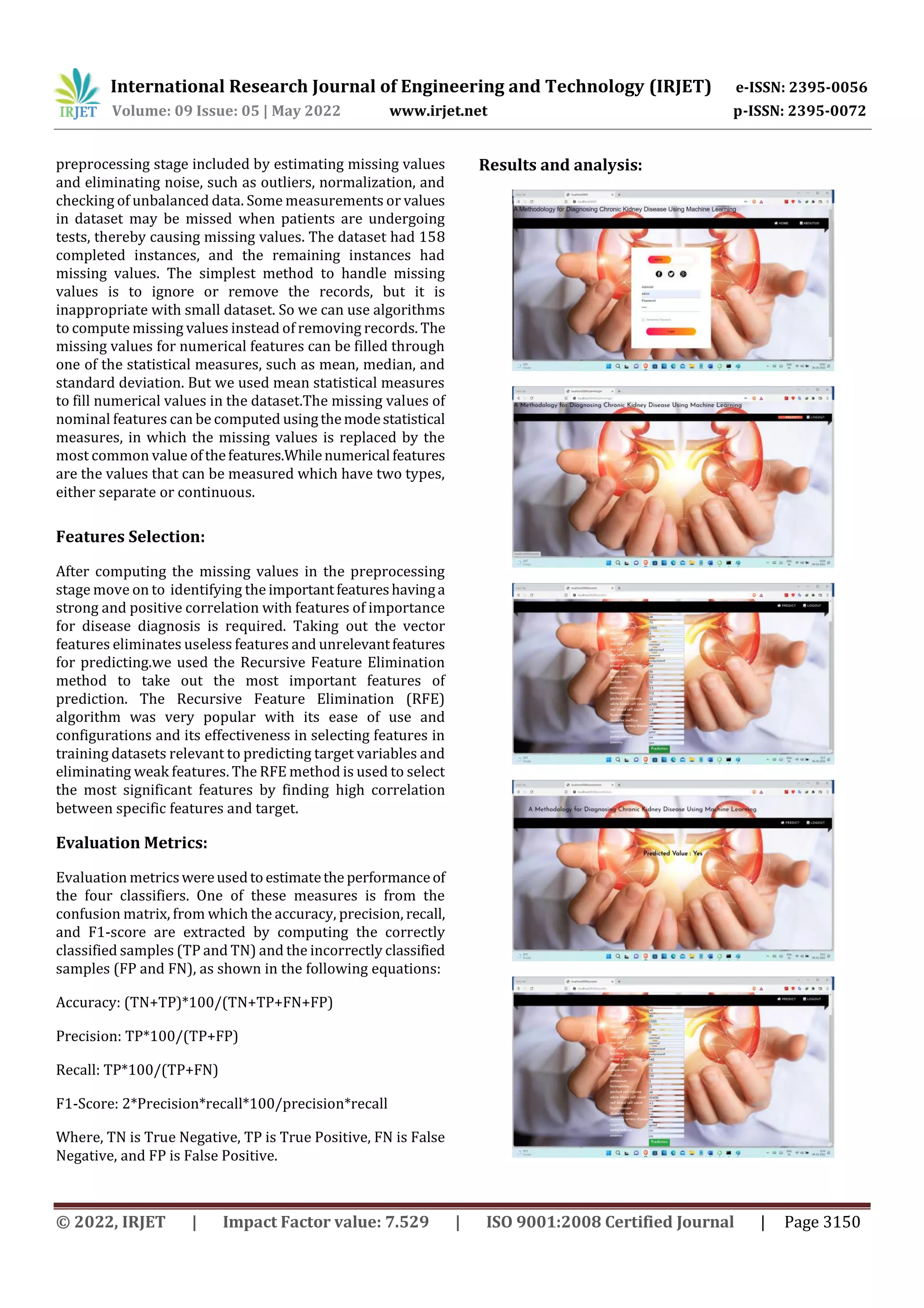 International Research Journal of Engineering and Technology (IRJET) e-ISSN: 2395-0056
Volume: 09 Issue: 05 | May 2022 www.irjet.net p-ISSN: 2395-0072
© 2022, IRJET | Impact Factor value: 7.529 | ISO 9001:2008 Certified Journal | Page 3150
preprocessing stage included by estimating missing values
and eliminating noise, such as outliers, normalization, and
checking of unbalanced data. Some measurements or values
in dataset may be missed when patients are undergoing
tests, thereby causing missing values. The dataset had 158
completed instances, and the remaining instances had
missing values. The simplest method to handle missing
values is to ignore or remove the records, but it is
inappropriate with small dataset. So we can use algorithms
to compute missing values instead of removing records. The
missing values for numerical features can be filled through
one of the statistical measures, such as mean, median, and
standard deviation. But we used mean statistical measures
to fill numerical values in the dataset.The missing values of
nominal features can be computed usingthemodestatistical
measures, in which the missing values is replaced by the
most common value ofthefeatures.Whilenumerical features
are the values that can be measured which have two types,
either separate or continuous.
Features Selection:
After computing the missing values in the preprocessing
stage move on to identifying the importantfeatureshavinga
strong and positive correlation with features of importance
for disease diagnosis is required. Taking out the vector
features eliminates useless features and unrelevantfeatures
for predicting.we used the Recursive Feature Elimination
method to take out the most important features of
prediction. The Recursive Feature Elimination (RFE)
algorithm was very popular with its ease of use and
configurations and its effectiveness in selecting features in
training datasets relevant to predicting target variables and
eliminating weak features. The RFE method is used to select
the most significant features by finding high correlation
between specific features and target.
Evaluation Metrics:
Evaluation metricswereusedtoestimatethe performanceof
the four classifiers. One of these measures is from the
confusion matrix, from which the accuracy, precision, recall,
and F1-score are extracted by computing the correctly
classified samples (TP and TN) and the incorrectly classified
samples (FP and FN), as shown in the following equations:
Accuracy: (TN+TP)*100/(TN+TP+FN+FP)
Precision: TP*100/(TP+FP)
Recall: TP*100/(TP+FN)
F1-Score: 2*Precision*recall*100/precision*recall
Where, TN is True Negative, TP is True Positive, FN is False
Negative, and FP is False Positive.
Results and analysis:
 