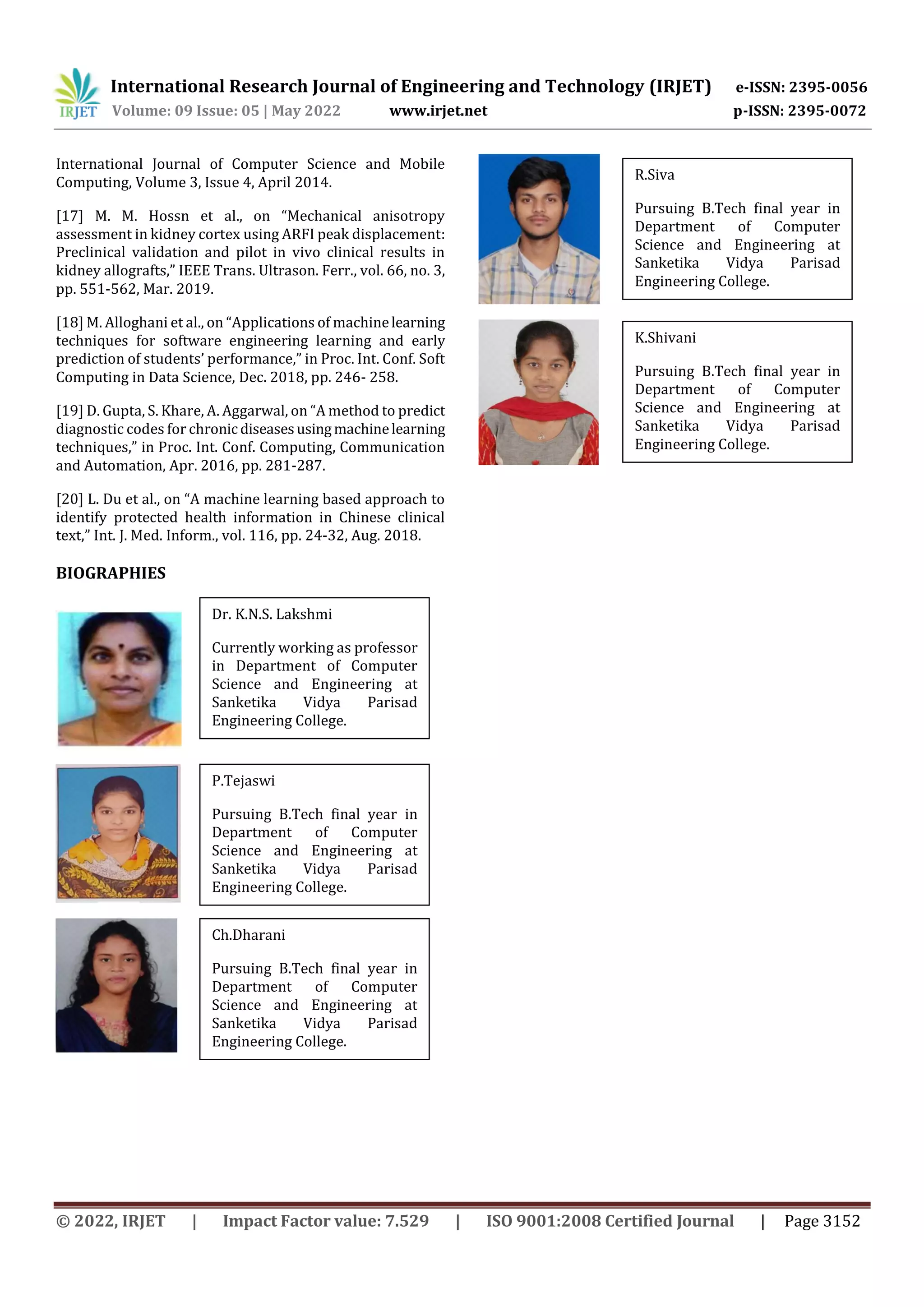 International Research Journal of Engineering and Technology (IRJET) e-ISSN: 2395-0056
Volume: 09 Issue: 05 | May 2022 www.irjet.net p-ISSN: 2395-0072
© 2022, IRJET | Impact Factor value: 7.529 | ISO 9001:2008 Certified Journal | Page 3152
International Journal of Computer Science and Mobile
Computing, Volume 3, Issue 4, April 2014.
[17] M. M. Hossn et al., on “Mechanical anisotropy
assessment in kidney cortex using ARFI peak displacement:
Preclinical validation and pilot in vivo clinical results in
kidney allografts,” IEEE Trans. Ultrason. Ferr., vol. 66, no. 3,
pp. 551-562, Mar. 2019.
[18] M. Alloghani et al., on “Applications of machinelearning
techniques for software engineering learning and early
prediction of students’ performance,” in Proc. Int. Conf. Soft
Computing in Data Science, Dec. 2018, pp. 246- 258.
[19] D. Gupta, S. Khare, A. Aggarwal, on “A method to predict
diagnostic codes for chronic diseasesusingmachinelearning
techniques,” in Proc. Int. Conf. Computing, Communication
and Automation, Apr. 2016, pp. 281-287.
[20] L. Du et al., on “A machine learning based approach to
identify protected health information in Chinese clinical
text,” Int. J. Med. Inform., vol. 116, pp. 24-32, Aug. 2018.
BIOGRAPHIES
Dr. K.N.S. Lakshmi
Currently working as professor
in Department of Computer
Science and Engineering at
Sanketika Vidya Parisad
Engineering College.
P.Tejaswi
Pursuing B.Tech final year in
Department of Computer
Science and Engineering at
Sanketika Vidya Parisad
Engineering College.
Ch.Dharani
Pursuing B.Tech final year in
Department of Computer
Science and Engineering at
Sanketika Vidya Parisad
Engineering College.
R.Siva
Pursuing B.Tech final year in
Department of Computer
Science and Engineering at
Sanketika Vidya Parisad
Engineering College.
K.Shivani
Pursuing B.Tech final year in
Department of Computer
Science and Engineering at
Sanketika Vidya Parisad
Engineering College.
 