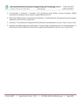 International Research Journal of Engineering and Technology (IRJET) e-ISSN: 2395-0056
Volume: 09 Issue: 05 | May 2022 www.irjet.net p-ISSN: 2395-0072
© 2022, IRJET | Impact Factor value: 7.529 | ISO 9001:2008 Certified Journal | Page 3209
2. M. Ikonomakis, S. Kotsiantis, V. Tampakas, "Text Classification Using Machine Learning Techniques" WSEAS
transactions on computers, Issue 8, Volume 4, August 2005, pp. 966-974.
3. Mita K Dalal, Mukesh A Zaveri "Automatic Text Classification: A Technical Review" International Journal of Computer
Applications, Volume 28, No. 2, August 2011.
4. Krina Vasa, "Text Classification through Statistical and Machine Learning Methods: A Survey" Volume 4, Issue 2, 2016.
5. Bhumika, Prof Sukhjit Singh Sehra, Anand Nayyar, "A Review Paper On Algorithms Used for Text Classification," in
International Journal of Application orInnovation in Engineering & Management, Volume 2, Issue 3, March 2013
 