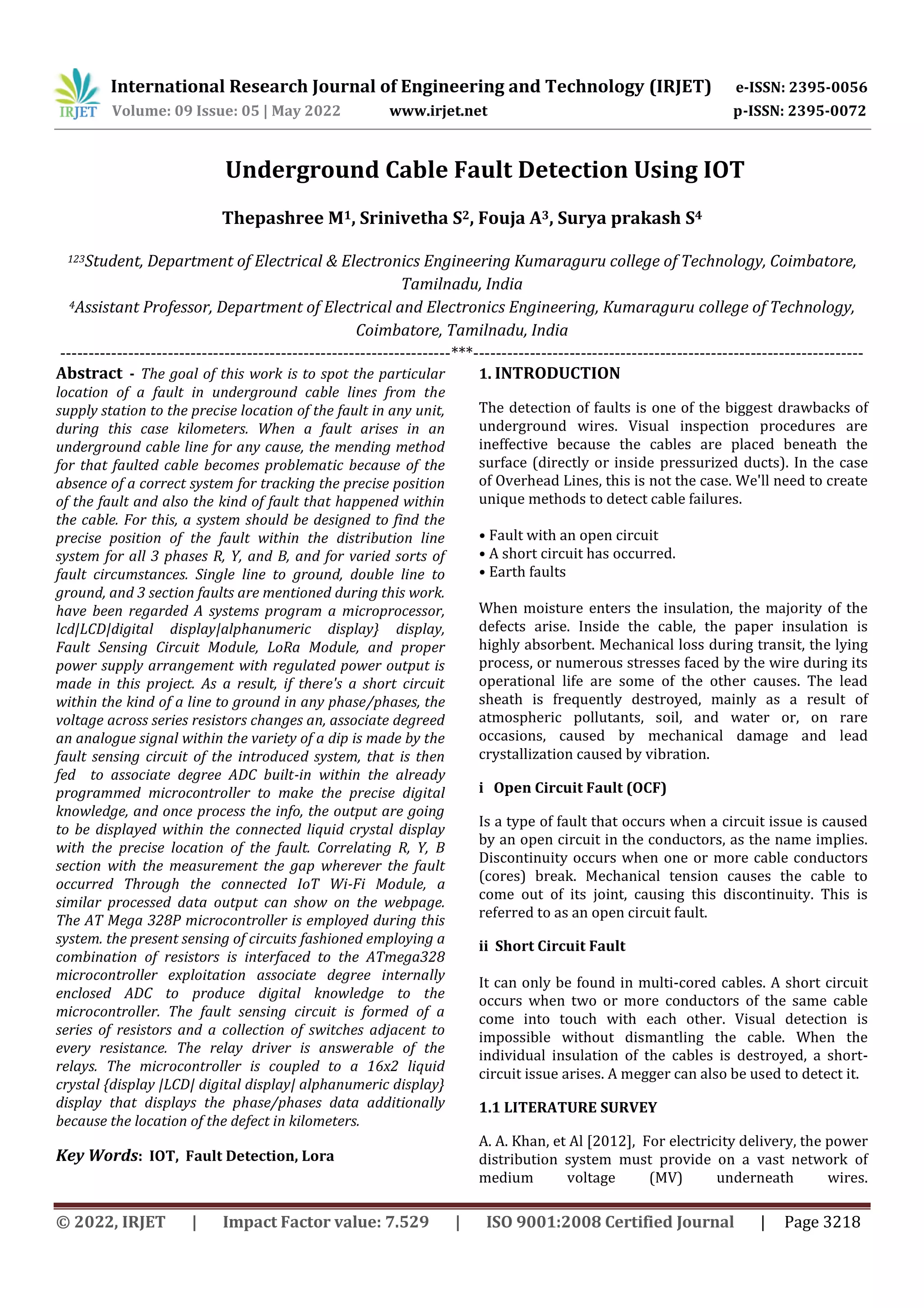 International Research Journal of Engineering and Technology (IRJET) e-ISSN: 2395-0056
Volume: 09 Issue: 05 | May 2022 www.irjet.net p-ISSN: 2395-0072
© 2022, IRJET | Impact Factor value: 7.529 | ISO 9001:2008 Certified Journal | Page 3218
Underground Cable Fault Detection Using IOT
Thepashree M1, Srinivetha S2, Fouja A3, Surya prakash S4
123Student, Department of Electrical & Electronics Engineering Kumaraguru college of Technology, Coimbatore,
Tamilnadu, India
4Assistant Professor, Department of Electrical and Electronics Engineering, Kumaraguru college of Technology,
Coimbatore, Tamilnadu, India
---------------------------------------------------------------------***---------------------------------------------------------------------
Abstract - The goal of this work is to spot the particular
location of a fault in underground cable lines from the
supply station to the precise location of the fault in any unit,
during this case kilometers. When a fault arises in an
underground cable line for any cause, the mending method
for that faulted cable becomes problematic because of the
absence of a correct system for tracking the precise position
of the fault and also the kind of fault that happened within
the cable. For this, a system should be designed to find the
precise position of the fault within the distribution line
system for all 3 phases R, Y, and B, and for varied sorts of
fault circumstances. Single line to ground, double line to
ground, and 3 section faults are mentioned during this work.
have been regarded A systems program a microprocessor,
lcd|LCD|digital display|alphanumeric display} display,
Fault Sensing Circuit Module, LoRa Module, and proper
power supply arrangement with regulated power output is
made in this project. As a result, if there's a short circuit
within the kind of a line to ground in any phase/phases, the
voltage across series resistors changes an, associate degreed
an analogue signal within the variety of a dip is made by the
fault sensing circuit of the introduced system, that is then
fed to associate degree ADC built-in within the already
programmed microcontroller to make the precise digital
knowledge, and once process the info, the output are going
to be displayed within the connected liquid crystal display
with the precise location of the fault. Correlating R, Y, B
section with the measurement the gap wherever the fault
occurred Through the connected IoT Wi-Fi Module, a
similar processed data output can show on the webpage.
The AT Mega 328P microcontroller is employed during this
system. the present sensing of circuits fashioned employing a
combination of resistors is interfaced to the ATmega328
microcontroller exploitation associate degree internally
enclosed ADC to produce digital knowledge to the
microcontroller. The fault sensing circuit is formed of a
series of resistors and a collection of switches adjacent to
every resistance. The relay driver is answerable of the
relays. The microcontroller is coupled to a 16x2 liquid
crystal {display |LCD| digital display| alphanumeric display}
display that displays the phase/phases data additionally
because the location of the defect in kilometers.
Key Words: IOT, Fault Detection, Lora
1. INTRODUCTION
The detection of faults is one of the biggest drawbacks of
underground wires. Visual inspection procedures are
ineffective because the cables are placed beneath the
surface (directly or inside pressurized ducts). In the case
of Overhead Lines, this is not the case. We'll need to create
unique methods to detect cable failures.
• Fault with an open circuit
• A short circuit has occurred.
• Earth faults
When moisture enters the insulation, the majority of the
defects arise. Inside the cable, the paper insulation is
highly absorbent. Mechanical loss during transit, the lying
process, or numerous stresses faced by the wire during its
operational life are some of the other causes. The lead
sheath is frequently destroyed, mainly as a result of
atmospheric pollutants, soil, and water or, on rare
occasions, caused by mechanical damage and lead
crystallization caused by vibration.
i Open Circuit Fault (OCF)
Is a type of fault that occurs when a circuit issue is caused
by an open circuit in the conductors, as the name implies.
Discontinuity occurs when one or more cable conductors
(cores) break. Mechanical tension causes the cable to
come out of its joint, causing this discontinuity. This is
referred to as an open circuit fault.
ii Short Circuit Fault
It can only be found in multi-cored cables. A short circuit
occurs when two or more conductors of the same cable
come into touch with each other. Visual detection is
impossible without dismantling the cable. When the
individual insulation of the cables is destroyed, a short-
circuit issue arises. A megger can also be used to detect it.
1.1 LITERATURE SURVEY
A. A. Khan, et Al [2012], For electricity delivery, the power
distribution system must provide on a vast network of
medium voltage (MV) underneath wires.
 