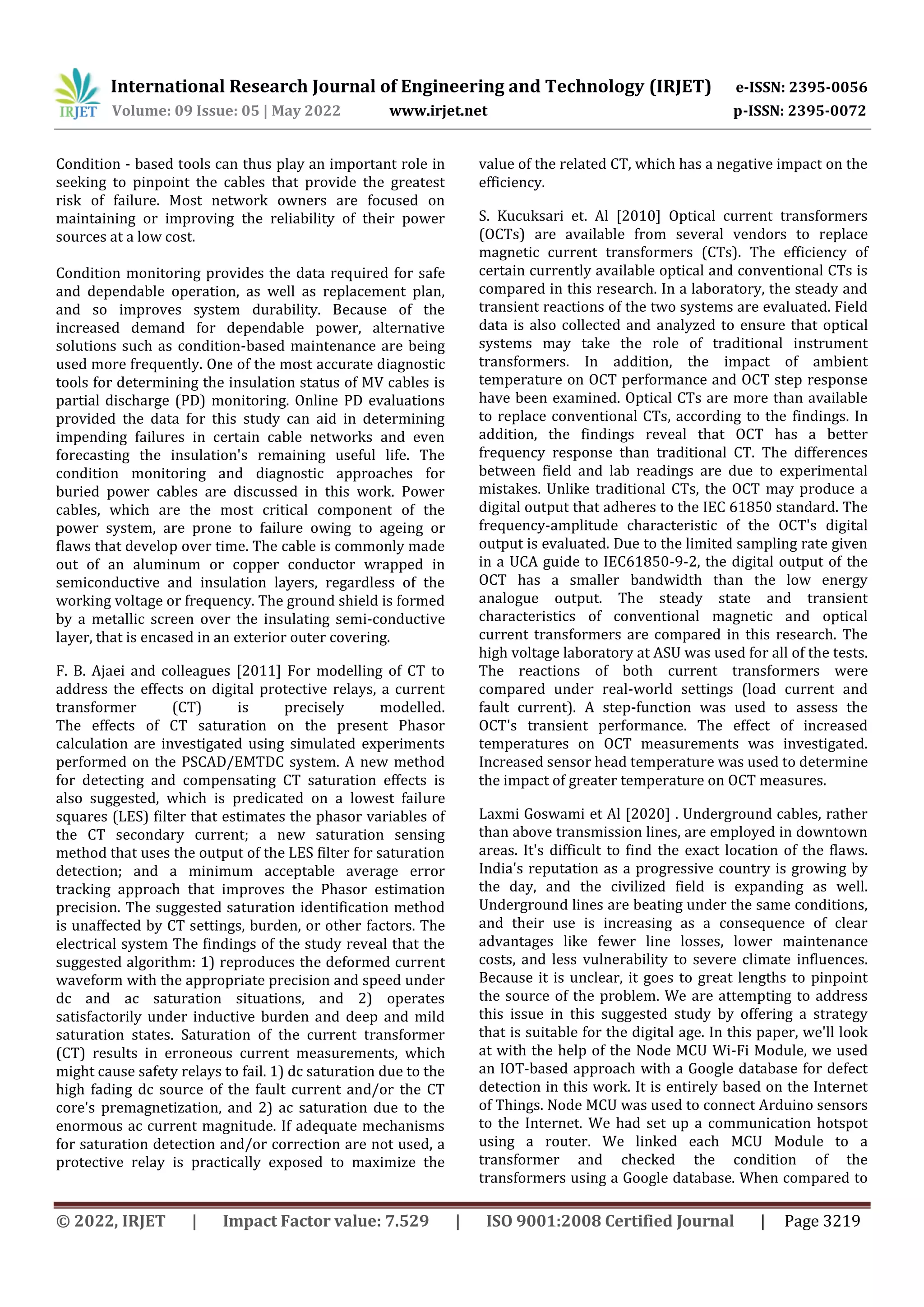 International Research Journal of Engineering and Technology (IRJET) e-ISSN: 2395-0056
Volume: 09 Issue: 05 | May 2022 www.irjet.net p-ISSN: 2395-0072
© 2022, IRJET | Impact Factor value: 7.529 | ISO 9001:2008 Certified Journal | Page 3219
Condition - based tools can thus play an important role in
seeking to pinpoint the cables that provide the greatest
risk of failure. Most network owners are focused on
maintaining or improving the reliability of their power
sources at a low cost.
Condition monitoring provides the data required for safe
and dependable operation, as well as replacement plan,
and so improves system durability. Because of the
increased demand for dependable power, alternative
solutions such as condition-based maintenance are being
used more frequently. One of the most accurate diagnostic
tools for determining the insulation status of MV cables is
partial discharge (PD) monitoring. Online PD evaluations
provided the data for this study can aid in determining
impending failures in certain cable networks and even
forecasting the insulation's remaining useful life. The
condition monitoring and diagnostic approaches for
buried power cables are discussed in this work. Power
cables, which are the most critical component of the
power system, are prone to failure owing to ageing or
flaws that develop over time. The cable is commonly made
out of an aluminum or copper conductor wrapped in
semiconductive and insulation layers, regardless of the
working voltage or frequency. The ground shield is formed
by a metallic screen over the insulating semi-conductive
layer, that is encased in an exterior outer covering.
F. B. Ajaei and colleagues [2011] For modelling of CT to
address the effects on digital protective relays, a current
transformer (CT) is precisely modelled.
The effects of CT saturation on the present Phasor
calculation are investigated using simulated experiments
performed on the PSCAD/EMTDC system. A new method
for detecting and compensating CT saturation effects is
also suggested, which is predicated on a lowest failure
squares (LES) filter that estimates the phasor variables of
the CT secondary current; a new saturation sensing
method that uses the output of the LES filter for saturation
detection; and a minimum acceptable average error
tracking approach that improves the Phasor estimation
precision. The suggested saturation identification method
is unaffected by CT settings, burden, or other factors. The
electrical system The findings of the study reveal that the
suggested algorithm: 1) reproduces the deformed current
waveform with the appropriate precision and speed under
dc and ac saturation situations, and 2) operates
satisfactorily under inductive burden and deep and mild
saturation states. Saturation of the current transformer
(CT) results in erroneous current measurements, which
might cause safety relays to fail. 1) dc saturation due to the
high fading dc source of the fault current and/or the CT
core's premagnetization, and 2) ac saturation due to the
enormous ac current magnitude. If adequate mechanisms
for saturation detection and/or correction are not used, a
protective relay is practically exposed to maximize the
value of the related CT, which has a negative impact on the
efficiency.
S. Kucuksari et. Al [2010] Optical current transformers
(OCTs) are available from several vendors to replace
magnetic current transformers (CTs). The efficiency of
certain currently available optical and conventional CTs is
compared in this research. In a laboratory, the steady and
transient reactions of the two systems are evaluated. Field
data is also collected and analyzed to ensure that optical
systems may take the role of traditional instrument
transformers. In addition, the impact of ambient
temperature on OCT performance and OCT step response
have been examined. Optical CTs are more than available
to replace conventional CTs, according to the findings. In
addition, the findings reveal that OCT has a better
frequency response than traditional CT. The differences
between field and lab readings are due to experimental
mistakes. Unlike traditional CTs, the OCT may produce a
digital output that adheres to the IEC 61850 standard. The
frequency-amplitude characteristic of the OCT's digital
output is evaluated. Due to the limited sampling rate given
in a UCA guide to IEC61850-9-2, the digital output of the
OCT has a smaller bandwidth than the low energy
analogue output. The steady state and transient
characteristics of conventional magnetic and optical
current transformers are compared in this research. The
high voltage laboratory at ASU was used for all of the tests.
The reactions of both current transformers were
compared under real-world settings (load current and
fault current). A step-function was used to assess the
OCT's transient performance. The effect of increased
temperatures on OCT measurements was investigated.
Increased sensor head temperature was used to determine
the impact of greater temperature on OCT measures.
Laxmi Goswami et Al [2020] . Underground cables, rather
than above transmission lines, are employed in downtown
areas. It's difficult to find the exact location of the flaws.
India's reputation as a progressive country is growing by
the day, and the civilized field is expanding as well.
Underground lines are beating under the same conditions,
and their use is increasing as a consequence of clear
advantages like fewer line losses, lower maintenance
costs, and less vulnerability to severe climate influences.
Because it is unclear, it goes to great lengths to pinpoint
the source of the problem. We are attempting to address
this issue in this suggested study by offering a strategy
that is suitable for the digital age. In this paper, we'll look
at with the help of the Node MCU Wi-Fi Module, we used
an IOT-based approach with a Google database for defect
detection in this work. It is entirely based on the Internet
of Things. Node MCU was used to connect Arduino sensors
to the Internet. We had set up a communication hotspot
using a router. We linked each MCU Module to a
transformer and checked the condition of the
transformers using a Google database. When compared to
 