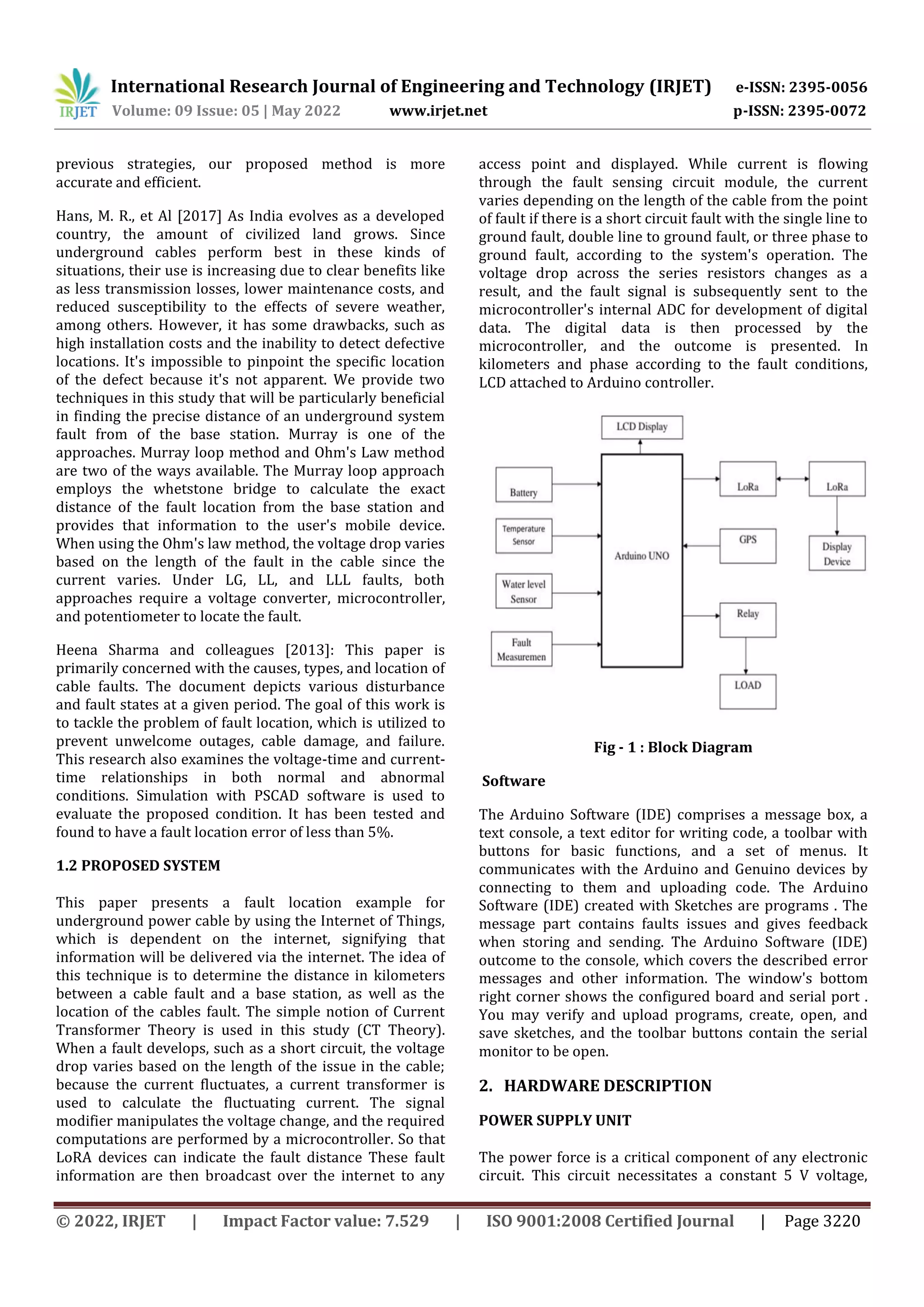 International Research Journal of Engineering and Technology (IRJET) e-ISSN: 2395-0056
Volume: 09 Issue: 05 | May 2022 www.irjet.net p-ISSN: 2395-0072
© 2022, IRJET | Impact Factor value: 7.529 | ISO 9001:2008 Certified Journal | Page 3220
previous strategies, our proposed method is more
accurate and efficient.
Hans, M. R., et Al [2017] As India evolves as a developed
country, the amount of civilized land grows. Since
underground cables perform best in these kinds of
situations, their use is increasing due to clear benefits like
as less transmission losses, lower maintenance costs, and
reduced susceptibility to the effects of severe weather,
among others. However, it has some drawbacks, such as
high installation costs and the inability to detect defective
locations. It's impossible to pinpoint the specific location
of the defect because it's not apparent. We provide two
techniques in this study that will be particularly beneficial
in finding the precise distance of an underground system
fault from of the base station. Murray is one of the
approaches. Murray loop method and Ohm's Law method
are two of the ways available. The Murray loop approach
employs the whetstone bridge to calculate the exact
distance of the fault location from the base station and
provides that information to the user's mobile device.
When using the Ohm's law method, the voltage drop varies
based on the length of the fault in the cable since the
current varies. Under LG, LL, and LLL faults, both
approaches require a voltage converter, microcontroller,
and potentiometer to locate the fault.
Heena Sharma and colleagues [2013]: This paper is
primarily concerned with the causes, types, and location of
cable faults. The document depicts various disturbance
and fault states at a given period. The goal of this work is
to tackle the problem of fault location, which is utilized to
prevent unwelcome outages, cable damage, and failure.
This research also examines the voltage-time and current-
time relationships in both normal and abnormal
conditions. Simulation with PSCAD software is used to
evaluate the proposed condition. It has been tested and
found to have a fault location error of less than 5%.
1.2 PROPOSED SYSTEM
This paper presents a fault location example for
underground power cable by using the Internet of Things,
which is dependent on the internet, signifying that
information will be delivered via the internet. The idea of
this technique is to determine the distance in kilometers
between a cable fault and a base station, as well as the
location of the cables fault. The simple notion of Current
Transformer Theory is used in this study (CT Theory).
When a fault develops, such as a short circuit, the voltage
drop varies based on the length of the issue in the cable;
because the current fluctuates, a current transformer is
used to calculate the fluctuating current. The signal
modifier manipulates the voltage change, and the required
computations are performed by a microcontroller. So that
LoRA devices can indicate the fault distance These fault
information are then broadcast over the internet to any
access point and displayed. While current is flowing
through the fault sensing circuit module, the current
varies depending on the length of the cable from the point
of fault if there is a short circuit fault with the single line to
ground fault, double line to ground fault, or three phase to
ground fault, according to the system's operation. The
voltage drop across the series resistors changes as a
result, and the fault signal is subsequently sent to the
microcontroller's internal ADC for development of digital
data. The digital data is then processed by the
microcontroller, and the outcome is presented. In
kilometers and phase according to the fault conditions,
LCD attached to Arduino controller.
Fig - 1 : Block Diagram
Software
The Arduino Software (IDE) comprises a message box, a
text console, a text editor for writing code, a toolbar with
buttons for basic functions, and a set of menus. It
communicates with the Arduino and Genuino devices by
connecting to them and uploading code. The Arduino
Software (IDE) created with Sketches are programs . The
message part contains faults issues and gives feedback
when storing and sending. The Arduino Software (IDE)
outcome to the console, which covers the described error
messages and other information. The window's bottom
right corner shows the configured board and serial port .
You may verify and upload programs, create, open, and
save sketches, and the toolbar buttons contain the serial
monitor to be open.
2. HARDWARE DESCRIPTION
POWER SUPPLY UNIT
The power force is a critical component of any electronic
circuit. This circuit necessitates a constant 5 V voltage,
 
