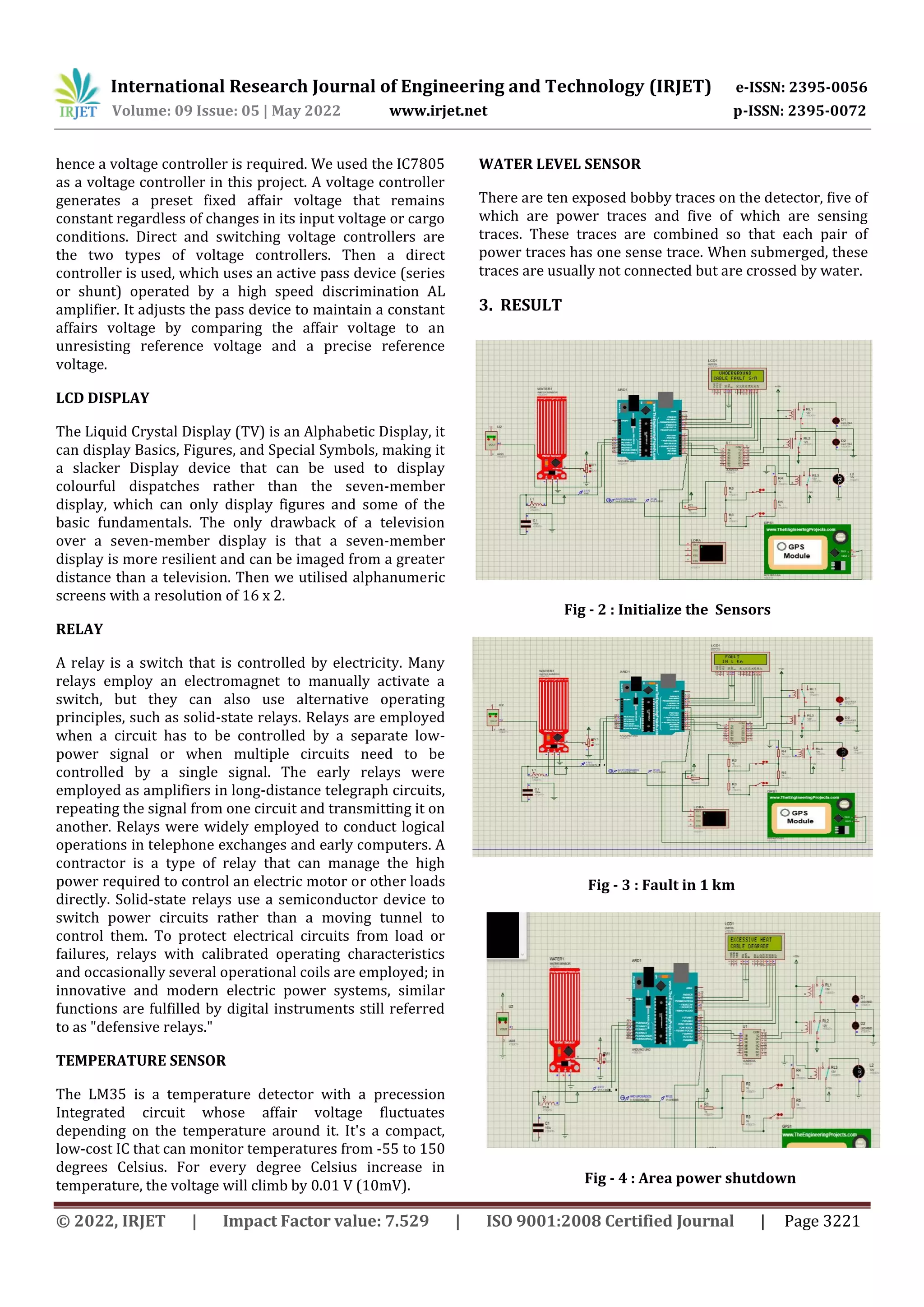 International Research Journal of Engineering and Technology (IRJET) e-ISSN: 2395-0056
Volume: 09 Issue: 05 | May 2022 www.irjet.net p-ISSN: 2395-0072
© 2022, IRJET | Impact Factor value: 7.529 | ISO 9001:2008 Certified Journal | Page 3221
hence a voltage controller is required. We used the IC7805
as a voltage controller in this project. A voltage controller
generates a preset fixed affair voltage that remains
constant regardless of changes in its input voltage or cargo
conditions. Direct and switching voltage controllers are
the two types of voltage controllers. Then a direct
controller is used, which uses an active pass device (series
or shunt) operated by a high speed discrimination AL
amplifier. It adjusts the pass device to maintain a constant
affairs voltage by comparing the affair voltage to an
unresisting reference voltage and a precise reference
voltage.
LCD DISPLAY
The Liquid Crystal Display (TV) is an Alphabetic Display, it
can display Basics, Figures, and Special Symbols, making it
a slacker Display device that can be used to display
colourful dispatches rather than the seven-member
display, which can only display figures and some of the
basic fundamentals. The only drawback of a television
over a seven-member display is that a seven-member
display is more resilient and can be imaged from a greater
distance than a television. Then we utilised alphanumeric
screens with a resolution of 16 x 2.
RELAY
A relay is a switch that is controlled by electricity. Many
relays employ an electromagnet to manually activate a
switch, but they can also use alternative operating
principles, such as solid-state relays. Relays are employed
when a circuit has to be controlled by a separate low-
power signal or when multiple circuits need to be
controlled by a single signal. The early relays were
employed as amplifiers in long-distance telegraph circuits,
repeating the signal from one circuit and transmitting it on
another. Relays were widely employed to conduct logical
operations in telephone exchanges and early computers. A
contractor is a type of relay that can manage the high
power required to control an electric motor or other loads
directly. Solid-state relays use a semiconductor device to
switch power circuits rather than a moving tunnel to
control them. To protect electrical circuits from load or
failures, relays with calibrated operating characteristics
and occasionally several operational coils are employed; in
innovative and modern electric power systems, similar
functions are fulfilled by digital instruments still referred
to as "defensive relays."
TEMPERATURE SENSOR
The LM35 is a temperature detector with a precession
Integrated circuit whose affair voltage fluctuates
depending on the temperature around it. It's a compact,
low-cost IC that can monitor temperatures from -55 to 150
degrees Celsius. For every degree Celsius increase in
temperature, the voltage will climb by 0.01 V (10mV).
WATER LEVEL SENSOR
There are ten exposed bobby traces on the detector, five of
which are power traces and five of which are sensing
traces. These traces are combined so that each pair of
power traces has one sense trace. When submerged, these
traces are usually not connected but are crossed by water.
3. RESULT
Fig - 2 : Initialize the Sensors
Fig - 3 : Fault in 1 km
Fig - 4 : Area power shutdown
 
