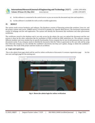 International Research Journal of Engineering and Technology (IRJET) e-ISSN: 2395-0056
Volume: 09 Issue: 05 | May 2022 www.irjet.net p-ISSN: 2395-0072
© 2022, IRJET | Impact Factor value: 7.529 | ISO 9001:2008 Certified Journal | Page 3341
a) As this software is connected to the central server so you can access the document any time and anywhere .
b) As this software is available for web as well as mobile application.
IV. RESULT
The system needs various hardware and software. The Hardware consists of Operating system like windows, Linux etc. and
the project contain web server, XAMPP-win32-7.0.9-0-VC15-installer for (Apache Web-Server). The functional requirements
consist of webpage and the web application. The system will identify the documents like marksheet and other government
certificates.
The certificates stored in the database and it can only access by the admin, the user can upload the document and the rest
process is done by the other authorities like for marksheet of CBSE verified by CBSE authorities etc. The software contains
different modules and every module has its specific functionality. Every company has its own id and password, they can verify
documents easily. If any company wants to identify the document, then the Token is generated on the user side and by using
that Token the company can also identify the candidate’s documents, but they can’t update, change or delete the candidate’s
certificates. The result of the project and test results are as follows:
a) Login and registration
This is the admin front page which will be used for online verification of document. It contains registration page for the
new user and login page for the existing user.
Fig 4 : Shows the admin login for online verification
 