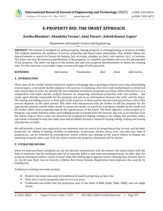 © 2022, IRJET | Impact Factor value: 7.529 | ISO 9001:2008 Certified Journal | Page 327
E-PROPERTY BID: THE SMART APPROACH
Aastha Bhushan1, Akanksha Verma2, Anuj Tiwari3, Ashish Kumar Gupta4
Department of Computer Science and Engineering
----------------------------------------------------------------***---------------------------------------------------------------------
ABSTRACT: The website is designed for selling property, buying property or renting/leasing of property in India.
This website maintains the database of various properties and buyer/seller information. This website allows the
buyers/tenants to search for houses by features (no. of rooms, area(per sq. feet), rent amount, etc.) or location.
The buyer can view the features/specifications of the property, its complete description and even the photographs
of the property. The seller can log in to the system and add new property advertisements or delete the existing
ones. For this each user is provided a login account with login ID and password.
KEYWORDS: Information Visualization, Real Estate Information.
1. INTRODUCTION:
These days all the worlds’ trends towards to modern technology that is growing evolution every day andincluding
several topics, a real estate market analysis is the process of analyzing a few real estate market based on historical
and current data in order for identify the best potential investment properties purchase. Often referred to it as a
comparative real estate market analysis because on comparing investment properties with one another . real
estate agent directly responsible for the property and acts as an intermediary between the seller and the buyer.
The buying and selling process is done only in the presence of these parties because each person has a role in this
process depends on the other person. The seller will communicate with the broker to sell his property for the
appropriate amount, and the buyer needs to contact the broker to search for a property suitable for his needs and
the broker offers some properties that fit the specifications of the buyer. The main objective of this project is to
bring the real estate industry online and enabling people to benefit from the internet. Site acts as an interface b/w
the sellers, buyers. Here a user can advertise his property for buying, renting or for selling. Site provides online
real-estate command to help you make wise and profitable decisions related to buying, selling, renting and leasing
of properties, in India.
We will provide a fresh, new approach to our esteemed users to search for properties to buy or rent, and list their
properties for selling or leasing. Number of bedrooms, washrooms, kitchen, price, area, city, plot size, type of
property etc. can be searched by entering your search criteria and clicking on the search button to display the
matching property, when you click the search button the property advertised will be shown.
2. LITERATURE REVIEW:
when we want purchase a property we can not directly communicate with the owners. We must contact with the
help of mediators, but the mediators take lot of amounts and it is also time-consuming process. In older days the
property dealing procedure consist of many steps like finding agent, appoint correct meeting time, location and so
on. Up till now there was no Security inOnline Real Estate System, Registration form improves the security by
limiting user
Problems in existing real estate projects
 Modern real estate sites only list traditional & modern properties on their site.
 Their site is not for properties that are in rural areas.
 Traditional real estate sites list properties only on the basis of BHK (1bhk, 2bhk, 3bhk), and not single
rooms.
International Research Journal of Engineering and Technology (IRJET) e-ISSN: 2395-0056
Volume: 09 Issue: 05 | May 2022 www.irjet.net p-ISSN: 2395-0072
 