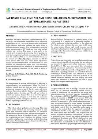 © 2022, IRJET | Impact Factor value: 7.529 | ISO 9001:2008 Certified Journal | Page 3427
IoT BASED REAL TIME AIR AND NOISE POLLUTION ALERT SYSTEM FOR
ASTHMA AND ANGINA PATIENTS
Anju Sosa John1, Greeshma Thomas2, Sona Sussan Zacharia3, Er.Anu Raj4 ,Er. Agitha M S5
Department of Electronics Engineering, Saintgits College of Engineering, Kerala, India
---------------------------------------------------------------------***---------------------------------------------------------------------
Abstract –
Nowadays, the level of pollution is rapidly increasing due to
the factors like urbanization, industrial activities, increasing
usage of vehicles etc. This causes greater impacts on human
health. Both air and noise pollution are major threat to
asthma and angina patients. So to tackle this environmental
issues, we proposed an IoT based real time noise and air
pollution alert system. This system is very useful to the
patients as it is capable of monitoring the air quality and
noise level using sensors, when it exceeds a certain threshold
level. We used NodeMCU as our microcontroller board and
the sensors are MQ-7,MQ-135(gas sensors) and KY-037
sound sensor. The user can access these information
through an android application. The levels of air and noise
pollution are displayed over Blynk app. This monitoring
system will assist both the authorities as well as the public
so that preventive measures can be taken as early as
possible.
Key Words: IoT, Pollution, NodeMCU, Blynk, Monitoring
system, Sensors
1. INTRODUCTION
Our environment is getting polluted day by day due to
industrialization and urbanization. When this level of
pollution exceeds a certain limit, we need to take proper
actions and measures to purify the air, water, soil etc. As
we know “Prevention is better than cure”, we need to take
immediate actions to make our life safe as well as to
protect our nature. Hence there is a need for proper
measurement and analysis of real time air and noise
quality levels, so that appropriate decisions can be taken
without exploiting our health and life.
1.1 Air Pollution
The effects of air pollution are alarming. The main
sources of air pollution are increasing emission of toxic
gases from industries vehicle emission and increased
concentration of harmful gases and particulate matter in
the atmosphere. These factors lead to many health issues
like respiratory and heart conditions like asthma, chronic
bronchitis, emphysema, heart attacks and strokes along
with cancer. Not only these issues, they are also having an
adverse effect on our nature also.
1.2 Noise Pollution
Noise pollution is the unwanted or excessive sound in our
environment. It is mainly due to increasing number of
vehicles and noise producing machines in the industries.
The effects of noise pollution also have many health issues
like stress related illness, high blood pressure, speech
interference, hearing loss, sleep disruption. Our proposed
system provides the solution to this problem with the help
of Internet of Things
2. OBJECTIVE
To develop a real-time noise and air pollution monitoring
system which is capable of monitoring the air pollution
and noise level using sensors when it exceeds a certain
threshold level. The user can access this information
through an android application. This monitoring system
will assist the authorities as well as the public to view the
information regarding pollution and contribute towards
controlling it at their possible level. The levels of air and
noise pollutions are displayed over blynk platform. It can
control hardware remotely and can display and store
sensor data. The result is displayed in the form of gauge
widget indicating the levels of pollution
3. PROPOSED MODEL
The proposed work aims at making a low-cost real-time
noise and air pollution monitoring system which is
capable of monitoring the air pollution and noise level
using sensors when it exceeds a certain threshold level.
The project uses a ESP8266 NodeMCU board to control the
system. It consists of KY037 sound sensor, MQ7 and
MQ135 gas sensors. Data picked up by the sensors are
provided to the board. A quad bilateral switch CD4066, is
used for the multiplexing of analog signals. It consists of
four switches that are used for switching analog signals
with digital control. Once the input like analog signal is
applied to the switch then the input is transmitted to
control input. So, this analog signal will be transmitted in
the switch from input to output. The output from the
sensors is stored in the cloud environment. The data can
be accessed by users through and android application. The
application is developed using “Blynk” platform. It is used
for displaying the levels of air and noise pollution so that
this information is available for all the users. The result is
displayed in the form of gauge widget indicating the levels.
International Research Journal of Engineering and Technology (IRJET) e-ISSN: 2395-0056
Volume: 09 Issue: 05 | May 2022 www.irjet.net p-ISSN: 2395-0072
 