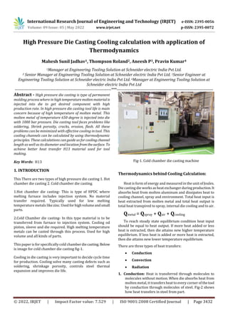 International Research Journal of Engineering and Technology (IRJET) e-ISSN: 2395-0056
Volume: 09 Issue: 05 | May 2022 www.irjet.net p-ISSN: 2395-0072
© 2022, IRJET | Impact Factor value: 7.529 | ISO 9001:2008 Certified Journal | Page 3432
High Pressure Die Casting Cooling calculation with application of
Thermodynamics
Mahesh Sunil Jadhav1, Thompson Roland2, Aneesh P3, Pravin Kumar4
1Manager at Engineering Tooling Solution at Schneider electric India Pvt Ltd.
2 Senior Manager at Engineering Tooling Solution at Schneider electric India Pvt Ltd. 3Senior Engineer at
Engineering Tooling Solution at Schneider electric India Pvt Ltd. 4Manager at Engineering Tooling Solution at
Schneider electric India Pvt Ltd
---------------------------------------------------------------------***---------------------------------------------------------------------
Abstract - High pressure die casting is type of permanent
molding process where in hightemperaturemoltenmaterialis
injected into die to get desired component with high
production rate. In high pressure die casting tool life is main
concern because of high temperature of molten metal. This
molten metal of temperature 650 degree is injected into die
with 1000 bar pressure. Die casting tool faces problems like
soldering, Shrink porosity, cracks, erosion, flash. All these
problems can be minimized with effective cooling in tool. This
cooling channels can be calculated by using thermodynamic
principles. These calculations can guide us for coolingchannel
length as well as its diameter and location fromthesurface. To
achieve better heat transfer H13 material used for tool
making.
Key Words: H13
1. INTRODUCTION
This There are two types of high pressure die casting 1. Hot
chamber die casting 2. Cold chamber die casting.
1.Hot chamber die casting- This is type of HPDC where
melting furnace includes injection system. No material
transfer required. Typically used for low melting
temperature metals likezinc.Usedforhighvolumeandsmall
parts.
2.Cold Chamber die casting- In this type material is to be
transferred from furnace to injection system. Cooling od
piston, sleeve and die required. High melting temperature
metals can be casted through this process. Used for high
volume and all kinds of parts.
This paper is for specifically cold chamberdiecasting. Below
is image for cold chamber die casting fig-1.
Cooling in die casting is very important to decide cycle time
for production. Cooling solve many casting defects such as
soldering, shrinkage porosity, controls steel thermal
expansion and improves die life.
Fig-1. Cold chamber die casting machine
Thermodynamics behind Cooling Calculation:
Heat is form of energy and measured in the unit of Joules.
Die casting dieworks as heat exchangerduringproduction.It
absorbs heat from molten aluminum and dissipates heat to
cooling channel, spray and environment. Total heat input is
heat extracted from molten metal and total heat output is
total heat transpired to spray, internal die cooling and to air.
Qmetal = Qspray + Qair + Qcooling
To reach steady state equilibrium condition heat input
should be equal to heat output. If more heat added or less
heat is extracted, then die attains new higher temperature
equilibrium. If less heat is added or more heat is extracted,
then die attains new lower temperature equilibrium.
There are three types of heat transfers:
 Conduction
 Convection
 Radiation
1. Conduction: Heat is transferred through molecules to
molecules without motion. When die absorbs heat from
molten metal, it transfers heat to every corner of thetool
by conduction through molecules of steel. Fig-2 shows
how heat transfers in steel from part.
 