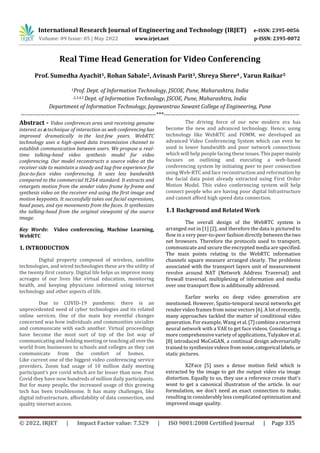 International Research Journal of Engineering and Technology (IRJET) e-ISSN: 2395-0056
Volume: 09 Issue: 05 | May 2022 www.irjet.net p-ISSN: 2395-0072
© 2022, IRJET | Impact Factor value: 7.529 | ISO 9001:2008 Certified Journal | Page 335
Real Time Head Generation for Video Conferencing
Prof. Sumedha Ayachit1, Rohan Sabale2, Avinash Parit3, Shreya Shere4 , Varun Raikar5
1Prof. Dept. of Information Technology, JSCOE, Pune, Maharashtra, India
2,3,4,5 Dept. of Information Technology, JSCOE, Pune, Maharashtra, India
Department of Information Technology, Jayawantrao Sawant College of Engineering, Pune
---------------------------------------------------------------------***---------------------------------------------------------------------
Abstract - Video conferences area unit receiving genuine
interest as a technique of interaction as web conferencing has
improved dramatically in the last few years. WebRTC
technology uses a high-speed data transmission channel to
establish communication between users. We propose a real-
time talking-head video synthesis model for video
conferencing. Our model reconstructs a source video at the
receiver side to maintain a steady and lag-free experience for
face-to-face video conferencing. It uses less bandwidth
compared to the commercial H.264 standard. It extracts and
retargets motion from the sender video frame by frame and
synthesis video on the receiver end using the first image and
motion keypoints. It successfully takes out facial expressions,
head poses, and eye movements from the faces. It synthesizes
the talking-head from the original viewpoint of the source
image.
Key Words: Video conferencing, Machine Learning,
WebRTC
1. INTRODUCTION
Digital property composed of wireless, satellite
technologies, and wired technologies these are the utility of
the twenty first century. Digital life helps us improve many
acreages of our lives like virtual education, monitoring
health, and keeping physicians informed using internet
technology and other aspects of life.
Due to COVID-19 pandemic there is an
unprecedented need of cyber technologies and its related
online services. One of the main key eventful changes
concerned was how individuals and communities socialize
and communicate with each another. Virtual proceedings
have become the most sort of top of the list way of
communicating and holding meeting or teaching all overthe
world from businesses to schools and colleges as they can
communicate from the comfort of homes.
Like current one of the biggest video conferencing service
providers, Zoom had usage of 10 million daily meeting
participant’s pre covid which are far lesser than now. Post
Covid they have now hundreds of million daily participants.
But for many people, the increased usage of this growing
tech has been troublesome. It has many challenges, like
digital infrastructure, affordability of data connection, and
quality internet access.
The driving force of our new modern era has
become the new and advanced technology. Hence, using
technology like WebRTC and FOMM, we developed an
advanced Video Conferencing System which can even be
used in lower bandwidth and poor network connections
which will help people facing these issues.Thispapermainly
focuses on outlining and executing a web-based
conferencing system by initiating peer to peer connection
using Web-RTC and face reconstruction and reformation by
the facial data point already extracted using First Order
Motion Model. This video conferencing system will help
connect people who are having poor digital Infrastructure
and cannot afford high speed data connection.
1.1 Background and Related Work
The overall design of the WebRTC system is
arranged out in [1] [2], and therefore the data is pictured to
flow in a very peer-to-peer fashion directly between thetwo
net browsers. Therefore the protocols used to transport,
communicate and secure the encrypted media are specified.
The main points relating to the WebRTC information
channels square measure arranged clearly. The problems
associated with the transport layers unit of measurement
revolve around NAT (Network Address Traversal) and
firewall traversal, multiplexing of information and media
over one transport flow is additionally addressed.
Earlier works on deep video generation are
mentioned. However, Spatio-temporal neural networks get
render video frames from noise vectors [6]. A lot of recently,
many approaches tackled the matter of conditional video
generation. For example, Wang et al.[7]combinea recurrent
neural network with a VAE to get face videos. Considering a
more comprehensive variety of applications, Tulyakov et al.
[8] introduced MoCoGAN, a continual design adversarially
trained to synthesize videos fromnoise,categorical labels,or
static pictures.
X2Face [5] uses a dense motion field which is
extracted by the image to get the output video via image
distortion. Equally to us, they use a reference create that's
wont to get a canonical illustration of the article. In our
formulation, we don't need an exact connection to make,
resulting in considerably less complicated optimization and
improved image quality.
 