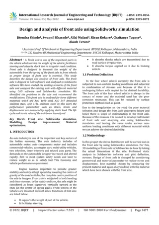 International Research Journal of Engineering and Technology (IRJET) e-ISSN: 2395-0056
Volume: 09 Issue: 05 | May 2022 www.irjet.net p-ISSN: 2395-0072
© 2022, IRJET | Impact Factor value: 7.529 | ISO 9001:2008 Certified Journal | Page 3477
Design and analysis of front axle using Solidworks simulation
Jitendra Shinde1, Swapnil Kharade2, Alfaj Mulani3, Kiran Kokare4, Chaitanya Tapase5 ,
Akash Terani6
1 Assistant Prof. Of Mechanical Engineering Department BVCOE Kolhapur, Maharashtra, India
2,3,4,5,6 U.G. Student Of Mechanical Engineering Department BVCOE Kolhapur, Maharashtra, India
---------------------------------------------------------------------***---------------------------------------------------------------------
Abstract - A. Front axle is one of the important parts in
the vehicle which carries the weight of the vehicle, facilitates
steering and absorbs shock due to irregular road condition.
Front axle is designed to transmit the weight of the
automobile from the spring of the front axle to front wheels
so proper design of front axle is essential. This study
describes the design and analysis of front axle. The front
axle is deigned in CAD software and analyzed in Solidworks
software We have studied the existing scenario of the front
axle and analyzed the existing axle with different material
using CAD software and Solidworkss simulation. We
identified the problems in the axle and recommend the
modifications. This front axle is analyzed for three different
materials which are AISI 1010 steel, AISI 347 Annealed
stainless steel, AISI 316L stainless steel. In this work the
performance parameters such as stress, strain and
displacement are measured by applying static load. The life
cycle and strain value of the axle beam is analyzed.
Key Words: Front axle, Solidworks simulation,
Modelling, Design improvement, Material
optimization.
1. INTRODUCTION
An auto industry is one of the important and key sectors of
the Indian economy. The auto industry includes of
automobile sector, auto components sector and includes
commercial vehicles, passengers cars, multi-utility vehicles,
two wheelers, three wheelers and related auto parts. The
demands on the automobile designer increased and altered
rapidly, first to meet system safety needs and later to
reduce weight so as to satisfy fuel This Economy and
vehicle performance requirement.
Engine location important to provide greater
stability and safety at high speeds by lowering the centre of
gravity of the road vehicles, the complete centre position of
the axle is dropper. Front axle is subjected to both bending
and shear stresses. In the static condition, the axle might be
considered as beam supported vertically upward at the
ends (at the centre of spring pads). Front wheels of the
vehicles are mounted on front axles. Functions of font axle
are listed below:
 It supports the weight of part of the vehicle.
 It facilitates steering.
 It absorbs shocks which are transmitted due to
road surface irregularities.
 It absorbs torque applied on it due to braking
vehicle.
1.1 Problem Definition
In the four wheel vehicle currently the front axle is
subjected to non-uniform loading conditions and subjected
to combination of stresses and because of that it is
undergoing failure with respect to the desired durability.
The front axle of the four wheel vehicle is always in the
contact of water and the material used has the poor
corrosion resistance. This can be reduced by surface
protection methods such as paint.
Due to the irregularities on the road, the poor material
selection and design the front axle undergoes failure and
hence there is scope of improvisation in the front axle.
Because of this reasons it is needed to develop CAD model
of front axle and analyzing arm using Solidworkss
simulation and testing the same under various non-
uniform loading conditions with different material which
we can achieve the desired durability.
1.2 Methodology
In this project the stress distribution will be carried out on
the front axle by using Solidworkss simulation. For this,
3D modelling of front axle in Solidworkss is done by taking
the actual dimensions of the axle. Performed static
analysis in Solidworkss software and plot deflection,
stresses. Design of front axle is changed by considering
geometrical and material parameter to reduce stress and
displacement. Best material chosen by comparing the
present material and again analysis done with the material
which have been chosen with the front axle.
 