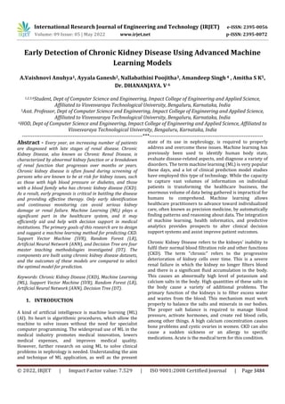 International Research Journal of Engineering and Technology (IRJET) e-ISSN: 2395-0056
Volume: 09 Issue: 05 | May 2022 www.irjet.net p-ISSN: 2395-0072
© 2022, IRJET | Impact Factor value: 7.529 | ISO 9001:2008 Certified Journal | Page 3484
Early Detection of Chronic Kidney Disease Using Advanced Machine
Learning Models
A.Vaishnovi Anuhya1, Ayyala Ganesh2, Nallabathini Poojitha3, Amandeep Singh 4 , Amitha S K5,
Dr. DHANANJAYA. V 6
1,2,3,4Student, Dept of Computer Science and Engineering, Impact College of Engineering and Applied Science,
Affiliated to Visvesvaraya Technological University, Bengaluru, Karnataka, India
5Asst. Professor, Dept of Computer Science and Engineering, Impact College of Engineering and Applied Science,
Affiliated to Visvesvaraya Technological University, Bengaluru, Karnataka, India
6HOD, Dept of Computer Science and Engineering, Impact College of Engineering and Applied Science, Affiliated to
Visvesvaraya Technological University, Bengaluru, Karnataka, India
---------------------------------------------------------------------***-----------------------------------------------------------------
Abstract - Every year, an increasing number of patients
are diagnosed with late stages of renal disease. Chronic
Kidney Disease, also known as Chronic Renal Disease, is
characterized by abnormal kidney function or a breakdown
of renal function that progresses over months or years.
Chronic kidney disease is often found during screening of
persons who are known to be at risk for kidney issues, such
as those with high blood pressure or diabetes, and those
with a blood family who has chronic kidney disease (CKD).
As a result, early prognosis is critical in battling the disease
and providing effective therapy. Only early identification
and continuous monitoring can avoid serious kidney
damage or renal failure. Machine Learning (ML) plays a
significant part in the healthcare system, and it may
efficiently aid and help with decision support in medical
institutions. The primary goals of this research are to design
and suggest a machine learning method for predicting CKD.
Support Vector Machine (SVR), Random Forest (LR),
Artificial Neural Network (ANN), and Decision Tree are four
master teaching methodologies investigated (DT). The
components are built using chronic kidney disease datasets,
and the outcomes of these models are compared to select
the optimal model for prediction.
Keywords: Chronic Kidney Disease (CKD), Machine Learning
(ML), Support Vector Machine (SVR), Random Forest (LR),
Artificial Neural Network (ANN), Decision Tree (DT).
1. INTRODUCTION
A kind of artificial intelligence is machine learning (ML)
(AI). Its heart is algorithmic procedures, which allow the
machine to solve issues without the need for specialist
computer programming. The widespread use of ML in the
medical industry promotes medical innovation, lowers
medical expenses, and improves medical quality.
However, further research on using ML to solve clinical
problems in nephrology is needed. Understanding the aim
and technique of ML application, as well as the present
state of its use in nephrology, is required to properly
address and overcome these issues. Machine learning has
previously been used to identify human body state,
evaluate disease-related aspects, and diagnose a variety of
disorders. The term machine learning (ML) is very popular
these days, and a lot of clinical prediction model studies
have employed this type of technology. While the capacity
to capture vast volumes of information on individual
patients is transforming the healthcare business, the
enormous volume of data being gathered is impractical for
humans to comprehend. Machine learning allows
healthcare practitioners to advance toward individualized
care, often known as precision medicine, by automatically
finding patterns and reasoning about data. The integration
of machine learning, health informatics, and predictive
analytics provides prospects to alter clinical decision
support systems and assist improve patient outcomes.
Chronic Kidney Disease refers to the kidneys' inability to
fulfil their normal blood filtration role and other functions
(CKD). The term "chronic" refers to the progressive
deterioration of kidney cells over time. This is a severe
renal failure in which the kidney no longer filters blood
and there is a significant fluid accumulation in the body.
This causes an abnormally high level of potassium and
calcium salts in the body. High quantities of these salts in
the body cause a variety of additional problems. The
primary function of the kidneys is to filter excess water
and wastes from the blood. This mechanism must work
properly to balance the salts and minerals in our bodies.
The proper salt balance is required to manage blood
pressure, activate hormones, and create red blood cells,
among other things. A high calcium concentration causes
bone problems and cystic ovaries in women. CKD can also
cause a sudden sickness or an allergy to specific
medications. Acute is the medical term for this condition.
 