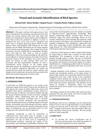 International Research Journal of Engineering and Technology (IRJET) e-ISSN: 2395-0056
Volume: 09 Issue: 05 | May 2022 www.irjet.net p-ISSN: 2395-0072
© 2022, IRJET | Impact Factor value: 7.529 | ISO 9001:2008 Certified Journal | Page 3504
Visual and Acoustic Identification of Bird Species
Dhiraj Patil1, Rutwi Bodhe2, Rupali Pawar3, Tanisha Doshi, Vidhya Vasekar
Department of Computer Engineering, Sinhgad Institute of Technology and Science, Narhe, Pune 411041.
---------------------------------------------------------------------***---------------------------------------------------------------------
Abstract - This paper combines both approaches for bird
species identification by extracting visual features from bird
images and acoustic features from bird calls. Some bird
species are rarely found in certain regions, and it's difficult to
track them if done the prediction is difficult. In order to
withstand this issue, we've come across a significant and
easier way to recognize these bird species based on their
features. We've used BirdCLEF 2022 dataset for the audio
segment and the BIRDS 400 dataset for the image segment
for the training and testing parts. Since among most of the
approaches, we have studied CNN as vanquishing, therefore
we've used CNN for both visual as well as acoustic
identification. CNN is the strong assemblage of ML which has
proven efficient in image processing. Our project has become
attractive because of the techniques and recent advances
within the domain of deep learning. With novel pre-
processing and data augmentation methods, we train a
convolutional neural network on the largest public
obtainable dataset. By establishing a dataset and using the
rule of similarity comparison algorithms, our system can
provide the best results. By using our system, everyone will
simply be able to determine the species of the particular bird
which they provide image/audio or both as input.
Key Words: Bird Species, CNN, ML
1. INTRODUCTION
In total there are 9000 bird species in our world. As the
“extinction capital of the world,” Hawai'i has lost 68% of its
bird species, the results of which might harm entire food
chains[7]. Bird species identification arouses interest in
different groups of admirers and experts whether through
the beauty of birds and their sound or by their ecological
importance. When collaborating with the latest large
availability of automated recording units it becomes
prominent why remote, systematic and non-intrusive,
acoustic biodiversity surveys are getting popular in the past
decade. Acoustically active biota groups and their specific
information can be obtained by acoustic monitoring, and an
index of biodiversity can be generated based on how
complex the calls recorded within a region are.
Population monitoring is used by researchers to
understand how native birds react to changes in the
environment and conservation efforts. Several real-world
applications can rely on birds such as monitoring of
environmental pollution, assessing the quality of the
environment and estimating sustainability indicators. But
many of the remaining birds across the islands are isolated
in difficult-to-access, high-elevation habitats[8]. With
physical monitoring difficult, scientists have turned to
automatic image and sound recordings. Known as bio-
acoustic monitoring or bird watching, this approach could
provide passive, low labour, and cost-effective strategy for
studying endangered bird populations. Approaches like
these have interesting correct classification rates which
range between 78 - 95%, which depends upon the number
of bird species that have been tested.
Prediction of bird species, to which category they belong
by using image or audio data is known as bird species
identification. The recognition of bird species can be
possible through audio or image. The use of automated
methods for bird identification is an effective way to assess
the quantity and diversity of birds that appear in a region.
Identification is a challenging problem both for humans as
well as for computational algorithms that focus to do this
task automatically.
Looking complexity of the problem, a scenario which is
visually and acoustically limited, a very high number of
classes, high visually and acoustically similar bird species,
background noise and a high variety of the acquisition
conditions. Novel methods are required to provide more
reliable and accurate results than those achieved till now by
both visual and acoustic approaches. The problem can be
solved by training a mechanism which can make
predictions which can be similar to test samples which are
prior available.
Providing a solution to this problem, this system has been
proposed that uses both .jpg & .wav files to predict bird
species from data users put as input.
1.1 PROBLEM DEFINITION:
Identifying a bird can be a challenge, even for experienced
birders. If you're new in using field guides, it can be difficult
to figure out how & were to even start searching in the
100’s of pages of bird species. By some features like size,
shape and colour birds can be classified. We can classify
species of birds using CNN.
1.2 OBJECTIVES
● To increase the correct classification rate &
decrease rejection rates, even while the number of
bird species gradually increases using CNN.
 