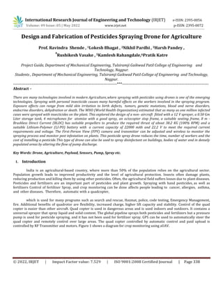 © 2022, IRJET | Impact Factor value: 7.529 | ISO 9001:2008 Certified Journal | Page 338
Design and Fabrication of Pesticides Spraying Drone for Agriculture
Prof. Ravindra Shende , 1Lokesh Bhagat , 2Nikhil Pardhi , 3Harsh Pandey ,
4
Rushikesh Vasake , 5Kamlesh Rahangdale,6Pratik Katre
Project Guide, Department of Mechanical Engineering, Tulsiramji Gaikwad Patil College of Engineering and
Technology, Nagpur.
Students , Department of Mechanical Engineering, Tulsiramji Gaikwad Patil College of Engineering and Technology,
Nagpur.
------------------------------------------------------------------------------***-----------------------------------------------------------------
Abstract –
There are many technologies involved in modern Agriculture,where spraying with pesticides using drones is one of the emerging
technologies. Spraying with personal insecticide causes many harmful effects on the workers involved in the spraying program.
Exposure effects can range from mild skin irritation to birth defects, tumors, genetic mutations, blood and nerve disorders,
endocrine disorders, dehydration or death. The WHO (World Health Organization) estimated that as many as one million infected
cases were sprayed with insecticides on the plant. This explored the design of a non- aircraft fitted with a 12 V sprayer, a 0.50 Gm
Liter storage tank, 4 microphones for atomize with a good spray, an octocopter stop frame, a suitable seating frame, 8 m -
Brushless Direct Current (BLDC) has suitable propellers to produce the required thrust of about 38.2 KG (100% RPM) and a
suitable Lithium-Polymer (LI-PO) battery with a current capacity of 22000 mAh and 22.2 V to meet the required current
requirements and voltage. The First-Person View (FPV) camera and transmitter can be adjusted and wireless to monitor the
spraying process and monitor pest infestation on plants. This pesticide spray drone reduces the time, number of workers and the
cost of installing a pesticide.This type of drone can also be used to spray disinfectant on buildings, bodies of water and in densely
populated areas by altering the flow of pump discharge.
Key Words: Drone, Agriculture, Payload, Sensors, Pump, Spray etc.
1. Introduction
India is an agricultural-based country, where more than 50% of the population relies on the agricultural sector.
Population growth leads to improved productivity and the level of agricultural protection. Insects often damage plants,
reducing production and killing them by using other pesticides. Often, the agricultural field suffers losses due to plant diseases.
Pesticides and fertilizers are an important part of pesticides and plant growth. Spraying with hand pesticides, as well as
fertilizers Control of fertilizer Spray, and crop monitoring can be done affects people leading to cancer, allergies, asthma,
and other diseases. Therefore, automatic with a quadcopter,
which is used for many programs such as search and rescue, Hazmat, police, code testing, Emergency Management,
fire. Additional benefits of quadrotor are flexibility, increased charge, higher lift capacity and stability. Control of the quad
copter is easier than other aircraft. Quad copter is used in dangerous areas and is used indoors and outdoors. It contains a
universal sprayer that spray liquid and solid content. The global pipeline sprays both pesticides and fertilizers but a pressure
pump is used for pesticide spraying, and it has not been used for fertilizer spray. GPS can be used to automatically steer the
quad copter and remotely control over large areas. The quad copter controlled by automatic control and paid upload is
controlled by RF Transmitter and motors. Figure 1 shows a diagram for crop monitoring using aUAV.
International Research Journal of Engineering and Technology (IRJET) e-ISSN: 2395-0056
Volume: 09 Issue: 05 | May 2022 www.irjet.net p-ISSN: 2395-0072
 