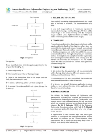 International Research Journal of Engineering and Technology (IRJET) e-ISSN: 2395-0056
Volume: 09 Issue: 05 | May 2022 www.irjet.net p-ISSN: 2395-0072
© 2022, IRJET | Impact Factor value: 7.529 | ISO 9001:2008 Certified Journal | Page 3557
Fig.2: Encryption
Decryption :
Below is an illustration of the decryption algorithm for the
proposed system (Fig. 3):
1. Put the stego image in.
2. Determine the pixel value of the stego image.
3. Count all the consecutive zeros in the image until one
finds the 8th consecutive zero.
4. To create a byte array, get the LSB from each pixel.
5. By using a 256-bit key and AES encryption, decrypt the
byte array.
Fig.3: Decryption
5. RESULTS AND DISCUSSION
Data is highly hidden by the proposed method, and a high
level of security is provided. The implementation was
done
in Java. Each image is chosen at random. An experiment
was conducted using a variety of images. We then add a
cover image to the secret message and the encrypted
image based on LSB. A higher resolution should be used
for the cover images than for the secret images.
6. CONCLUSION
Personal data, and sensitive data in general, should not be
transferred in the hands of third-parties, where they are
susceptible to attacks and misuse. Instead, users should
own and control their data without compromising security
or limiting companies and authorities ability to provide
personalized services. Through our system, we combine a
method of encryption and decryption in order to provide a
more secure process than before. Even sending over the
internet will be secure. This is because no one will ever be
aware that what you shared was a secret message buried
under the image file.
7. FUTURE SCOPE
1. It is certain that this application will improve security
while sharing data between different systems, such as
medical, security, and many others.
2. Furthermore, we can work on different file formats and
make it more extensible to other extensions.
3. In fact, we can actually design an application to share
media as a more advanced version of this application with
the aid of recent technology.
ACKNOWLEDGEMENT
Our college, the Sandip Institute of Engineering and
Management, reviewed our proposal and supported us
throughout the data collection process. Thank you for your
prompt support and guidance in answering our questions,
which you provided with your years of experience in this
industry. Dr. K. C. Nalavade (HOD) of the Computer
Engineering Department, along with Prof. H. P. Bhabad,
are our project guides. We found them to be a ray of hope
on our journey.
In appreciation of the valuable input and advice you
provided us throughout the development of this project,
we would like to thank all our faculty members. Their
contributions are so significant in so many ways that it is
difficult to recognize them individually.
 