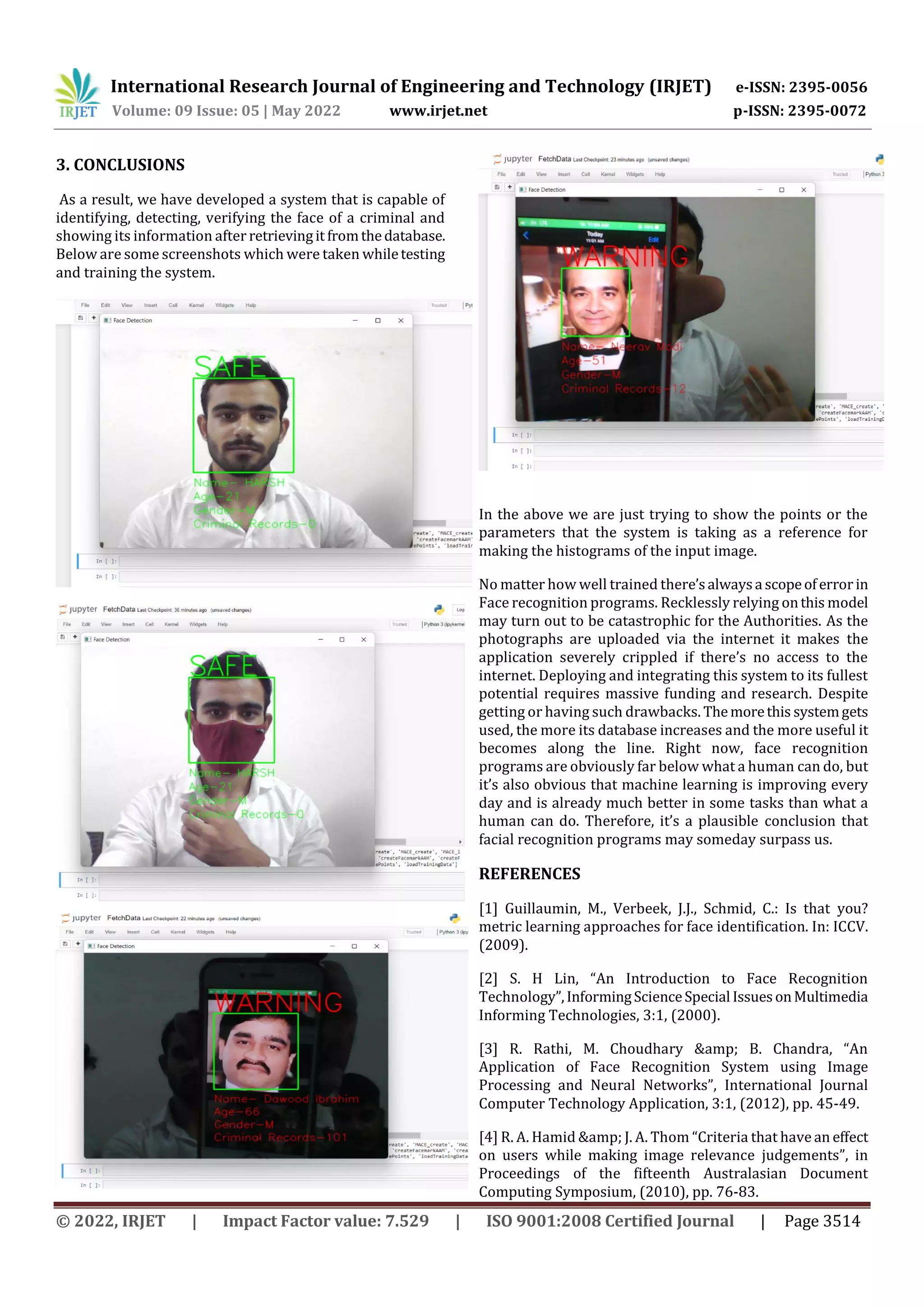 International Research Journal of Engineering and Technology (IRJET) e-ISSN: 2395-0056
Volume: 09 Issue: 05 | May 2022 www.irjet.net p-ISSN: 2395-0072
© 2022, IRJET | Impact Factor value: 7.529 | ISO 9001:2008 Certified Journal | Page 3514
3. CONCLUSIONS
As a result, we have developed a system that is capable of
identifying, detecting, verifying the face of a criminal and
showing its information after retrievingit fromthedatabase.
Below are some screenshots which were taken whiletesting
and training the system.
In the above we are just trying to show the points or the
parameters that the system is taking as a reference for
making the histograms of the input image.
No matter how well trained there’salwaysa scopeoferrorin
Face recognition programs. Recklessly relying onthis model
may turn out to be catastrophic for the Authorities. As the
photographs are uploaded via the internet it makes the
application severely crippled if there’s no access to the
internet. Deploying and integrating this system to its fullest
potential requires massive funding and research. Despite
getting or having such drawbacks. Themorethis systemgets
used, the more its database increases and the more useful it
becomes along the line. Right now, face recognition
programs are obviously far below what a human can do, but
it’s also obvious that machine learning is improving every
day and is already much better in some tasks than what a
human can do. Therefore, it’s a plausible conclusion that
facial recognition programs may someday surpass us.
REFERENCES
[1] Guillaumin, M., Verbeek, J.J., Schmid, C.: Is that you?
metric learning approaches for face identification. In: ICCV.
(2009).
[2] S. H Lin, “An Introduction to Face Recognition
Technology”,InformingScienceSpecial IssuesonMultimedia
Informing Technologies, 3:1, (2000).
[3] R. Rathi, M. Choudhary &amp; B. Chandra, “An
Application of Face Recognition System using Image
Processing and Neural Networks”, International Journal
Computer Technology Application, 3:1, (2012), pp. 45-49.
[4] R. A. Hamid &amp; J. A. Thom “Criteria that have an effect
on users while making image relevance judgements”, in
Proceedings of the fifteenth Australasian Document
Computing Symposium, (2010), pp. 76-83.
 