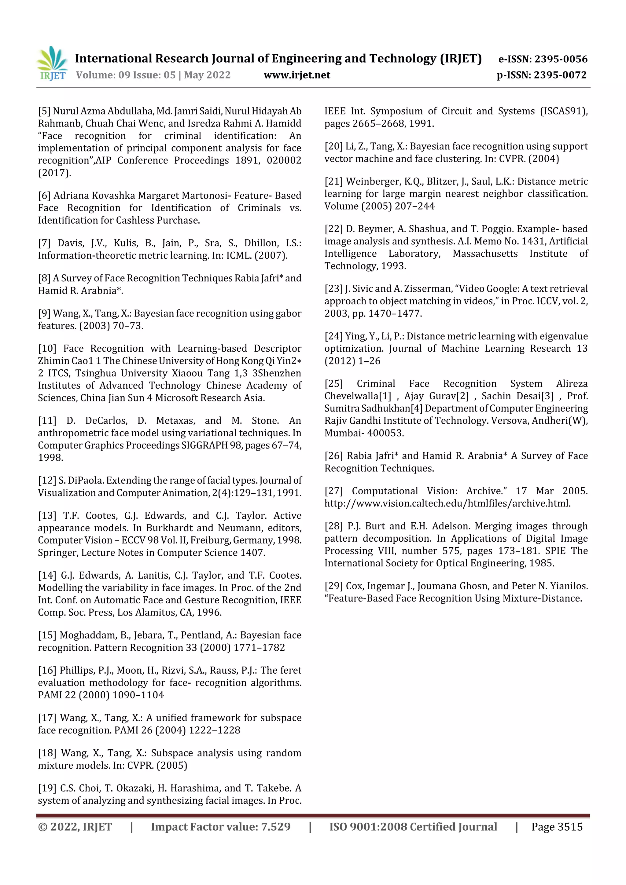 International Research Journal of Engineering and Technology (IRJET) e-ISSN: 2395-0056
Volume: 09 Issue: 05 | May 2022 www.irjet.net p-ISSN: 2395-0072
© 2022, IRJET | Impact Factor value: 7.529 | ISO 9001:2008 Certified Journal | Page 3515
[5] Nurul Azma Abdullaha,Md.JamriSaidi,Nurul HidayahAb
Rahmanb, Chuah Chai Wenc, and Isredza Rahmi A. Hamidd
“Face recognition for criminal identification: An
implementation of principal component analysis for face
recognition”,AIP Conference Proceedings 1891, 020002
(2017).
[6] Adriana Kovashka Margaret Martonosi- Feature- Based
Face Recognition for Identification of Criminals vs.
Identification for Cashless Purchase.
[7] Davis, J.V., Kulis, B., Jain, P., Sra, S., Dhillon, I.S.:
Information-theoretic metric learning. In: ICML. (2007).
[8] A Survey of Face Recognition TechniquesRabia Jafri*and
Hamid R. Arabnia*.
[9] Wang, X., Tang, X.: Bayesian face recognition using gabor
features. (2003) 70–73.
[10] Face Recognition with Learning-based Descriptor
Zhimin Cao1 1 The ChineseUniversityofHong KongQiYin2∗
2 ITCS, Tsinghua University Xiaoou Tang 1,3 3Shenzhen
Institutes of Advanced Technology Chinese Academy of
Sciences, China Jian Sun 4 Microsoft Research Asia.
[11] D. DeCarlos, D. Metaxas, and M. Stone. An
anthropometric face model using variational techniques. In
Computer Graphics Proceedings SIGGRAPH98,pages67–74,
1998.
[12] S. DiPaola. Extending the range of facial types. Journal of
Visualization and ComputerAnimation, 2(4):129–131,1991.
[13] T.F. Cootes, G.J. Edwards, and C.J. Taylor. Active
appearance models. In Burkhardt and Neumann, editors,
Computer Vision – ECCV 98 Vol. II, Freiburg, Germany,1998.
Springer, Lecture Notes in Computer Science 1407.
[14] G.J. Edwards, A. Lanitis, C.J. Taylor, and T.F. Cootes.
Modelling the variability in face images. In Proc. of the 2nd
Int. Conf. on Automatic Face and Gesture Recognition, IEEE
Comp. Soc. Press, Los Alamitos, CA, 1996.
[15] Moghaddam, B., Jebara, T., Pentland, A.: Bayesian face
recognition. Pattern Recognition 33 (2000) 1771–1782
[16] Phillips, P.J., Moon, H., Rizvi, S.A., Rauss, P.J.: The feret
evaluation methodology for face- recognition algorithms.
PAMI 22 (2000) 1090–1104
[17] Wang, X., Tang, X.: A unified framework for subspace
face recognition. PAMI 26 (2004) 1222–1228
[18] Wang, X., Tang, X.: Subspace analysis using random
mixture models. In: CVPR. (2005)
[19] C.S. Choi, T. Okazaki, H. Harashima, and T. Takebe. A
system of analyzing and synthesizing facial images. In Proc.
IEEE Int. Symposium of Circuit and Systems (ISCAS91),
pages 2665–2668, 1991.
[20] Li, Z., Tang, X.: Bayesian face recognition using support
vector machine and face clustering. In: CVPR. (2004)
[21] Weinberger, K.Q., Blitzer, J., Saul, L.K.: Distance metric
learning for large margin nearest neighbor classification.
Volume (2005) 207–244
[22] D. Beymer, A. Shashua, and T. Poggio. Example- based
image analysis and synthesis. A.I. Memo No. 1431, Artificial
Intelligence Laboratory, Massachusetts Institute of
Technology, 1993.
[23] J. Sivic and A. Zisserman, “Video Google: A text retrieval
approach to object matching in videos,” in Proc. ICCV, vol. 2,
2003, pp. 1470–1477.
[24] Ying, Y., Li, P.: Distance metric learning with eigenvalue
optimization. Journal of Machine Learning Research 13
(2012) 1–26
[25] Criminal Face Recognition System Alireza
Chevelwalla[1] , Ajay Gurav[2] , Sachin Desai[3] , Prof.
Sumitra Sadhukhan[4]DepartmentofComputerEngineering
Rajiv Gandhi Institute of Technology. Versova, Andheri(W),
Mumbai- 400053.
[26] Rabia Jafri* and Hamid R. Arabnia* A Survey of Face
Recognition Techniques.
[27] Computational Vision: Archive.” 17 Mar 2005.
http://www.vision.caltech.edu/htmlfiles/archive.html.
[28] P.J. Burt and E.H. Adelson. Merging images through
pattern decomposition. In Applications of Digital Image
Processing VIII, number 575, pages 173–181. SPIE The
International Society for Optical Engineering, 1985.
[29] Cox, Ingemar J., Joumana Ghosn, and Peter N. Yianilos.
“Feature-Based Face Recognition Using Mixture-Distance.
 