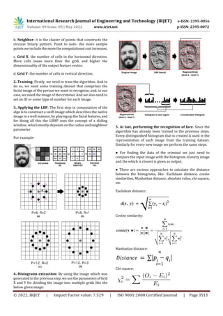 International Research Journal of Engineering and Technology (IRJET) e-ISSN: 2395-0056
Volume: 09 Issue: 05 | May 2022 www.irjet.net p-ISSN: 2395-0072
© 2022, IRJET | Impact Factor value: 7.529 | ISO 9001:2008 Certified Journal | Page 3513
b. Neighbor: it is the cluster of points that constructs the
circular binary pattern. Point to note- the more sample
points we include themorethecomputational costincreases.
c. Grid X: the number of cells in the horizontal direction.
More cells mean more finer the grid, and higher the
dimensionality of the output feature vector.
d. Grid Y: the number of cells in vertical direction.
2. Training: Firstly, we need to train the algorithm. And to
do so, we need some training dataset that comprises the
facial image of the person we want to recognize, and, in our
case, we need the image of the criminal. And we also need to
set an ID or some type of number for each image.
3. Applying the LBP: The first step in computation of the
algo is to construct a swift image which describes the native
image in a well manner, by playing up the facial features,and
for doing all this the LBHP uses the concept of a sliding
window, which mostly depends on the radiusandneighbour
parameter.
For example-
4. Histograms extraction: By using the image which was
generated in the previousstep, weusetheparametersofGrid
X and Y for dividing the image into multiple grids like the
below given image:
5. At last, performing the recognition of face: Since the
algorithm has already been trained in the previous steps.
Every distinguished histogram that is created is used in the
representation of each image from the training dataset.
Similarly for every new image we perform the same steps.
● For finding the data of the criminal we just need to
compare the input image with the histogram of every image
and the which is closest is given as output.
● There are various approaches to calculate the distance
between the histograms, like- Euclidean distance, cosine
similarities, Manhattan distance, absolute value, chi-square,
etc.
Euclidean distance:
Cosine similarity:
Manhattan distance:
Chi-square:
 