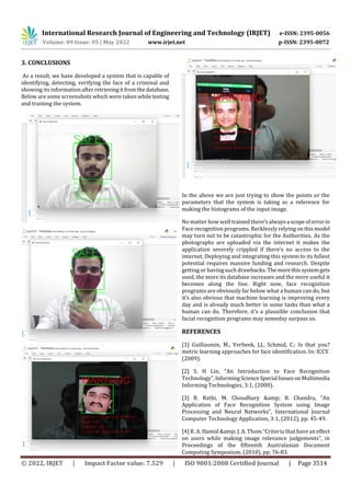 International Research Journal of Engineering and Technology (IRJET) e-ISSN: 2395-0056
Volume: 09 Issue: 05 | May 2022 www.irjet.net p-ISSN: 2395-0072
© 2022, IRJET | Impact Factor value: 7.529 | ISO 9001:2008 Certified Journal | Page 3514
3. CONCLUSIONS
As a result, we have developed a system that is capable of
identifying, detecting, verifying the face of a criminal and
showing its information after retrievingit fromthedatabase.
Below are some screenshots which were taken whiletesting
and training the system.
In the above we are just trying to show the points or the
parameters that the system is taking as a reference for
making the histograms of the input image.
No matter how well trained there’salwaysa scopeoferrorin
Face recognition programs. Recklessly relying onthis model
may turn out to be catastrophic for the Authorities. As the
photographs are uploaded via the internet it makes the
application severely crippled if there’s no access to the
internet. Deploying and integrating this system to its fullest
potential requires massive funding and research. Despite
getting or having such drawbacks. Themorethis systemgets
used, the more its database increases and the more useful it
becomes along the line. Right now, face recognition
programs are obviously far below what a human can do, but
it’s also obvious that machine learning is improving every
day and is already much better in some tasks than what a
human can do. Therefore, it’s a plausible conclusion that
facial recognition programs may someday surpass us.
REFERENCES
[1] Guillaumin, M., Verbeek, J.J., Schmid, C.: Is that you?
metric learning approaches for face identification. In: ICCV.
(2009).
[2] S. H Lin, “An Introduction to Face Recognition
Technology”,InformingScienceSpecial IssuesonMultimedia
Informing Technologies, 3:1, (2000).
[3] R. Rathi, M. Choudhary &amp; B. Chandra, “An
Application of Face Recognition System using Image
Processing and Neural Networks”, International Journal
Computer Technology Application, 3:1, (2012), pp. 45-49.
[4] R. A. Hamid &amp; J. A. Thom “Criteria that have an effect
on users while making image relevance judgements”, in
Proceedings of the fifteenth Australasian Document
Computing Symposium, (2010), pp. 76-83.
 