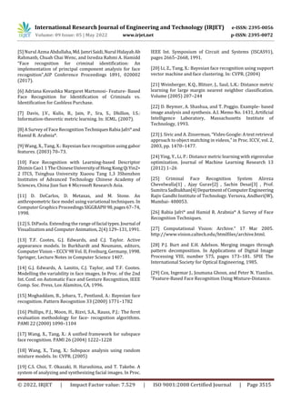 International Research Journal of Engineering and Technology (IRJET) e-ISSN: 2395-0056
Volume: 09 Issue: 05 | May 2022 www.irjet.net p-ISSN: 2395-0072
© 2022, IRJET | Impact Factor value: 7.529 | ISO 9001:2008 Certified Journal | Page 3515
[5] Nurul Azma Abdullaha,Md.JamriSaidi,Nurul HidayahAb
Rahmanb, Chuah Chai Wenc, and Isredza Rahmi A. Hamidd
“Face recognition for criminal identification: An
implementation of principal component analysis for face
recognition”,AIP Conference Proceedings 1891, 020002
(2017).
[6] Adriana Kovashka Margaret Martonosi- Feature- Based
Face Recognition for Identification of Criminals vs.
Identification for Cashless Purchase.
[7] Davis, J.V., Kulis, B., Jain, P., Sra, S., Dhillon, I.S.:
Information-theoretic metric learning. In: ICML. (2007).
[8] A Survey of Face Recognition TechniquesRabia Jafri*and
Hamid R. Arabnia*.
[9] Wang, X., Tang, X.: Bayesian face recognition using gabor
features. (2003) 70–73.
[10] Face Recognition with Learning-based Descriptor
Zhimin Cao1 1 The ChineseUniversityofHong KongQiYin2∗
2 ITCS, Tsinghua University Xiaoou Tang 1,3 3Shenzhen
Institutes of Advanced Technology Chinese Academy of
Sciences, China Jian Sun 4 Microsoft Research Asia.
[11] D. DeCarlos, D. Metaxas, and M. Stone. An
anthropometric face model using variational techniques. In
Computer Graphics Proceedings SIGGRAPH98,pages67–74,
1998.
[12] S. DiPaola. Extending the range of facial types. Journal of
Visualization and ComputerAnimation, 2(4):129–131,1991.
[13] T.F. Cootes, G.J. Edwards, and C.J. Taylor. Active
appearance models. In Burkhardt and Neumann, editors,
Computer Vision – ECCV 98 Vol. II, Freiburg, Germany,1998.
Springer, Lecture Notes in Computer Science 1407.
[14] G.J. Edwards, A. Lanitis, C.J. Taylor, and T.F. Cootes.
Modelling the variability in face images. In Proc. of the 2nd
Int. Conf. on Automatic Face and Gesture Recognition, IEEE
Comp. Soc. Press, Los Alamitos, CA, 1996.
[15] Moghaddam, B., Jebara, T., Pentland, A.: Bayesian face
recognition. Pattern Recognition 33 (2000) 1771–1782
[16] Phillips, P.J., Moon, H., Rizvi, S.A., Rauss, P.J.: The feret
evaluation methodology for face- recognition algorithms.
PAMI 22 (2000) 1090–1104
[17] Wang, X., Tang, X.: A unified framework for subspace
face recognition. PAMI 26 (2004) 1222–1228
[18] Wang, X., Tang, X.: Subspace analysis using random
mixture models. In: CVPR. (2005)
[19] C.S. Choi, T. Okazaki, H. Harashima, and T. Takebe. A
system of analyzing and synthesizing facial images. In Proc.
IEEE Int. Symposium of Circuit and Systems (ISCAS91),
pages 2665–2668, 1991.
[20] Li, Z., Tang, X.: Bayesian face recognition using support
vector machine and face clustering. In: CVPR. (2004)
[21] Weinberger, K.Q., Blitzer, J., Saul, L.K.: Distance metric
learning for large margin nearest neighbor classification.
Volume (2005) 207–244
[22] D. Beymer, A. Shashua, and T. Poggio. Example- based
image analysis and synthesis. A.I. Memo No. 1431, Artificial
Intelligence Laboratory, Massachusetts Institute of
Technology, 1993.
[23] J. Sivic and A. Zisserman, “Video Google: A text retrieval
approach to object matching in videos,” in Proc. ICCV, vol. 2,
2003, pp. 1470–1477.
[24] Ying, Y., Li, P.: Distance metric learning with eigenvalue
optimization. Journal of Machine Learning Research 13
(2012) 1–26
[25] Criminal Face Recognition System Alireza
Chevelwalla[1] , Ajay Gurav[2] , Sachin Desai[3] , Prof.
Sumitra Sadhukhan[4]DepartmentofComputerEngineering
Rajiv Gandhi Institute of Technology. Versova, Andheri(W),
Mumbai- 400053.
[26] Rabia Jafri* and Hamid R. Arabnia* A Survey of Face
Recognition Techniques.
[27] Computational Vision: Archive.” 17 Mar 2005.
http://www.vision.caltech.edu/htmlfiles/archive.html.
[28] P.J. Burt and E.H. Adelson. Merging images through
pattern decomposition. In Applications of Digital Image
Processing VIII, number 575, pages 173–181. SPIE The
International Society for Optical Engineering, 1985.
[29] Cox, Ingemar J., Joumana Ghosn, and Peter N. Yianilos.
“Feature-Based Face Recognition Using Mixture-Distance.
 