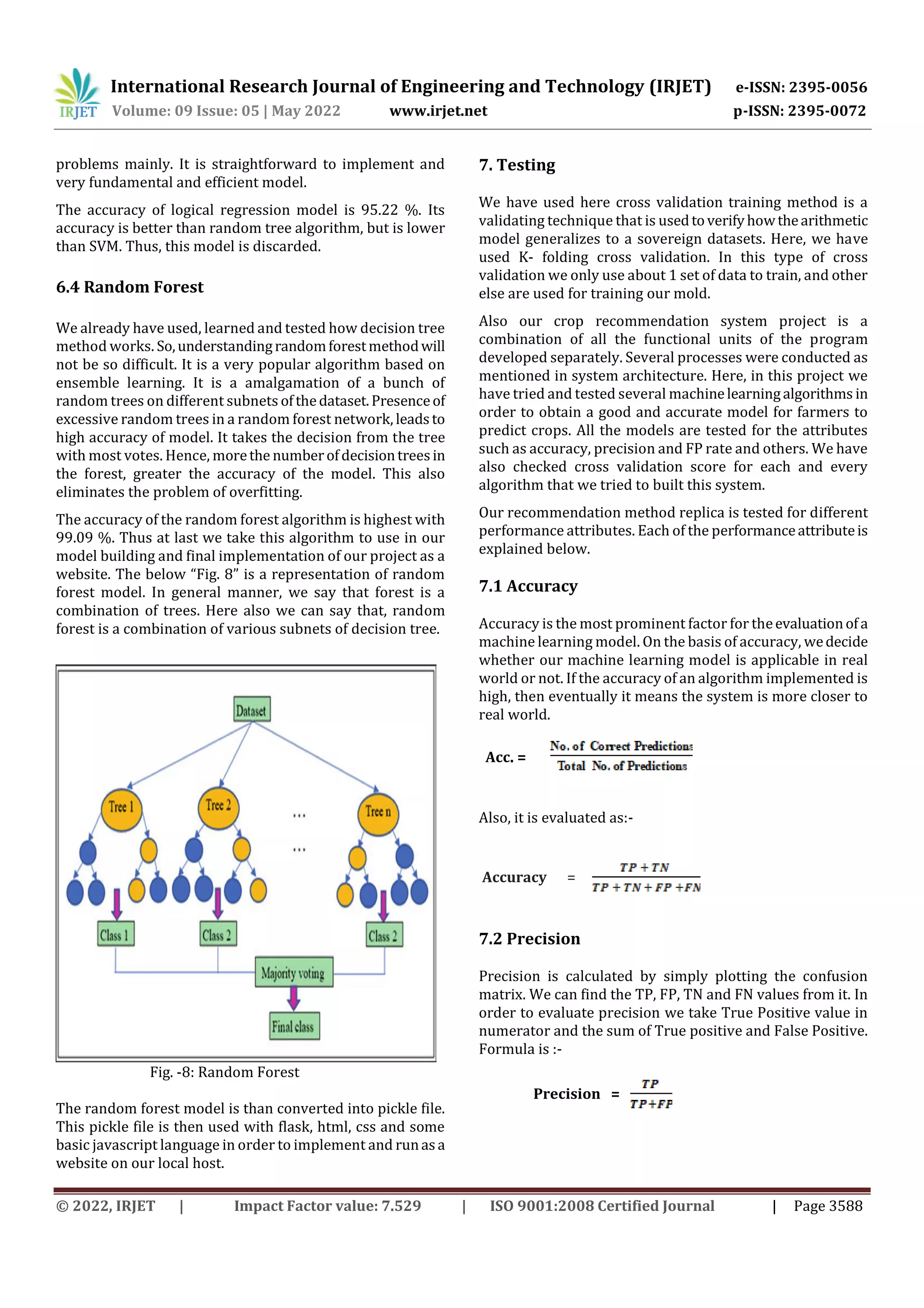 International Research Journal of Engineering and Technology (IRJET) e-ISSN: 2395-0056
Volume: 09 Issue: 05 | May 2022 www.irjet.net p-ISSN: 2395-0072
© 2022, IRJET | Impact Factor value: 7.529 | ISO 9001:2008 Certified Journal | Page 3588
problems mainly. It is straightforward to implement and
very fundamental and efficient model.
The accuracy of logical regression model is 95.22 %. Its
accuracy is better than random tree algorithm, but is lower
than SVM. Thus, this model is discarded.
6.4 Random Forest
We already have used, learned and tested how decision tree
method works. So,understandingrandomforestmethodwill
not be so difficult. It is a very popular algorithm based on
ensemble learning. It is a amalgamation of a bunch of
random trees on different subnets ofthedataset.Presenceof
excessive random trees in a random forest network, leadsto
high accuracy of model. It takes the decision from the tree
with most votes. Hence, morethe numberofdecisiontreesin
the forest, greater the accuracy of the model. This also
eliminates the problem of overfitting.
The accuracy of the random forest algorithm is highest with
99.09 %. Thus at last we take this algorithm to use in our
model building and final implementation of our project as a
website. The below “Fig. 8” is a representation of random
forest model. In general manner, we say that forest is a
combination of trees. Here also we can say that, random
forest is a combination of various subnets of decision tree.
Fig. -8: Random Forest
The random forest model is than converted into pickle file.
This pickle file is then used with flask, html, css and some
basic javascript language in order to implement and runasa
website on our local host.
7. Testing
We have used here cross validation training method is a
validating technique that is usedtoverifyhowthearithmetic
model generalizes to a sovereign datasets. Here, we have
used K- folding cross validation. In this type of cross
validation we only use about 1 set of data to train, and other
else are used for training our mold.
Also our crop recommendation system project is a
combination of all the functional units of the program
developed separately. Several processes were conducted as
mentioned in system architecture. Here, in this project we
have tried and tested several machinelearningalgorithms in
order to obtain a good and accurate model for farmers to
predict crops. All the models are tested for the attributes
such as accuracy, precision and FP rate and others. We have
also checked cross validation score for each and every
algorithm that we tried to built this system.
Our recommendation method replica is tested for different
performance attributes. Each of the performanceattributeis
explained below.
7.1 Accuracy
Accuracy is the most prominent factor for theevaluationofa
machine learning model. On the basis of accuracy, wedecide
whether our machine learning model is applicable in real
world or not. If the accuracy of an algorithm implemented is
high, then eventually it means the system is more closer to
real world.
Acc. =
Also, it is evaluated as:-
7.2 Precision
Precision is calculated by simply plotting the confusion
matrix. We can find the TP, FP, TN and FN values from it. In
order to evaluate precision we take True Positive value in
numerator and the sum of True positive and False Positive.
Formula is :-
Precision =
Accuracy =
 