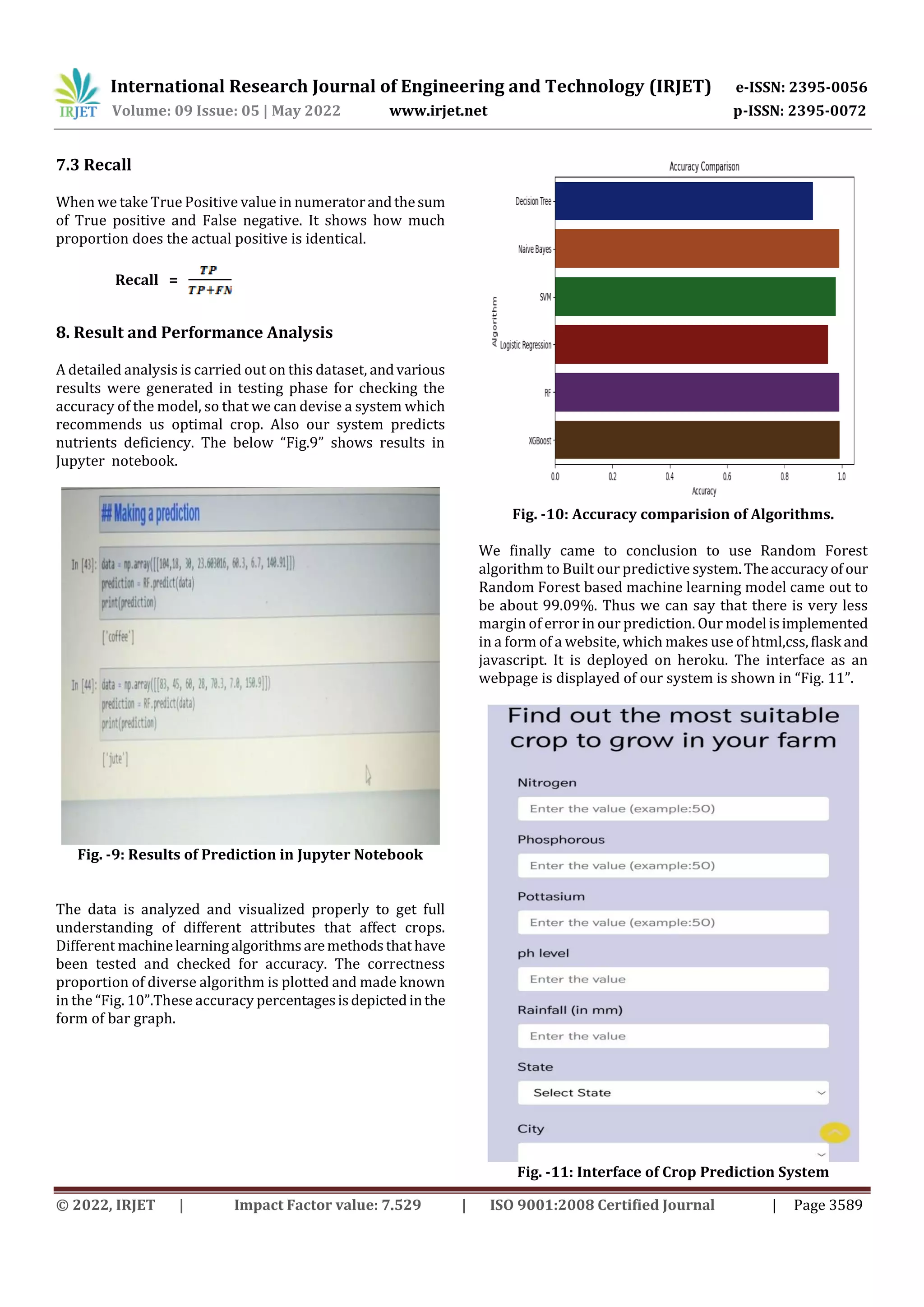 International Research Journal of Engineering and Technology (IRJET) e-ISSN: 2395-0056
Volume: 09 Issue: 05 | May 2022 www.irjet.net p-ISSN: 2395-0072
© 2022, IRJET | Impact Factor value: 7.529 | ISO 9001:2008 Certified Journal | Page 3589
7.3 Recall
When we take True Positive value in numeratorandthesum
of True positive and False negative. It shows how much
proportion does the actual positive is identical.
Recall =
8. Result and Performance Analysis
A detailed analysis is carried out on this dataset, andvarious
results were generated in testing phase for checking the
accuracy of the model, so that we can devise a system which
recommends us optimal crop. Also our system predicts
nutrients deficiency. The below “Fig.9” shows results in
Jupyter notebook.
Fig. -9: Results of Prediction in Jupyter Notebook
The data is analyzed and visualized properly to get full
understanding of different attributes that affect crops.
Different machinelearningalgorithmsaremethodsthathave
been tested and checked for accuracy. The correctness
proportion of diverse algorithm is plotted and made known
in the “Fig. 10”.These accuracy percentagesisdepictedinthe
form of bar graph.
Fig. -10: Accuracy comparision of Algorithms.
We finally came to conclusion to use Random Forest
algorithm to Built our predictive system.Theaccuracyofour
Random Forest based machine learning model came out to
be about 99.09%. Thus we can say that there is very less
margin of error in our prediction. Our model isimplemented
in a form of a website, which makes use of html,css,flask and
javascript. It is deployed on heroku. The interface as an
webpage is displayed of our system is shown in “Fig. 11”.
Fig. -11: Interface of Crop Prediction System
 