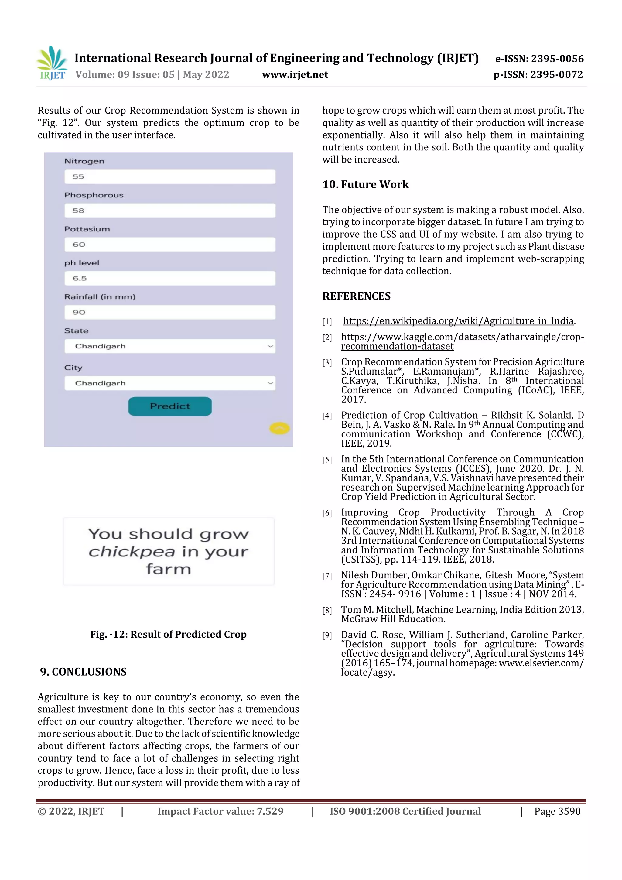 International Research Journal of Engineering and Technology (IRJET) e-ISSN: 2395-0056
Volume: 09 Issue: 05 | May 2022 www.irjet.net p-ISSN: 2395-0072
© 2022, IRJET | Impact Factor value: 7.529 | ISO 9001:2008 Certified Journal | Page 3590
Results of our Crop Recommendation System is shown in
“Fig. 12”. Our system predicts the optimum crop to be
cultivated in the user interface.
Fig. -12: Result of Predicted Crop
9. CONCLUSIONS
Agriculture is key to our country’s economy, so even the
smallest investment done in this sector has a tremendous
effect on our country altogether. Therefore we need to be
more serious about it. Due to the lack of scientific knowledge
about different factors affecting crops, the farmers of our
country tend to face a lot of challenges in selecting right
crops to grow. Hence, face a loss in their profit, due to less
productivity. But our system will provide them with a ray of
hope to grow crops which will earn them at most profit. The
quality as well as quantity of their production will increase
exponentially. Also it will also help them in maintaining
nutrients content in the soil. Both the quantity and quality
will be increased.
10. Future Work
The objective of our system is making a robust model. Also,
trying to incorporate bigger dataset. In future I am trying to
improve the CSS and UI of my website. I am also trying to
implement more features to my projectsuchasPlantdisease
prediction. Trying to learn and implement web-scrapping
technique for data collection.
REFERENCES
[1] https://en.wikipedia.org/wiki/Agriculture_in_India.
[2] https://www.kaggle.com/datasets/atharvaingle/crop-
recommendation-dataset
[3] Crop Recommendation SystemforPrecisionAgriculture
S.Pudumalar*, E.Ramanujam*, R.Harine Rajashree,
C.Kavya, T.Kiruthika, J.Nisha. In 8th International
Conference on Advanced Computing (ICoAC), IEEE,
2017.
[4] Prediction of Crop Cultivation – Rikhsit K. Solanki, D
Bein, J. A. Vasko & N. Rale. In 9th Annual Computing and
communication Workshop and Conference (CCWC),
IEEE, 2019.
[5] In the 5th International Conference on Communication
and Electronics Systems (ICCES), June 2020. Dr. J. N.
Kumar, V. Spandana, V.S. Vaishnavihavepresentedtheir
research on Supervised Machine learning Approach for
Crop Yield Prediction in Agricultural Sector.
[6] Improving Crop Productivity Through A Crop
RecommendationSystemUsingEnsemblingTechnique–
N. K. Cauvey, Nidhi H. Kulkarni, Prof. B. Sagar, N.In2018
3rd International ConferenceonComputational Systems
and Information Technology for Sustainable Solutions
(CSITSS), pp. 114-119. IEEE, 2018.
[7] Nilesh Dumber, Omkar Chikane, Gitesh Moore,“System
for Agriculture Recommendation usingData Mining”,E-
ISSN : 2454- 9916 | Volume : 1 | Issue : 4 | NOV 2014.
[8] Tom M. Mitchell, Machine Learning, India Edition 2013,
McGraw Hill Education.
[9] David C. Rose, William J. Sutherland, Caroline Parker,
“Decision support tools for agriculture: Towards
effective design and delivery”, Agricultural Systems149
(2016)165–174,journal homepage:www.elsevier.com/
locate/agsy.
 