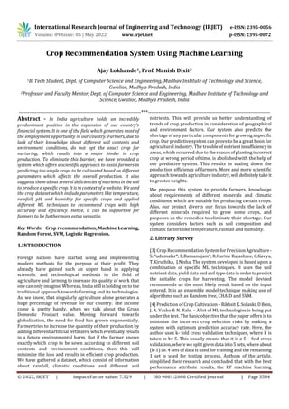 International Research Journal of Engineering and Technology (IRJET) e-ISSN: 2395-0056
Volume: 09 Issue: 05 | May 2022 www.irjet.net p-ISSN: 2395-0072
© 2022, IRJET | Impact Factor value: 7.529 | ISO 9001:2008 Certified Journal | Page 3584
Crop Recommendation System Using Machine Learning
Ajay Lokhande1, Prof. Manish Dixit2
1B. Tech Student, Dept. of Computer Science and Engineering, Madhav Institute of Technology and Science,
Gwalior, Madhya Pradesh, India
2Professor and Faculty Mentor, Dept. of Computer Science and Engineering, Madhav Institute of Technology and
Science, Gwalior, Madhya Pradesh, India
---------------------------------------------------------------------***---------------------------------------------------------------------
Abstract - In India agriculture holds an incredibly
predominant position in the expansion of our country’s
financial system. It is one of the field which generates most of
the employment opportunity in our country. Farmers, due to
lack of their knowledge about different soil contents and
environment conditions, do not opt the exact crop for
nurturing, which results into a major hinder in crop
production. To eliminate this barrier, we have provided a
system which offers a scientific approach to assist farmers in
predicting the ample crops to be cultivated based on different
parameters which affects the overall production. It also
suggests them about several deficienciesof nutrientsinthesoil
to produce a specific crop. It is in context of a website. Weused
the crop dataset which include parameters like temperature,
rainfall, pH, and humidity for specific crops and applied
different ML techniques to recommend crops with high
accuracy and efficiency. Hence, it can be supportive for
farmers to be furthermore extra versatile.
Key Words: Crop recommendation, Machine Learning,
Random Forest, SVM, Logistic Regression.
1.INTRODUCTION
Foreign nations have started using and implementing
modern methods for the purpose of their profit. They
already have gained such an upper hand in applying
scientific and technological methods in the field of
agriculture and farming to increase its quality of work that
one can only imagine. Whereas, India still isholdingonto the
traditional approach towards farming and its technologies.
As, we know, that singularly agriculture alone generates a
huge percentage of revenue for our country. The income
come is pretty handy, when we talk about the Gross
Domestic Product value. Moving forward towards
globalization, the need for food has grown exponentially.
Farmer tries to increase the quantity of their production by
adding different artificial fertilizers,whicheventuallyresults
in a future environmental harm. But if the farmer knows
exactly which crop to be sown according to different soil
contents and environment conditions, then this will
minimize the loss and results in efficient crop production.
We have gathered a dataset, which consist of information
about rainfall, climatic conditions and different soil
nutrients. This will provide us better understanding of
trends of crop production in consideration of geographical
and environment factors. Our system also predicts the
shortage of any particular componentsforgrowinga specific
crop. Our predictive system can prove to be a great boon for
agricultural industry. The trouble of nutrientinsufficiencyin
areas, which occurred due to thereasonofplantingincorrect
crop at wrong period of time, is abolished with the help of
our predictive system. This results in scaling down the
production efficiency of farmers. More and more scientific
approach towards agriculture industry,will definitelytakeit
to greater heights.
We propose this system to provide farmers, knowledge
about requirements of different minerals and climatic
conditions, which are suitable for producing certain crops.
Also, our project diverts our focus towards the lack of
different minerals required to grow some crops, and
proposes us the remedies to eliminate their shortage. Our
system considers factors such as soil composition and
climatic factors like temperature, rainfall and humidity.
2. Literary Survey
[3] Crop RecommendationSystemforPrecisionAgriculture-
S.Pudumalar*, E.Ramanujam*, R.Harine Rajashree, C.Kavya,
T.Kiruthika, J.Nisha. The system developed is based upon a
combination of specific ML techniques. It uses the soil
nutrient data, yield data and soil typedata inordertopredict
the suitable crops for harvesting. The model devised
recommends us the most likely result based on the input
entered. It is an ensemble model technique making use of
algorithms such as Random tree, CHAID and SVM.
[4] Prediction of Crop Cultivation– RikhsitK.Solanki,DBein,
J. A. Vasko & N. Rale. – A lot of ML technologies is being put
under the test. The basic objective that the paper offers is to
minimize the incorrect crop selection risks by making a
system with optimum prediction accuracy rate. Here, the
author uses k- fold cross validation techniques, where k is
taken to be 5. This usually means that it is a 5 – fold cross
validation, where we split givendata into5sets,whereabout
(k-1) i.e. 4 sets of data is used for training and the remaining
1 set is used for testing process. Authors of the article,
simplified their research and concluded that with the best
performance attribute results, the RF machine learning
 