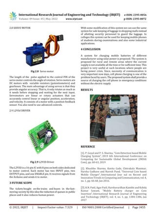 International Research Journal of Engineering and Technology (IRJET) e-ISSN: 2395-0056
Volume: 09 Issue: 05 | May 2022 www.irjet.net p-ISSN: 2395-0072
© 2022, IRJET | Impact Factor value: 7.529 | ISO 9001:2008 Certified Journal | Page 3455
2.8 SERVO MOTOR
Fig 2.8 Servo motor
The length of the pulse applied to the control PIN of the
servo motor controls the angle of rotation. Servo motors are
DC motors with variable resistors (potentiometers) and
gearboxes. The main advantage of using servos is that they
provide angular accuracy. That is, it only rotates as much as
it needs before stopping and waiting for the next input.
Servomotors are linear or rotary actuators that can
accurately control linear or angular position, acceleration,
and velocity. It consists of a motor with a position feedback
sensor. You also need to use advanced controls.
2.9 L293d DRIVER
Fig 2.9 L293D Driver
The L293D is a 16-pin IC with 8 pins on both sides dedicated
to motor control. Each motor has two INPUT pins, two
OUTPUT pins, and one ENABLE pin. It receives signals from
the Arduino and sends it to motor.
3 FUTURE SCOPE
The tickets bought on the trains and buses in the fast-
moving society by this idea the reductionof queues in public
places and it also reduces human power.
With some modification of this system we can use the same
system for safe keeping of luggage in shopping malls instead
of allotting security personnel to guard the luggage. In
colleges this system can be used for keeping mobile phones
of students during examinations and also some industrial
applications.
4 CONCLUSION
A system for charging mobile batteries of different
manufacturer using solar power is proposed. The system is
proposed for rural and remote areas where the current
supply is not available all the time or for sufficient time. This
project is very useful at such locations where people are
facing power crisis. Since, necessity of communication is
very important now days, cell phone charging is one of the
problem faced by users. The proposedsystemshall providea
source of charging the cell phone in emergency conditions
without the electric supply
RESULTS
REFERNCE
[1]. P. Goyal and P. S. Sharma, "Coin Detection based Mobile
Charging System", 2019 6th International Conference on
Computing for Sustainable Global Development (INDIA
Com), pp. 60-63, 2019
[2]. Khushbo Sharma, Kavita Gade, Chitrakala Manimar,
Harsha Gadhave and Naresh Pund, "Universal Coin based
Mobile Charger", International Jour nal on Recent and
Innovation Trends in Computing and Communication,vol. 4,
no. 1, pp. 66-68, Jan 2016.
[3]. K.N. Patil, Agar Patil, Harshavardhan Kamble and Kshitij
Kumar Sawant, "Mobile Battery charger on Coin
Insertion", International Research Journal of Engineering
and Technology (IRJET), vol. 4, no. 1, pp. 1384-1386, Jan
2017
 