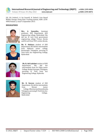 International Research Journal of Engineering and Technology (IRJET) e-ISSN: 2395-0056
Volume: 09 Issue: 05 | May 2022 www.irjet.net p-ISSN: 2395-0072
© 2022, IRJET | Impact Factor value: 7.529 | ISO 9001:2008 Certified Journal | Page 3456
[4]. S.B. Sridevi1, A. Sai Suneel2, K. Nalini3, Coin Based
Mobile Charger Using Solar Tracking System, ISSN: 2278-
909X Volume 2, Issue 9, September 2013.
BIOGRAPHIES
Mrs. A. Sunantha, Assistant
professor, EEE Department, ACE
Engineering college, Hyderabad. She
did her B. tech from government
engineering college Trissur, Kerala
and M. tech from TIST, cochin, Kerala.
Ms. P. Akshaya student of EEE
Department. She did her intermediate
from Alphores junior college,
Karimnagar Telangana, pursuing B.
Tech from Ace Engineering College,
Hyderabad
Ms. R. Adi Lakshmi student of EEE
Department. She did her
intermediate from Sri Vidya junior
College, Kodad, Suryapet, Telangana,
pursuing B. Tech from Ace
Engineering College, Hyderaba
Mr. D. Naveen student of EEE
Department. He did his intermediate
from Shivani Junior
College, Bheemaram,Hanamkonda,
Telangana, pursuingB. TechfromAce
Engineering College,
Hyderabad.
 