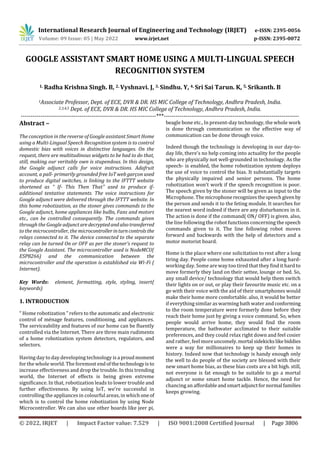 International Research Journal of Engineering and Technology (IRJET) e-ISSN: 2395-0056
Volume: 09 Issue: 05 | May 2022 www.irjet.net p-ISSN: 2395-0072
© 2022, IRJET | Impact Factor value: 7.529 | ISO 9001:2008 Certified Journal | Page 3806
GOOGLE ASSISTANT SMART HOME USING A MULTI-LINGUAL SPEECH
RECOGNITION SYSTEM
1. Radha Krishna Singh. B, 2. Vyshnavi. J, 3. Sindhu. Y, 4. Sri Sai Tarun. K, 5. Srikanth. B
1Associate Professor, Dept. of ECE, DVR & DR. HS MIC College of Technology, Andhra Pradesh, India.
2,3,4,5 Dept. of ECE, DVR & DR. HS MIC College of Technology, Andhra Pradesh, India.
---------------------------------------------------------------------***---------------------------------------------------------------------
Abstract –
The conception in the reverse of Google assistant Smart Home
using a Multi-Lingual Speech Recognition system is to control
domestic bias with voices in distinctive languages. On the
request, there are multitudinous widgets to be had to do that,
still, making our veritably own is stupendous. In this design,
the Google adjunct calls for voice instructions. Adafruit
account, a pall- primarily grounded free IoT web garçon used
to produce digital switches, is linking to the IFTTT website
shortened as “ If- This Then That" used to produce if-
additional tentative statements. The voice instructions for
Google adjunct were delivered through the IFTTT website. In
this home robotization, as the stoner gives commands to the
Google adjunct, home appliances like bulbs, Fans and motors
etc., can be controlled consequently. The commands given
through the Google adjunctaredecryptedandalsotransferred
to the microcontroller, the microcontrollerinturncontrols the
relays connected to it. The device connected to the separate
relay can be turned On or OFF as per the stoner’s request to
the Google Assistant. The microcontroller used is NodeMCU(
ESP8266) and the communication between the
microcontroller and the operation is established via Wi-Fi (
Internet).
Key Words: element, formatting, style, styling, insert(
keywords)
1. INTRODUCTION
“ Home robotization ” refers to the automatic and electronic
control of ménage features, conditioning, and appliances.
The serviceability and features of our home can be fluently
controlled via the Internet. There are three main rudiments
of a home robotization system detectors, regulators, and
selectors.
Having day to day developing technology is a proudmoment
for the whole world. The foremost endofthetechnologyisto
increase effectiveness and drop the trouble. In this trending
world, the Internet of effects is being given extreme
significance. In that, robotization leads to lower trouble and
further effectiveness. By using IoT, we're successful in
controlling the appliances in colourful areas, in which one of
which is to control the home robotization by using Node
Microcontroller. We can also use other boards like jeer pi,
beagle bone etc., In present-day technology, the whole work
is done through communication so the effective way of
communication can be done through voice.
Indeed though the technology is developing in our day-to-
day life, there's no help coming into actuality for the people
who are physically not well-grounded in technology. As the
speech- is enabled, the home robotization system deploys
the use of voice to control the bias. It substantially targets
the physically impaired and senior persons. The home
robotization won't work if the speech recognition is poor.
The speech given by the stoner will be given as input to the
Microphone. Themicrophonerecognizesthespeechgivenby
the person and sends it to the feting module. It searches for
the nearest word indeed if there are any disturbances in it.
The action is done if the command( ON/ OFF) is given. also,
the line following the robot functions concerning the speech
commands given to it. The line following robot moves
forward and backwards with the help of detectors and a
motor motorist board.
Home is the place where one solicitation to rest after a long
tiring day. People come home exhausted after a long hard-
working day. Some are way too tired that they find it hard to
move formerly they land on their settee, lounge or bed. So,
any small device/ technology that would help them switch
their lights on or out, or play their favourite music etc. on a
go with their voice with the aid of their smartphones would
make their home more comfortable. also, it would be better
if everything similar as warming bath water andconforming
to the room temperature were formerly done before they
reach their home just by giving a voice command. So, when
people would arrive home, they would find the room
temperature, the bathwater acclimated to their suitable
preferences, and they could relax right down and feel cosier
and rather, feel more uncomely.mortal sidekickslikebiddies
were a way for millionaires to keep up their homes in
history. Indeed now that technology is handy enough only
the well to do people of the society are blessed with their
new smart home bias, as these bias costs are a bit high. still,
not everyone is fat enough to be suitable to go a mortal
adjunct or some smart home tackle. Hence, the need for
chancing an affordableandsmartadjunctfornormal families
keeps growing.
 