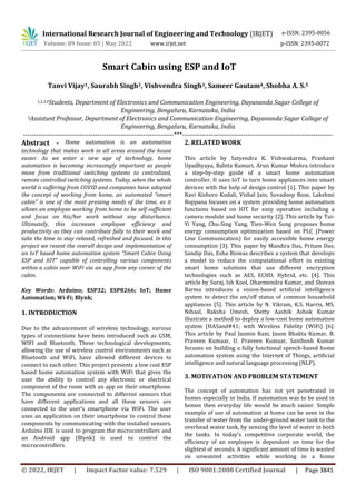 International Research Journal of Engineering and Technology (IRJET) e-ISSN: 2395-0056
Volume: 09 Issue: 05 | May 2022 www.irjet.net p-ISSN: 2395-0072
© 2022, IRJET | Impact Factor value: 7.529 | ISO 9001:2008 Certified Journal | Page 3841
Smart Cabin using ESP and IoT
Tanvi Vijay1, Saurabh Singh2, Vishvendra Singh3, Sameer Gautam4, Shobha A. S.5
1,2,3,4Students, Department of Electronics and Communication Engineering, Dayananda Sagar College of
Engineering, Bengaluru, Karnataka, India
5Assistant Professor, Department of Electronics and Communication Engineering, Dayananda Sagar College of
Engineering, Bengaluru, Karnataka, India
---------------------------------------------------------------------***---------------------------------------------------------------------
Abstract - Home automation is an automation
technology that makes work in all areas around the house
easier. As we enter a new age of technology, home
automation is becoming increasingly important as people
move from traditional switching systems to centralized,
remote controlled switching systems. Today, when the whole
world is suffering from COVID and companies have adopted
the concept of working from home, an automated “smart
cabin” is one of the most pressing needs of the time, as it
allows an employee working from home to be self-sufficient
and focus on his/her work without any disturbance.
Ultimately, this increases employee efficiency and
productivity as they can contribute fully to their work and
take the time to stay relaxed, refreshed and focused. In this
project we resent the overall design and implementation of
an IoT based home automation system “Smart Cabin Using
ESP and IOT” capable of controlling various components
within a cabin over WiFi via an app from any corner of the
cabin.
Key Words: Arduino; ESP32; ESP8266; IoT; Home
Automation; Wi-Fi; Blynk;
1. INTRODUCTION
Due to the advancement of wireless technology, various
types of connections have been introduced such as GSM,
WIFI and Bluetooth. These technological developments,
allowing the use of wireless control environments such as
Bluetooth and WiFi, have allowed different devices to
connect to each other. This project presents a low cost ESP
based home automation system with WiFi that gives the
user the ability to control any electronic or electrical
component of the room with an app on their smartphone.
The components are connected to different sensors that
have different applications and all these sensors are
connected to the user's smartphone via WiFi. The user
uses an application on their smartphone to control these
components by communicating with the installed sensors.
Arduino IDE is used to program the microcontrollers and
an Android app (Blynk) is used to control the
microcontrollers.
2. RELATED WORK
This article by Satyendra K. Vishwakarma, Prashant
Upadhyaya, Babita Kumari, Arun Kumar Mishra introduce
a step-by-step guide of a smart home automation
controller. It uses IoT to turn home appliances into smart
devices with the help of design control [1]. This paper by
Ravi Kishore Kodali, Vishal Jain, Suvadeep Bose, Lakshmi
Boppana focuses on a system providing home automation
functions based on IOT for easy operation including a
camera module and home security [2]. This article by Tui-
Yi Yang, Chu-Sing Yang, Tien-Wen Sung proposes home
energy consumption optimization based on PLC (Power
Line Communication) for easily accessible home energy
consumption [3]. This paper by Mandira Das, Pritam Das,
Sandip Das, Esha Biswas describes a system that develops
a model to reduce the computational effort in existing
smart home solutions that use different encryption
technologies such as AES, ECHD, Hybrid, etc. [4]. This
article by Suraj, Ish Kool, Dharmendra Kumar, and Shovan
Barma introduces a vision-based artificial intelligence
system to detect the on/off status of common household
appliances [5]. This article by N. Vikram, K.S. Harris, MS.
Nihaal, Raksha Umesh, Shetty Aashik Ashok Kumar
illustrate a method to deploy a low-cost home automation
system (HASand#41; with Wireless Fidelity (WiFi) [6].
This article by Paul Jasmin Rani, Jason Bhakta Kumar, B.
Praveen Kumaar, U. Praveen Kumaar, Santhosh Kumar
focuses on building a fully functional speech-based home
automation system using the Internet of Things, artificial
intelligence and natural language processing (NLP).
3. MOTIVATION AND PROBLEM STATEMENT
The concept of automation has not yet penetrated in
homes especially in India. If automation was to be used in
homes then everyday life would be much easier. Simple
example of use of automation at home can be seen in the
transfer of water from the under-ground water tank to the
overhead water tank, by sensing the level of water in both
the tanks. In today's competitive corporate world, the
efficiency of an employee is dependent on time for the
slightest of seconds. A significant amount of time is wasted
on unwanted activities while working in a home
 