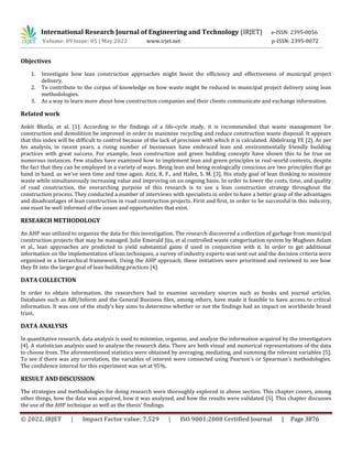 International Research Journal of Engineering and Technology (IRJET) e-ISSN: 2395-0056
Volume: 09 Issue: 05 | May 2022 www.irjet.net p-ISSN: 2395-0072
© 2022, IRJET | Impact Factor value: 7.529 | ISO 9001:2008 Certified Journal | Page 3876
Objectives
1. Investigate how lean construction approaches might boost the efficiency and effectiveness of municipal project
delivery.
2. To contribute to the corpus of knowledge on how waste might be reduced in municipal project delivery using lean
methodologies.
3. As a way to learn more about how construction companies and their clients communicate and exchange information.
Related work
Ankit Bhatla, et al. [1]. According to the findings of a life-cycle study, it is recommended that waste management for
construction and demolition be improved in order to maximize recycling and reduce construction waste disposal. It appears
that this index will be difficult to control because of the lack of precision with which it is calculated. Abdelrazig YE [2]. As per
his analysis, in recent years, a rising number of businesses have embraced lean and environmentally friendly building
practices with great success. For example, lean construction and green building concepts have shown this to be true on
numerous instances. Few studies have examined how to implement lean and green principles in real-world contexts, despite
the fact that they can be employed in a variety of ways. Being lean and being ecologically conscious are two principles that go
hand in hand, as we've seen time and time again. Aziz, R. F., and Hafez, S. M. [3]. His study goal of lean thinking to minimize
waste while simultaneously increasing value and improving on an ongoing basis. In order to lower the costs, time, and quality
of road construction, the overarching purpose of this research is to use a lean construction strategy throughout the
construction process. They conducted a number of interviews with specialists in order to have a better grasp of the advantages
and disadvantages of lean construction in road construction projects. First and first, in order to be successful in this industry,
one must be well informed of the issues and opportunities that exist.
RESEARCH METHODOLOGY
An AHP was utilized to organize the data for this investigation. The research discovered a collection of garbage from municipal
construction projects that may be managed. Julie Emerald Jiju, et al controlled waste categorization system by Mughees Aslam
et al., lean approaches are predicted to yield substantial gains if used in conjunction with it. In order to get additional
information on the implementation of lean techniques, a survey of industry experts was sent out and the decision criteria were
organized in a hierarchical framework. Using the AHP approach, these initiatives were prioritized and reviewed to see how
they fit into the larger goal of lean building practices [4].
DATA COLLECTION
In order to obtain information, the researchers had to examine secondary sources such as books and journal articles.
Databases such as ABI/Inform and the General Business files, among others, have made it feasible to have access to critical
information. It was one of the study's key aims to determine whether or not the findings had an impact on worldwide brand
trust.
DATA ANALYSIS
In quantitative research, data analysis is used to minimize, organize, and analyze the information acquired by the investigators
[4]. A statistician analysis used to analyze the research data. There are both visual and numerical representations of the data
to choose from. The aforementioned statistics were obtained by averaging, mediating, and summing the relevant variables [5].
To see if there was any correlation, the variables of interest were connected using Pearson's or Spearman's methodologies.
The confidence interval for this experiment was set at 95%.
RESULT AND DISCUSSION
The strategies and methodologies for doing research were thoroughly explored in above section. This chapter covers, among
other things, how the data was acquired, how it was analyzed, and how the results were validated [5]. This chapter discusses
the use of the AHP technique as well as the thesis' findings.
 