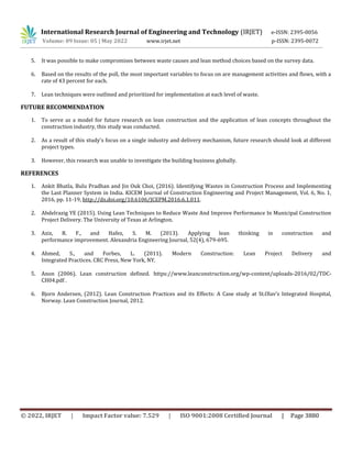 International Research Journal of Engineering and Technology (IRJET) e-ISSN: 2395-0056
Volume: 09 Issue: 05 | May 2022 www.irjet.net p-ISSN: 2395-0072
© 2022, IRJET | Impact Factor value: 7.529 | ISO 9001:2008 Certified Journal | Page 3880
5. It was possible to make compromises between waste causes and lean method choices based on the survey data.
6. Based on the results of the poll, the most important variables to focus on are management activities and flows, with a
rate of 43 percent for each.
7. Lean techniques were outlined and prioritized for implementation at each level of waste.
FUTURE RECOMMENDATION
1. To serve as a model for future research on lean construction and the application of lean concepts throughout the
construction industry, this study was conducted.
2. As a result of this study's focus on a single industry and delivery mechanism, future research should look at different
project types.
3. However, this research was unable to investigate the building business globally.
REFERENCES
1. Ankit Bhatla, Bulu Pradhan and Jin Ouk Choi, (2016). Identifying Wastes in Construction Process and Implementing
the Last Planner System in India. KICEM Journal of Construction Engineering and Project Management, Vol. 6, No. 1,
2016, pp. 11-19, http://dx.doi.org/10.6106/JCEPM.2016.6.1.011.
2. Abdelrazig YE (2015). Using Lean Techniques to Reduce Waste And Improve Performance In Municipal Construction
Project Delivery. The University of Texas at Arlington.
3. Aziz, R. F., and Hafez, S. M. (2013). Applying lean thinking in construction and
performance improvement. Alexandria Engineering Journal, 52(4), 679-695.
4. Ahmed, S., and Forbes, L. (2011). Modern Construction: Lean Project Delivery and
Integrated Practices. CRC Press, New York, NY.
5. Anon (2006). Lean construction defined. https://www.leanconstruction.org/wp-content/uploads-2016/02/TDC-
CH04.pdf .
6. Bjorn Andersen, (2012). Lean Construction Practices and its Effects: A Case study at St.Olav’s Integrated Hospital,
Norway. Lean Construction Journal, 2012.
 
