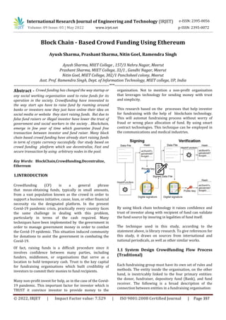 International Research Journal of Engineering and Technology (IRJET) e-ISSN: 2395-0056
Volume: 09 Issue: 05 | May 2022 www.irjet.net p-ISSN: 2395-0072
© 2022, IRJET | Impact Factor value: 7.529 | ISO 9001:2008 Certified Journal | Page 397
Block Chain - Based Crowd Funding Using Ethereum
Ayush Sharma, Prashant Sharma, Nitin Goel, Ramendra Singh
Ayush Sharma, MIET College , 157/3 Nehru Nagar, Meerut
Prashant Sharma, MIET College, 33/1 , Gandhi Nagar, Meerut
Nitin Goel, MIET College, 302/1 Panchsheel colony, Meerut
Asst. Prof. Ramendra Singh, Dept. of Information Technology, MIET college, UP, India
---------------------------------------------------------------------***---------------------------------------------------------------------
Abstract - Crowd funding has changed the way startup or
any social working organisation used to raise funds for its
operation in the society. Crowdfunding have innovated to
the way start ups have to raise fund by roaming around
banks or investors now they just have online their idea on
social media or website they start raising funds. But due to
false fund raisers or illegal investor have lower the trust of
government and social workers in the society . Blockchain,
emerge in few year of time which guarantee fraud free
transaction between investor and fund raiser. Many block
chain based crowd funding have already start raising funds
in term of crypto currency successfully. Our study based on
crowd funding platform which use decentralize, Fast and
secure transaction by using arbitrary nodes in the pool.
Key Words: BlockChain,Crowdfunding,Decentralize,
Ethereum
1.INTRODUCTION
Crowdfunding (CF) is a general phrase
that mean obtaining funds, typically in small amounts,
from a vast population known as the crowd in order to
support a business initiative, cause, loan, or other financial
necessity via the designated platform. In the present
Covid-19 pandemic crisis, practically every country faces
the same challenge in dealing with this problem,
particularly in terms of the cash required. Many
techniques have been implemented by the government in
order to manage government money in order to combat
the Covid-19 epidemic. This situation induced community
for donations to assist the government in combating the
Covid-19.
Of fact, raising funds is a difficult procedure since it
involves confidence between many parties, including
funders, middlemen, or organisations that serve as a
location to hold temporary cash. Trust is the key capital
for fundraising organisations which built credibility of
investors to commit their monies to fund recipients.
Many non-profit invest for help, as in the case of the Covid-
19 pandemic. This important factor for investor which is
TRUST it convince investor to provide money to the
organisation. Not to mention a non-profit organisation
that leverages technology for sending money with trust
and simplicity.
This research based on the processes that help investor
for fundraising with the help of blockchain technology.
This will automat fundraising process without worry of
fraud or wrong place allocation of fund. By using smart
contract technologies. This technique can be employed in
the communications and medical industries.
By using block chain technology it raises confidence and
trust of investor along with recipient of fund can validate
the fund source by insuring in legalities of fund itself.
The technique used in this study, according to the
statement above, is library research. To give references for
this study, it draws on sources from international and
national periodicals, as well as other similar works.
1.1 System Design Crowdfunding Flow Process
(Traditional)
Each fundraising group must have its own set of rules and
methods. The entity inside the organisation, on the other
hand, is inextricably linked to the four primary entities:
the donor, fundraiser, depository fund (Bank), and fund
receiver. The following is a broad description of the
connection between entities in a fundraising organisation:
 