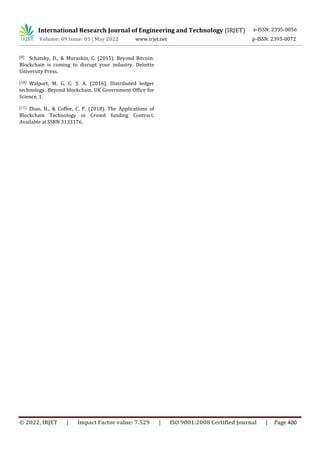 International Research Journal of Engineering and Technology (IRJET) e-ISSN: 2395-0056
Volume: 09 Issue: 05 | May 2022 www.irjet.net p-ISSN: 2395-0072
© 2022, IRJET | Impact Factor value: 7.529 | ISO 9001:2008 Certified Journal | Page 400
[9] Schatsky, D., & Muraskin, C. (2015). Beyond Bitcoin:
Blockchain is coming to disrupt your industry. Deloitte
University Press.
[10] Walport, M. G. C. S. A. (2016). Distributed ledger
technology: Beyond blockchain. UK Government Office for
Science, 1.
[11] Zhao, H., & Coffee, C. P. (2018). The Applications of
Blockchain Technology in Crowd funding Contract.
Available at SSRN 3133176.
 