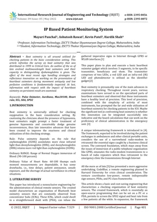 International Research Journal of Engineering and Technology (IRJET) e-ISSN: 2395-0056
Volume: 09 Issue: 05 | May 2022 www.irjet.net p-ISSN: 2395-0072
© 2022, IRJET | Impact Factor value: 7.529 | ISO 9001:2008 Certified Journal | Page 401
IP Based Patient Monitoring System
Mayuri Panchal1, Ashutosh Rawat2, Kevin Patel3, Hardik Shah4
1Professor, Information Technology, ZSCT’S Thakur Shyamnaryan Degree College, Maharashtra, India
2,3,4Student, Information Technology, ZSCT’S Thakur Shyamnaryan Degree College, Maharashtra, India
---------------------------------------------------------------------***---------------------------------------------------------------------
Abstract - Beat oximetry is all around utilized for
checking patients in the basic consideration setting. This
article refreshes the survey on beat oximetry that was
distributed in 1999 in Critical Care. An outline of the as of
late evolved multiwavelength beat oximeters and their
capacity in distinguishing dyshemoglobins is given. The
effect of the most recent sign handling strategies and
reflectance innovation on working on the presentation of
heartbeat oximeters during movement antiquity and low
perfusion conditions is fundamentally inspected. At last,
information with respect with the impact of heartbeat
oximetry on persistent result are examined.
Keywords: Pulse Oximeter, Aurdiuno, Max30100, Heart
rate, SCL, SDA, SPO2
1.INTRODUCTION
Beat oximetry is universally utilized for checking
oxygenation in the basic consideration setting. By
cautioning the clinicians about the presence of hypoxemia,
beat oximeters might prompt a faster treatment of
genuine hypoxemia and conceivably dodge genuine
inconveniences, thus late innovative advances that have
been created to improve the exactness and clinical
utilizations of this checking strategy.
Rule: Pulse oximetry depends on the rule that
oxyhemoglobin (O2Hb) assimilates more close infrared
light than deoxyhemoglobin (HHb), and deoxyhemoglobin
(HHb) retains more red light than oxyhemoglobin (O2Hb).
Ordinary RANGE: Range of Normal Oxygen immersion of
Blood: (90-100 percent)
Ordinary Value of Heart Rate: 60-100 thumps each
moment measurements are dependable, it has some
drawbacks, i.e., time delays, patient annoyance, unsafe
exposure, and the shortage of actual surveillance in critical
situations.
2. LITERATURE SURVEY
This paper has introduced a nonexclusive engineering for
the administration of clinical remote sensors. The created
model characterizes an organization of Bluetooth beat
oximetry sensors that are constantly observed from
concentrator hubs (ICNs). These ICNs, which could dwell
in a straightforward dealt with (PDA), can infuse the
gathered imperative signs in Internet through GPRS or
WLAN interfaces.[1]
This paper plans to plan and execute a basic heartbeat
oximeter gadget which involves 3 segments, to be specific
transmitter, beneficiary and show. The transmitter
comprises of two LEDs, a red LED and an infra-red (IR)
LED and photodetector is utilized as the identifier
gadget.[2]
Beat oximetry is presumably one of the main advances in
respiratory checking. Throughout recent years, various
examinations have zeroed in on the specialized parts of
heartbeat oximeters and observed that these instruments
have a healthy level of precision. This level of precision,
combined with the simplicity of activity of most
instruments, has prompted the far and wide utilization of
heartbeat oximetry for checking patients in the ICU. Maybe
the significant test jn confronting beat oximetry is whether
this innovation can be integrated successfully into
indicative and the board calculations that can work on the
proficiency of clinical administration in the emergency
unit. [3]
A unique telemonitoring framework is introduced in [4].
The framework, expected to be involved during the patient
exchanges in ambulances and other clinical portable units,
considers the use of a narrowband radio-modem to
retransmit the essential signs caught by a business clinical
screen. The conveyed foundation, which stays away from
the issues of immersion of a public telephone organization
like GPRS, emanates the radio-modem transmissions to a
bunch of radio repeaters which thus retransmit to the
emergency clinic the transmissions through Internet
All the more as of late [5] has presented a more aggressive
undertaking, CodeBlue, a remote engineering planned in
Harvard University for crisis clinical consideration. The
venture coordinates low-power, remote indispensable
sign sensors, PDAs, and PC-class frameworks.
This article shows a basic and cost-saving engineering that
characterizes a checking organization of beat oximetry
sensors. The created framework, which is essentially an
open-source programming that can be set on a PC or a
PDA, permits to screen the SPO2 signal and beat rate from
a few patients all the while. In expansion, the framework
 