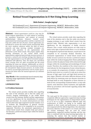 International Research Journal of Engineering and Technology (IRJET) e-ISSN: 2395-0056
Volume: 09 Issue: 05 | May 2022 www.irjet.net p-ISSN: 2395-0072
© 2022, IRJET | Impact Factor value: 7.529 | ISO 9001:2008 Certified Journal | Page 426
Retinal Vessel Segmentation in U-Net Using Deep Learning
Shifa Dadan1, Anagha Jagtap2
1B.E Graduate(IV year) , Department of Computer Engineering , MGMCET , Maharashtra ,India
2B.E Graduate(IV year) , Department of Computer Engineering , MGMCET , Maharashtra , India
---------------------------------------------------------------------***---------------------------------------------------------------------
Abstract - Vessel segmentation could be a key step for
varied medical applications, it's wide utilized in watching
the unwellness progression, and analysis of assorted
ophthalmologic diseases. However, manual vessel
segmentation by trained specialists could be a repetitive and
long task. within the last 20 years, several approaches are
introduced to section the retinal vessels mechanically With
the more moderen advances within the field of neural
networks and deep learning, multiple strategies are
enforced with specialize in the segmentation and
delineation of the blood vessels. This project applies deep
learning techniques to the retinal blood vessels
segmentations supported spectral body structure pictures. It
presents a network and coaching strategy that depends on
the info augmentation to use the offered annotated samples
additional with efficiency. Thus, the shape, size, and blood
vessel crossing sorts are often accustomed get the proof
regarding the many eye diseases. Additionally, we tend to
apply deep learning supported U-Net convolutional network
for real patients’ body structure pictures. As results of this,
we tend to succeed high performance and its results square
measure far better than the manual approach of a talented
specialist.
Key Words: U-Net convolutional neural network; deep
learning; image segmentation; blood vessels
segmentation.
1.INTRODUCTION
1.1 Problem Statement
The retinal system provides wealthy data regarding
the state of the attention and is that the solely non-
invasive imaging methodology to get visible blood
vessels from the anatomy. Retinal vascular segmentation
is of nice significance for the identification of complex
body part diseases . As a result, retinal pictures are wide
wont to find early signs of general vascular malady. so as
to facilitate the identification of general vascular
diseases, vessels have to be compelled to be accurately
segmental. Therefore, the automated segmentation of
retinal blood vessels from complex body part pictures
has become a preferred analysis topic within the medical
imaging field.
1.2 Scope
The retinal system provides made data regarding the
state of the attention and is that the solely non-invasive
imaging technique to get visible blood vessels from the
significance for the designation of bodily structure
al pictures are wide wont to
notice early signs of general tube illness. so as to facilitate
the designation of general tube diseases, vessels have to be
compelled to be accurately divided. Therefore, the
automated segmentation of retinal blood vessels from
bodily structure pictures has become a preferred analysis
diseases within the physical body will be detected through
changes within the morphology and morphology of retinal
vessels. Therefore, the condition of the retinal vessels is a
vital indicator for the designation of some retinal diseases.
as an example, the progression of diabetic retinopathy is
that the most severe as a result of it ends up in vision loss
because of high sugar levels and high blood pressure in
body before by examining some eye diseases Associate in
Nursingd build an early designation of those diseases to
hold out the corresponding treatment before. in step with
reports, early detection, timely treatment, and applicable
follow-up procedures will forestall regarding ninety fifth
of visual disorder.
1.3 Objectives
The main goal for this project is to review and analyze
completely different approaches supported deep learning
techniques for the segmentation of retinal blood vessels.
so as to try to to thus, completely different style and
architectures of CNN’s are going to be studied and
analyzed, as their results and performance ar evaluated
and compared with the offered algorithms. One alternative
necessary objective of this project is to review and value
the various techniques that are used for vessel
segmentation, supported machine learning, and the way
these is combined with the deep learning approaches: by
analyzing the options that the learned models ar
victimisation to perform classification and mixing them
 