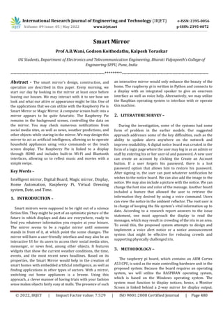 International Research Journal of Engineering and Technology (IRJET) e-ISSN: 2395-0056
Volume: 09 Issue: 05 | May 2022 www.irjet.net p-ISSN: 2395-0072
© 2022, IRJET | Impact Factor value: 7.529 | ISO 9001:2008 Certified Journal | Page 480
Smart Mirror
Prof A.B.Wani, Godson Koithodathu, Kalpesh Toraskar
UG Students, Department of Electronics and Telecommunication Engineering, Bharati Vidyapeeth’s College of
Engineering SPPU, Pune, India
---------------------------------------------------------------*********----------------------------------------------------------
Abstract - The smart mirror's design, construction, and
operation are described in this paper. Every morning, we
start our day by looking in the mirror at least once before
leaving our houses. We may interact with it to see how we
look and what our attire or appearance might be like. One of
the applications that we can utilize with the Raspberry Pie is
Smart Mirror or Magic Mirror. A computer screen built into a
mirror appears to be quite futuristic. The Raspberry Pie
remains in the background scenes, controlling the data on
the mirror. You may check numerous notifications from
social media sites, as well as news, weather predictions, and
other objects while staring in the mirror. We may design this
mirror to act as artificial intelligence, allowing us to operate
household appliances using voice commands or the touch
screen display. The Raspberry Pie is linked to a display
through HDMI and includes built-in Wi-Fi and Bluetooth
interfaces, allowing us to reflect music and movies with a
simple swipe.
Key Words –
Intelligent mirror, Digital Board, Magic mirror, Display,
Home Automation, Raspberry Pi, Virtual Dressing
system, Date, and Time.
1. INTRODUCTION –
Smart mirrors were supposed to be right out of a science
fiction film. They might be part of an optimistic picture of the
future in which displays and data are everywhere, ready to
feed you whatever information you require at your leisure.
The mirror seems to be a regular mirror until someone
stands in front of it, at which point the scene changes. The
mirror will have a user-friendly interface and may also be an
interactive UI for its users to access their social media sites,
messenger, or news feed, among other objects. It features
widgets that show the current weather conditions, the time,
events, and the most recent news headlines. Based on its
properties, the Smart Mirror would help in the creation of
smart homes with embedded artificial intelligence, as well as
finding applications in other types of sectors. With a mirror,
switching out home appliances is a breeze. Using this
approach, a clever manner of having trials with your fashion
sense makes objects fairly easy at malls. The presence of such
an interactive mirror would only enhance the beauty of the
home. The raspberry pi is written in Python and connects to
a display with an integrated speaker to give an onscreen
interface as well as voice help. Alternatively, we may utilize
the Raspbian operating system to interface with or operate
this machine.
3. METHODOLOGY –
The raspberry pi board, which contains an ARM Cortex
A53 CPU, is used as the main controlling hardware unit in the
proposed system. Because the board requires an operating
system, we will utilize the RASPBIAN operating system,
which is based on the Windows operating system. The
system must function to display notices; hence, a Monitor
Screen is linked behind a 2-way mirror for display output.
2. LITERATURE SURVEY –
During the investigation, some of the systems had some
form of problem in the earlier models. Our suggested
approach addresses some of the key difficulties, such as the
ability to update alerts anywhere on the network and
improve readability. A digital notice board was created in the
form of a login page where the user may log in as an admin or
staff by entering his or her user-id and password. A new user
can create an account by clicking the Create an Account
button. If a user forgets his password, there is a lost
password option that allows him to restore his password.
After signing in, the user can post whatever notification he
wishes to the notice board. We can also add the image to the
notice. We may also include a picture with the notice. We can
change the font size and color of the message. Another board
included a feature that allowed the user to retrieve the
information they desired by using a voice command. Users
can view the notice in the ambient reflector. The root user is
in charge of keeping the file system's vital information up to
date. According to a research report answers to the issue
statement, one must approach the display to read the
messages, which may result in crowding of the iris in an area.
To avoid this, the proposed system attempts to design and
implement a voice alert notice or a notice announcement
system that might be effective for reducing crowds and
supporting physically challenged iris.
 