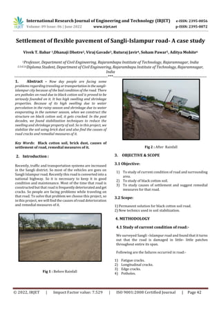 International Research Journal of Engineering and Technology (IRJET) e-ISSN: 2395-0056
Volume: 09 Issue: 06 | June 2022 www.irjet.net p-ISSN: 2395-0072
© 2022, IRJET | Impact Factor value: 7.529 | ISO 9001:2008 Certified Journal | Page 42
Settlement of flexible pavement of Sangli-Islampur road- A case study
Vivek T. Babar 1,Dhanaji Dhotre2, Viraj Gavade3, Ruturaj Javir4, Soham Pawar5, Aditya Mohite6
1Professor, Department of Civil Engineering, Rajarambapu Institute of Technology, Rajaramnagar, India
2,3,4,5,6Diploma Student, Department of Civil Engineering, Rajarambapu Institute of Technology, Rajaramnagar,
India
---------------------------------------------------------------------***---------------------------------------------------------------------
1. Abstract – Now day people are facing some
problems regarding traveling ortransportationinthesangli-
islampur city because of the bad condition of the road. There
are potholes on road due to black cotton soil is proved to be
seriously founded on it. It has high swelling and shrinkage
properties. Because of its high swelling due to water
percolation in the rainy season and shrinkage due to water
evaporating in the summer season, when we construct the
structure on black cotton soil, it gets cracked. In the past
decades, we found stabilization techniques to reduce the
swelling and shrinkage property of soil. So in this project, we
stabilize the soil using brick dust and also find the causes of
road cracks and remedial measures of it.
Key Words: Black cotton soil, brick dust, causes of
settlement of road, remedial measures of it.
2. Introduction :
Recently, traffic and transportation systems are increased
in the Sangli district. So most of the vehicles are goes on
Sangli Islampur road. Recently this road is converted into a
national highway. So it is necessary to keep it in good
condition and maintenance. Most of the time that road is
constructed but that road is frequentlydeterioratedandget
cracks. So people are facing problems while traveling on
that road. To solve that problem we choose this project, so
in this project, we will find the causes of road deterioration
and remedial measures of it.
Fig 1 : Before Rainfall
Fig 2 : After Rainfall
3. OBJECTIVE & SCOPE
3.1 Objective:
1) To study of current condition of road and surrounding
area.
2) To study of black cotton soil.
3) To study causes of settlement and suggest remedial
measures for that road.
3.2 Scope:
1) Permanent solution for black cotton soil road.
2) New technics used in soil stabilization.
4. METHODOLOGY
4.1 Study of current condition of road:-
We surveyed Sangli –Islampur road and found that it turns
out that the road is damaged in little- little patches
throughout entire its span.
Following are the failures occurred in road:-
1) Fatigue cracks.
2) Longitudinal cracks.
3) Edge cracks.
4) Potholes.
 