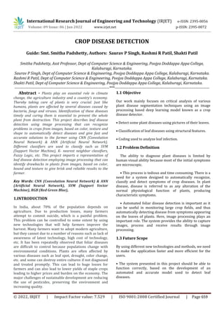 International Research Journal of Engineering and Technology (IRJET) e-ISSN: 2395-0056
Volume: 09 Issue: 06 | Jun 2022 www.irjet.net p-ISSN: 2395-0072
© 2022, IRJET | Impact Factor value: 7.529 | ISO 9001:2008 Certified Journal | Page 659
CROP DISEASE DETECTION
Guide: Smt. Smitha Padshetty, Authors: Saurav P Singh, Rashmi R Patil, Shakti Patil
Smitha Padshetty, Asst Professor, Dept of Computer Science & Engineering, Poojya Doddappa Appa College,
Kalaburagi, Karnataka.
Saurav P Singh, Dept of Computer Science & Engineering, Poojya Doddappa Appa College, Kalaburagi, Karnataka.
Rashmi R Patil, Dept of Computer Science & Engineering, Poojya Doddappa Appa College, Kalaburagi, Karnataka.
Shakti Patil, Dept of Computer Science & Engineering, Poojya Doddappa Appa College, Kalaburagi, Karnataka.
---------------------------------------------------------------------***---------------------------------------------------------------------
Abstract - Plants play an essential role in climate
change, the agriculture industry and a country’s economy.
Thereby taking care of plants is very crucial. Just like
humans, plants are affected by several diseases caused by
bacteria, fungi and viruses. Identification of these diseases
timely and curing them is essential to prevent the whole
plant from destruction. This project describes leaf disease
detection using image processing that can recognize
problems in crops from images, based on color, texture and
shape to automatically detect diseases and give fast and
accurate solutions to the farmer using CNN (Convolution
Neural Network) & ANN (Artificial Neural Network).
Different classifiers are used to classify such as SVM
(Support Vector Machine), K- nearest neighbor classifiers,
Fuzzy Logic, etc. This project imparts a representation of
leaf disease detection employing image processing that can
identify drawbacks in plants from images, based on color,
bound and texture to give brisk and reliable results to the
farmer.
Key Words: CNN (Convolution Neural Network) & ANN
(Artificial Neural Network), SVM (Support Vector
Machine), RGB (Red Green Blue),
1.INTRODUCTION
In India, about 70% of the population depends on
agriculture. Due to production losses, many farmers
attempt to commit suicide, which is a painful problem.
This problem can be controlled to some extent by using
new technologies that will help farmers improve the
harvest. Many farmers want to adopt modern agriculture,
but they cannot due to a number of reasons such as lack of
awareness of latest technology, high cost of technology,
etc. It has been repeatedly observed that foliar diseases
are difficult to control because populations change with
environmental conditions. Plants are often affected by
various diseases such as leaf spot, drought, color change,
etc. and some can destroy entire cultures if not diagnosed
and treated promptly. This can lead to huge losses for
farmers and can also lead to lower yields of staple crops
leading to higher prices and burden on the economy. The
major challenges of sustainable development are reducing
the use of pesticides, preserving the environment and
increasing quality.
1.1 Objective
Our work mainly focuses on critical analysis of various
plant disease segmentation techniques using an image
processing based deep learning model known as a crop
disease detector.
• Detect some plant diseases using pictures of their leaves.
• Classification of leaf diseases using structural features.
• Coding used to analyze leaf infection.
1.2 Problem Definition
The ability to diagnose plant diseases is limited by
human visual ability because most of the initial symptoms
are microscopic.
• This process is tedious and time consuming. There is a
need for a system designed to automatically recognize,
classify and detect symptoms of crop diseases. In plant
disease, disease is referred to as any alteration of the
normal physiological function of plants, producing
characteristic symptoms.
• Automated foliar disease detection is important as it
can be useful in monitoring large crop fields, and thus
automatically detecting disease from symptoms appearing
on the leaves of plants. Here, image processing plays an
important role. The system provides the ability to capture
images, process and receive results through image
processing.
1.3 Future Scope
By using different new technologies and methods, we need
to make the application faster and more efficient for the
users.
• The system presented in this project should be able to
function correctly, based on the development of an
automated and accurate model used to detect leaf
diseases.
 