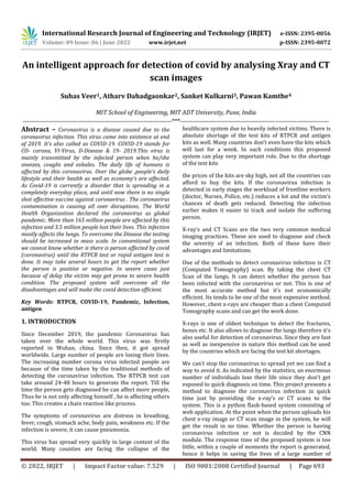 International Research Journal of Engineering and Technology (IRJET) e-ISSN: 2395-0056
Volume: 09 Issue: 06 | June 2022 www.irjet.net p-ISSN: 2395-0072
© 2022, IRJET | Impact Factor value: 7.529 | ISO 9001:2008 Certified Journal | Page 693
An intelligent approach for detection of covid by analysing Xray and CT
scan images
Suhas Veer1, Atharv Dabadgaonkar2, Sanket Kulkarni3, Pawan Kamthe4
MIT School of Engineering, MIT ADT University, Pune, India
---------------------------------------------------------------------***---------------------------------------------------------------------
Abstract – Coronavirus is a disease caused due to the
coronavirus infection. This virus came into existence at end
of 2019. It’s also called as COVID-19. COVID-19 stands for
CO- corona, VI-Virus, D-Disease & 19- 2019.This virus is
mainly transmitted by the infected person when he/she
sneezes, coughs and exhales. The daily life of humans is
affected by this coronavirus. Over the globe ,people’s daily
lifestyle and their health as well as economy’s are affected.
As Covid-19 is currently a disorder that is spreading in a
completely everyday place, and until now there is no single
shot effective vaccine against coronavirus . The coronavirus
contamination is causing all over disruptions. The World
Health Organization declared the coronavirus as global
pandemic. More than 165 million people are affected by this
infection and 3.5 million people lost their lives. This infection
mostly affects the lungs. To overcome the Disease the testing
should be increased in mass scale. In conventional system
we cannot know whether is there is person affected by covid
(coronavirus) until the RTPCR test or rapid antigen test is
done. It may take several hours to get the report whether
the person is positive or negative. In severe cases just
because of delay the victim may get prone to severe health
condition. The proposed system will overcome all the
disadvantages and will make the covid detection efficient.
Key Words: RTPCR, COVID-19, Pandemic, Infection,
antigen
1. INTRODUCTION
Since December 2019, the pandemic Coronavirus has
taken over the whole world. This virus was firstly
reported in Wuhan, china. Since then, it got spread
worldwide. Large number of people are losing their lives.
The increasing number corona virus infected people are
because of the time taken by the traditional methods of
detecting the coronavirus infection. The RTPCR test can
take around 24-48 hours to generate the report. Till the
time the person gets diagnosed he can affect more people,
Thus he is not only affecting himself , he is affecting others
too. This creates a chain reaction like process.
The symptoms of coronavirus are distress in breathing,
fever, cough, stomach ache, body pain, weakness etc. If the
infection is severe, it can cause pneumonia.
This virus has spread very quickly in large context of the
world. Many counties are facing the collapse of the
healthcare system due to heavily infected victims. There is
absolute shortage of the test kits of RTPCR and antigen
kits as well. Many countries don’t even have the kits which
will last for a week. In such conditions this proposed
system can play very important role. Due to the shortage
of the test kits
the prices of the kits are sky high, not all the countries can
afford to buy the kits. If the coronavirus infection is
detected in early stages the workload of frontline workers
(doctor, Nurses, Police, etc.) reduces a lot and the victim’s
chances of death gets reduced. Detecting the infection
earlier makes it easier to track and isolate the suffering
person.
X-ray’s and CT Scans are the two very common medical
imaging practices. These are used to diagnose and check
the severity of an infection. Both of these have their
advantages and limitations.
One of the methods to detect coronavirus infection is CT
(Computed Tomography) scan. By taking the chest CT
Scan of the lungs, It can detect whether the person has
been infected with the coronavirus or not. This is one of
the most accurate method but it’s not economically
efficient. Its tends to be one of the most expensive method.
However, chest x-rays are cheaper than a chest Computed
Tomography scans and can get the work done.
X-rays is one of oldest technique to detect the fractures,
bones etc. It also allows to diagnose the lungs therefore it’s
also useful for detection of coronavirus. Since they are fast
as well as inexpensive in nature this method can be used
by the countries which are facing the test kit shortages.
We can't stop the coronavirus to spread yet we can find a
way to avoid it. As indicated by the statistics, an enormous
number of individuals lose their life since they don't get
exposed to quick diagnosis on time. This project presents a
method to diagnose the coronavirus infection in quick
time just by providing the x-ray’s or CT scans to the
system. This is a python flask-based system consisting of
web application. At the point when the person uploads his
chest x-ray image or CT scan image in the system, he will
get the result in no time. Whether the person is having
coronavirus infection or not is decided by the CNN
module. The response time of the proposed system is too
little, within a couple of moments the report is generated,
hence it helps in saving the lives of a large number of
 