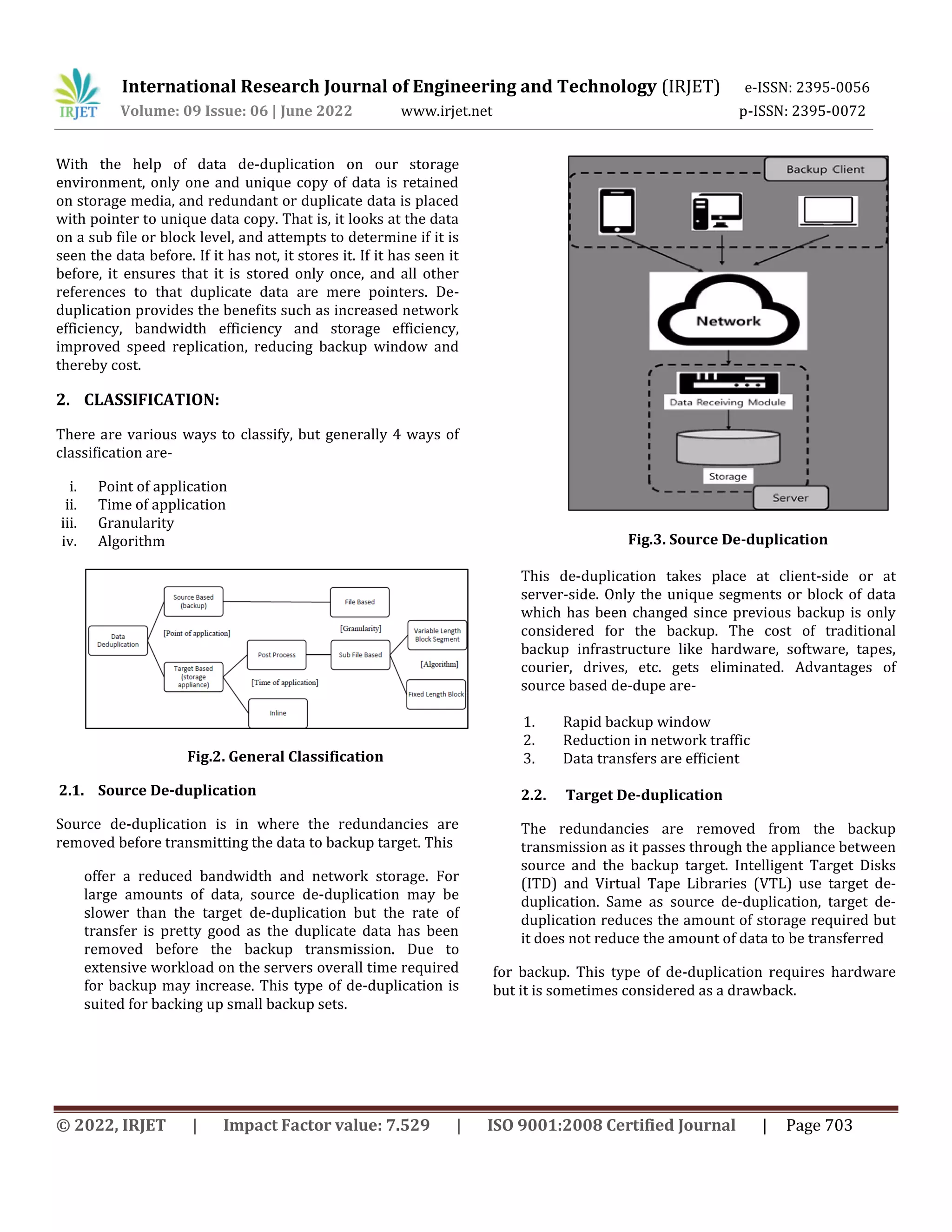 International Research Journal of Engineering and Technology (IRJET) e-ISSN: 2395-0056
Volume: 09 Issue: 06 | June 2022 www.irjet.net p-ISSN: 2395-0072
© 2022, IRJET | Impact Factor value: 7.529 | ISO 9001:2008 Certified Journal | Page 703
With the help of data de-duplication on our storage
environment, only one and unique copy of data is retained
on storage media, and redundant or duplicate data is placed
with pointer to unique data copy. That is, it looks at the data
on a sub file or block level, and attempts to determine if it is
seen the data before. If it has not, it stores it. If it has seen it
before, it ensures that it is stored only once, and all other
references to that duplicate data are mere pointers. De-
duplication provides the benefits such as increased network
efficiency, bandwidth efficiency and storage efficiency,
improved speed replication, reducing backup window and
thereby cost.
2. CLASSIFICATION:
There are various ways to classify, but generally 4 ways of
classification are-
i. Point of application
ii. Time of application
iii. Granularity
iv. Algorithm
Fig.2. General Classification
2.1. Source De-duplication
Source de-duplication is in where the redundancies are
removed before transmitting the data to backup target. This
offer a reduced bandwidth and network storage. For
large amounts of data, source de-duplication may be
slower than the target de-duplication but the rate of
transfer is pretty good as the duplicate data has been
removed before the backup transmission. Due to
extensive workload on the servers overall time required
for backup may increase. This type of de-duplication is
suited for backing up small backup sets.
Fig.3. Source De-duplication
This de-duplication takes place at client-side or at
server-side. Only the unique segments or block of data
which has been changed since previous backup is only
considered for the backup. The cost of traditional
backup infrastructure like hardware, software, tapes,
courier, drives, etc. gets eliminated. Advantages of
source based de-dupe are-
1. Rapid backup window
2. Reduction in network traffic
3. Data transfers are efficient
2.2. Target De-duplication
The redundancies are removed from the backup
transmission as it passes through the appliance between
source and the backup target. Intelligent Target Disks
(ITD) and Virtual Tape Libraries (VTL) use target de-
duplication. Same as source de-duplication, target de-
duplication reduces the amount of storage required but
it does not reduce the amount of data to be transferred
for backup. This type of de-duplication requires hardware
but it is sometimes considered as a drawback.
 