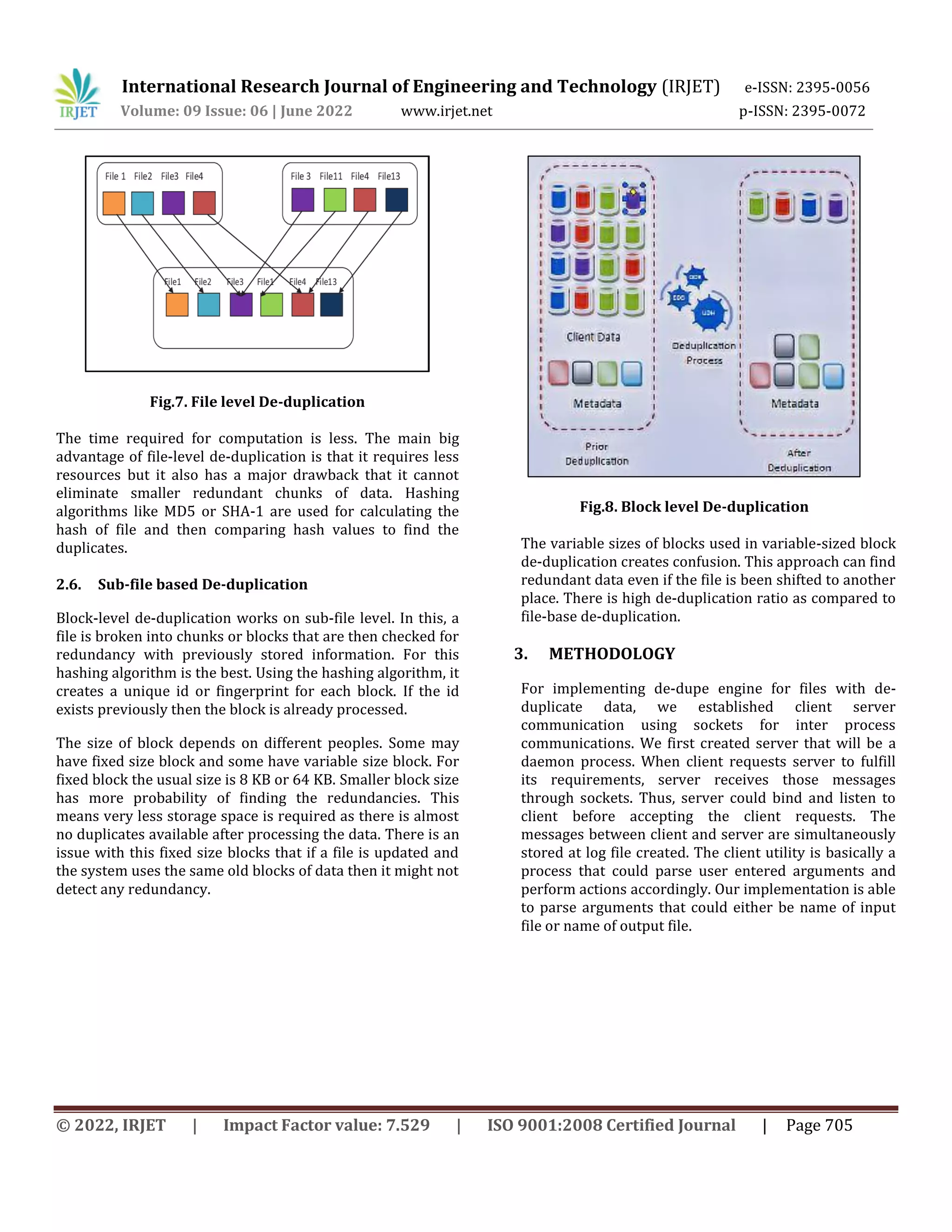 International Research Journal of Engineering and Technology (IRJET) e-ISSN: 2395-0056
Volume: 09 Issue: 06 | June 2022 www.irjet.net p-ISSN: 2395-0072
© 2022, IRJET | Impact Factor value: 7.529 | ISO 9001:2008 Certified Journal | Page 705
Fig.7. File level De-duplication
The time required for computation is less. The main big
advantage of file-level de-duplication is that it requires less
resources but it also has a major drawback that it cannot
eliminate smaller redundant chunks of data. Hashing
algorithms like MD5 or SHA-1 are used for calculating the
hash of file and then comparing hash values to find the
duplicates.
2.6. Sub-file based De-duplication
Block-level de-duplication works on sub-file level. In this, a
file is broken into chunks or blocks that are then checked for
redundancy with previously stored information. For this
hashing algorithm is the best. Using the hashing algorithm, it
creates a unique id or fingerprint for each block. If the id
exists previously then the block is already processed.
The size of block depends on different peoples. Some may
have fixed size block and some have variable size block. For
fixed block the usual size is 8 KB or 64 KB. Smaller block size
has more probability of finding the redundancies. This
means very less storage space is required as there is almost
no duplicates available after processing the data. There is an
issue with this fixed size blocks that if a file is updated and
the system uses the same old blocks of data then it might not
detect any redundancy.
Fig.8. Block level De-duplication
The variable sizes of blocks used in variable-sized block
de-duplication creates confusion. This approach can find
redundant data even if the file is been shifted to another
place. There is high de-duplication ratio as compared to
file-base de-duplication.
3. METHODOLOGY
For implementing de-dupe engine for files with de-
duplicate data, we established client server
communication using sockets for inter process
communications. We first created server that will be a
daemon process. When client requests server to fulfill
its requirements, server receives those messages
through sockets. Thus, server could bind and listen to
client before accepting the client requests. The
messages between client and server are simultaneously
stored at log file created. The client utility is basically a
process that could parse user entered arguments and
perform actions accordingly. Our implementation is able
to parse arguments that could either be name of input
file or name of output file.
 