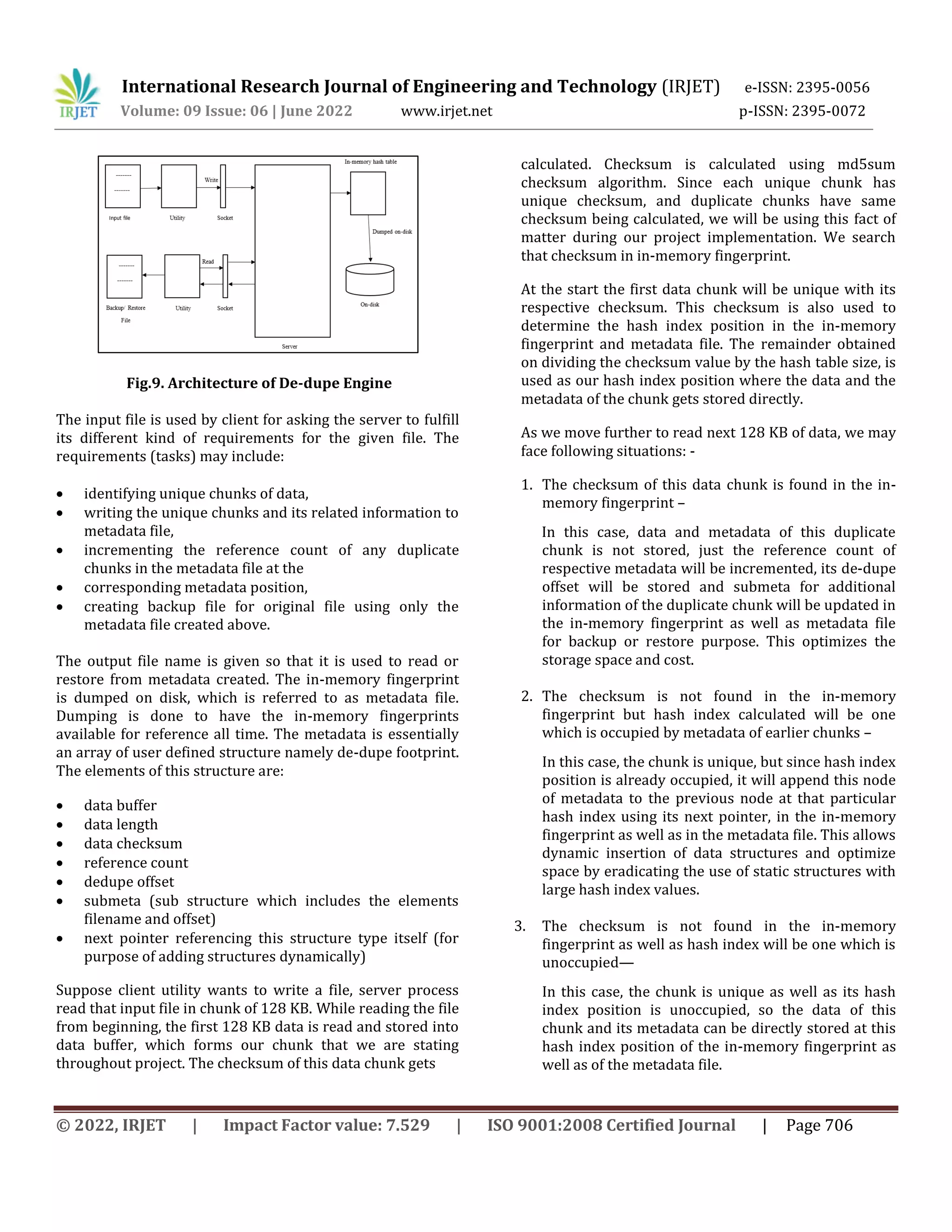 International Research Journal of Engineering and Technology (IRJET) e-ISSN: 2395-0056
Volume: 09 Issue: 06 | June 2022 www.irjet.net p-ISSN: 2395-0072
© 2022, IRJET | Impact Factor value: 7.529 | ISO 9001:2008 Certified Journal | Page 706
Fig.9. Architecture of De-dupe Engine
The input file is used by client for asking the server to fulfill
its different kind of requirements for the given file. The
requirements (tasks) may include:
 identifying unique chunks of data,
 writing the unique chunks and its related information to
metadata file,
 incrementing the reference count of any duplicate
chunks in the metadata file at the
 corresponding metadata position,
 creating backup file for original file using only the
metadata file created above.
The output file name is given so that it is used to read or
restore from metadata created. The in-memory fingerprint
is dumped on disk, which is referred to as metadata file.
Dumping is done to have the in-memory fingerprints
available for reference all time. The metadata is essentially
an array of user defined structure namely de-dupe footprint.
The elements of this structure are:
 data buffer
 data length
 data checksum
 reference count
 dedupe offset
 submeta (sub structure which includes the elements
filename and offset)
 next pointer referencing this structure type itself (for
purpose of adding structures dynamically)
Suppose client utility wants to write a file, server process
read that input file in chunk of 128 KB. While reading the file
from beginning, the first 128 KB data is read and stored into
data buffer, which forms our chunk that we are stating
throughout project. The checksum of this data chunk gets
calculated. Checksum is calculated using md5sum
checksum algorithm. Since each unique chunk has
unique checksum, and duplicate chunks have same
checksum being calculated, we will be using this fact of
matter during our project implementation. We search
that checksum in in-memory fingerprint.
At the start the first data chunk will be unique with its
respective checksum. This checksum is also used to
determine the hash index position in the in-memory
fingerprint and metadata file. The remainder obtained
on dividing the checksum value by the hash table size, is
used as our hash index position where the data and the
metadata of the chunk gets stored directly.
As we move further to read next 128 KB of data, we may
face following situations: -
1. The checksum of this data chunk is found in the in-
memory fingerprint –
In this case, data and metadata of this duplicate
chunk is not stored, just the reference count of
respective metadata will be incremented, its de-dupe
offset will be stored and submeta for additional
information of the duplicate chunk will be updated in
the in-memory fingerprint as well as metadata file
for backup or restore purpose. This optimizes the
storage space and cost.
2. The checksum is not found in the in-memory
fingerprint but hash index calculated will be one
which is occupied by metadata of earlier chunks –
In this case, the chunk is unique, but since hash index
position is already occupied, it will append this node
of metadata to the previous node at that particular
hash index using its next pointer, in the in-memory
fingerprint as well as in the metadata file. This allows
dynamic insertion of data structures and optimize
space by eradicating the use of static structures with
large hash index values.
3. The checksum is not found in the in-memory
fingerprint as well as hash index will be one which is
unoccupied—
In this case, the chunk is unique as well as its hash
index position is unoccupied, so the data of this
chunk and its metadata can be directly stored at this
hash index position of the in-memory fingerprint as
well as of the metadata file.
 