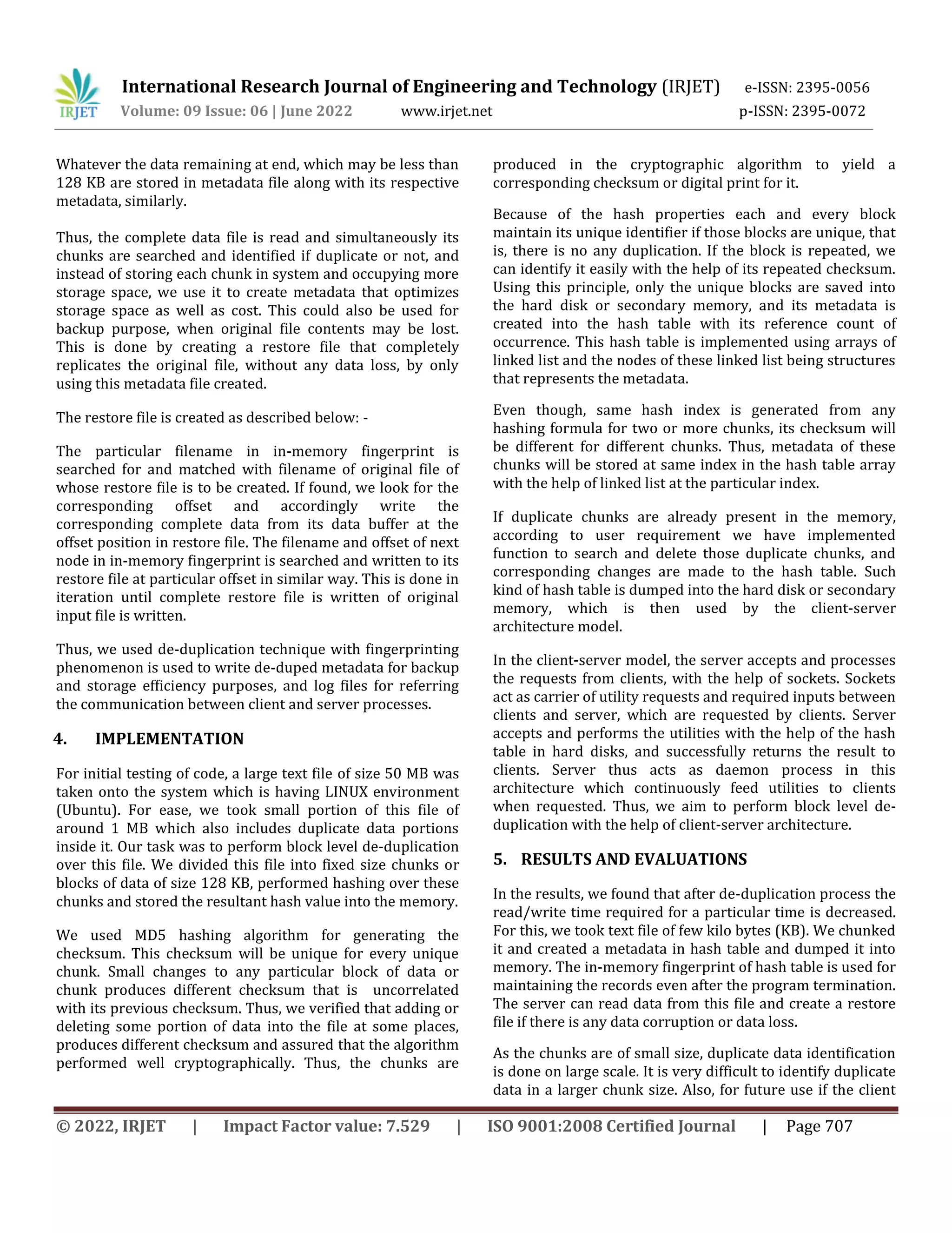 International Research Journal of Engineering and Technology (IRJET) e-ISSN: 2395-0056
Volume: 09 Issue: 06 | June 2022 www.irjet.net p-ISSN: 2395-0072
© 2022, IRJET | Impact Factor value: 7.529 | ISO 9001:2008 Certified Journal | Page 707
Whatever the data remaining at end, which may be less than
128 KB are stored in metadata file along with its respective
metadata, similarly.
Thus, the complete data file is read and simultaneously its
chunks are searched and identified if duplicate or not, and
instead of storing each chunk in system and occupying more
storage space, we use it to create metadata that optimizes
storage space as well as cost. This could also be used for
backup purpose, when original file contents may be lost.
This is done by creating a restore file that completely
replicates the original file, without any data loss, by only
using this metadata file created.
The restore file is created as described below: -
The particular filename in in-memory fingerprint is
searched for and matched with filename of original file of
whose restore file is to be created. If found, we look for the
corresponding offset and accordingly write the
corresponding complete data from its data buffer at the
offset position in restore file. The filename and offset of next
node in in-memory fingerprint is searched and written to its
restore file at particular offset in similar way. This is done in
iteration until complete restore file is written of original
input file is written.
Thus, we used de-duplication technique with fingerprinting
phenomenon is used to write de-duped metadata for backup
and storage efficiency purposes, and log files for referring
the communication between client and server processes.
4. IMPLEMENTATION
For initial testing of code, a large text file of size 50 MB was
taken onto the system which is having LINUX environment
(Ubuntu). For ease, we took small portion of this file of
around 1 MB which also includes duplicate data portions
inside it. Our task was to perform block level de-duplication
over this file. We divided this file into fixed size chunks or
blocks of data of size 128 KB, performed hashing over these
chunks and stored the resultant hash value into the memory.
We used MD5 hashing algorithm for generating the
checksum. This checksum will be unique for every unique
chunk. Small changes to any particular block of data or
chunk produces different checksum that is uncorrelated
with its previous checksum. Thus, we verified that adding or
deleting some portion of data into the file at some places,
produces different checksum and assured that the algorithm
performed well cryptographically. Thus, the chunks are
produced in the cryptographic algorithm to yield a
corresponding checksum or digital print for it.
Because of the hash properties each and every block
maintain its unique identifier if those blocks are unique, that
is, there is no any duplication. If the block is repeated, we
can identify it easily with the help of its repeated checksum.
Using this principle, only the unique blocks are saved into
the hard disk or secondary memory, and its metadata is
created into the hash table with its reference count of
occurrence. This hash table is implemented using arrays of
linked list and the nodes of these linked list being structures
that represents the metadata.
Even though, same hash index is generated from any
hashing formula for two or more chunks, its checksum will
be different for different chunks. Thus, metadata of these
chunks will be stored at same index in the hash table array
with the help of linked list at the particular index.
If duplicate chunks are already present in the memory,
according to user requirement we have implemented
function to search and delete those duplicate chunks, and
corresponding changes are made to the hash table. Such
kind of hash table is dumped into the hard disk or secondary
memory, which is then used by the client-server
architecture model.
In the client-server model, the server accepts and processes
the requests from clients, with the help of sockets. Sockets
act as carrier of utility requests and required inputs between
clients and server, which are requested by clients. Server
accepts and performs the utilities with the help of the hash
table in hard disks, and successfully returns the result to
clients. Server thus acts as daemon process in this
architecture which continuously feed utilities to clients
when requested. Thus, we aim to perform block level de-
duplication with the help of client-server architecture.
5. RESULTS AND EVALUATIONS
In the results, we found that after de-duplication process the
read/write time required for a particular time is decreased.
For this, we took text file of few kilo bytes (KB). We chunked
it and created a metadata in hash table and dumped it into
memory. The in-memory fingerprint of hash table is used for
maintaining the records even after the program termination.
The server can read data from this file and create a restore
file if there is any data corruption or data loss.
As the chunks are of small size, duplicate data identification
is done on large scale. It is very difficult to identify duplicate
data in a larger chunk size. Also, for future use if the client
 