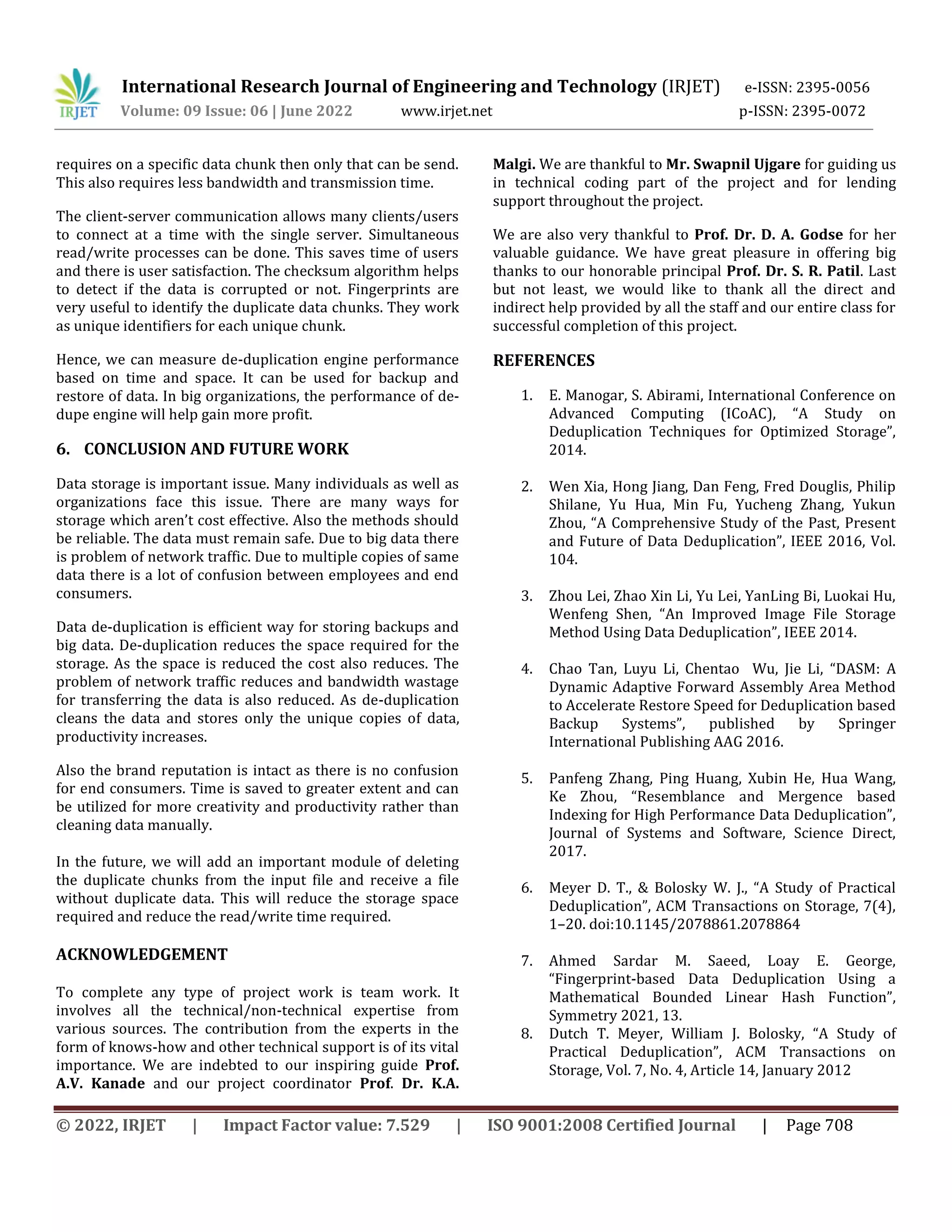 International Research Journal of Engineering and Technology (IRJET) e-ISSN: 2395-0056
Volume: 09 Issue: 06 | June 2022 www.irjet.net p-ISSN: 2395-0072
© 2022, IRJET | Impact Factor value: 7.529 | ISO 9001:2008 Certified Journal | Page 708
requires on a specific data chunk then only that can be send.
This also requires less bandwidth and transmission time.
The client-server communication allows many clients/users
to connect at a time with the single server. Simultaneous
read/write processes can be done. This saves time of users
and there is user satisfaction. The checksum algorithm helps
to detect if the data is corrupted or not. Fingerprints are
very useful to identify the duplicate data chunks. They work
as unique identifiers for each unique chunk.
Hence, we can measure de-duplication engine performance
based on time and space. It can be used for backup and
restore of data. In big organizations, the performance of de-
dupe engine will help gain more profit.
6. CONCLUSION AND FUTURE WORK
Data storage is important issue. Many individuals as well as
organizations face this issue. There are many ways for
storage which aren’t cost effective. Also the methods should
be reliable. The data must remain safe. Due to big data there
is problem of network traffic. Due to multiple copies of same
data there is a lot of confusion between employees and end
consumers.
Data de-duplication is efficient way for storing backups and
big data. De-duplication reduces the space required for the
storage. As the space is reduced the cost also reduces. The
problem of network traffic reduces and bandwidth wastage
for transferring the data is also reduced. As de-duplication
cleans the data and stores only the unique copies of data,
productivity increases.
Also the brand reputation is intact as there is no confusion
for end consumers. Time is saved to greater extent and can
be utilized for more creativity and productivity rather than
cleaning data manually.
In the future, we will add an important module of deleting
the duplicate chunks from the input file and receive a file
without duplicate data. This will reduce the storage space
required and reduce the read/write time required.
ACKNOWLEDGEMENT
To complete any type of project work is team work. It
involves all the technical/non-technical expertise from
various sources. The contribution from the experts in the
form of knows-how and other technical support is of its vital
importance. We are indebted to our inspiring guide Prof.
A.V. Kanade and our project coordinator Prof. Dr. K.A.
Malgi. We are thankful to Mr. Swapnil Ujgare for guiding us
in technical coding part of the project and for lending
support throughout the project.
We are also very thankful to Prof. Dr. D. A. Godse for her
valuable guidance. We have great pleasure in offering big
thanks to our honorable principal Prof. Dr. S. R. Patil. Last
but not least, we would like to thank all the direct and
indirect help provided by all the staff and our entire class for
successful completion of this project.
REFERENCES
1. E. Manogar, S. Abirami, International Conference on
Advanced Computing (ICoAC), “A Study on
Deduplication Techniques for Optimized Storage”,
2014.
2. Wen Xia, Hong Jiang, Dan Feng, Fred Douglis, Philip
Shilane, Yu Hua, Min Fu, Yucheng Zhang, Yukun
Zhou, “A Comprehensive Study of the Past, Present
and Future of Data Deduplication”, IEEE 2016, Vol.
104.
3. Zhou Lei, Zhao Xin Li, Yu Lei, YanLing Bi, Luokai Hu,
Wenfeng Shen, “An Improved Image File Storage
Method Using Data Deduplication”, IEEE 2014.
4. Chao Tan, Luyu Li, Chentao Wu, Jie Li, “DASM: A
Dynamic Adaptive Forward Assembly Area Method
to Accelerate Restore Speed for Deduplication based
Backup Systems”, published by Springer
International Publishing AAG 2016.
5. Panfeng Zhang, Ping Huang, Xubin He, Hua Wang,
Ke Zhou, “Resemblance and Mergence based
Indexing for High Performance Data Deduplication”,
Journal of Systems and Software, Science Direct,
2017.
6. Meyer D. T., & Bolosky W. J., “A Study of Practical
Deduplication”, ACM Transactions on Storage, 7(4),
1–20. doi:10.1145/2078861.2078864
7. Ahmed Sardar M. Saeed, Loay E. George,
“Fingerprint-based Data Deduplication Using a
Mathematical Bounded Linear Hash Function”,
Symmetry 2021, 13.
8. Dutch T. Meyer, William J. Bolosky, “A Study of
Practical Deduplication”, ACM Transactions on
Storage, Vol. 7, No. 4, Article 14, January 2012
 