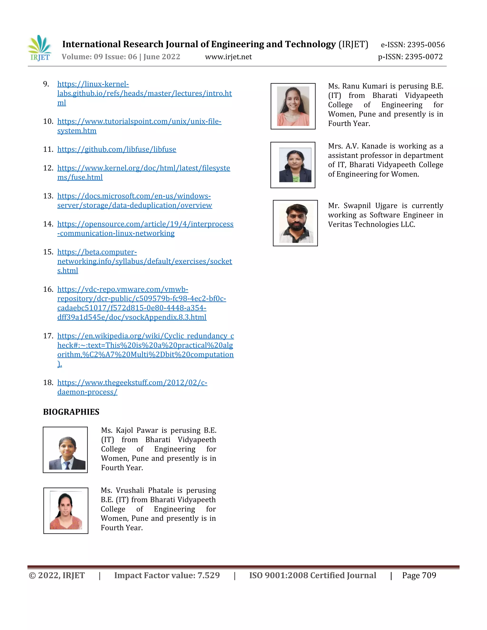 International Research Journal of Engineering and Technology (IRJET) e-ISSN: 2395-0056
Volume: 09 Issue: 06 | June 2022 www.irjet.net p-ISSN: 2395-0072
© 2022, IRJET | Impact Factor value: 7.529 | ISO 9001:2008 Certified Journal | Page 709
9. https://linux-kernel-
labs.github.io/refs/heads/master/lectures/intro.ht
ml
10. https://www.tutorialspoint.com/unix/unix-file-
system.htm
11. https://github.com/libfuse/libfuse
12. https://www.kernel.org/doc/html/latest/filesyste
ms/fuse.html
13. https://docs.microsoft.com/en-us/windows-
server/storage/data-deduplication/overview
14. https://opensource.com/article/19/4/interprocess
-communication-linux-networking
15. https://beta.computer-
networking.info/syllabus/default/exercises/socket
s.html
16. https://vdc-repo.vmware.com/vmwb-
repository/dcr-public/c509579b-fc98-4ec2-bf0c-
cadaebc51017/f572d815-0e80-4448-a354-
dff39a1d545e/doc/vsockAppendix.8.3.html
17. https://en.wikipedia.org/wiki/Cyclic_redundancy_c
heck#:~:text=This%20is%20a%20practical%20alg
orithm,%C2%A7%20Multi%2Dbit%20computation
).
18. https://www.thegeekstuff.com/2012/02/c-
daemon-process/
BIOGRAPHIES
Ms. Kajol Pawar is perusing B.E.
(IT) from Bharati Vidyapeeth
College of Engineering for
Women, Pune and presently is in
Fourth Year.
Ms. Vrushali Phatale is perusing
B.E. (IT) from Bharati Vidyapeeth
College of Engineering for
Women, Pune and presently is in
Fourth Year.
Ms. Ranu Kumari is perusing B.E.
(IT) from Bharati Vidyapeeth
College of Engineering for
Women, Pune and presently is in
Fourth Year.
Mrs. A.V. Kanade is working as a
assistant professor in department
of IT, Bharati Vidyapeeth College
of Engineering for Women.
Mr. Swapnil Ujgare is currently
working as Software Engineer in
Veritas Technologies LLC.
 
