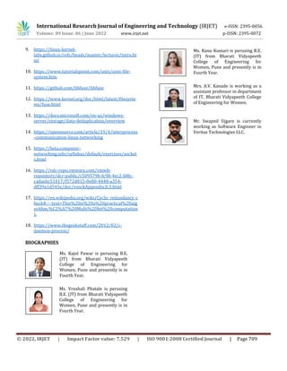 International Research Journal of Engineering and Technology (IRJET) e-ISSN: 2395-0056
Volume: 09 Issue: 06 | June 2022 www.irjet.net p-ISSN: 2395-0072
© 2022, IRJET | Impact Factor value: 7.529 | ISO 9001:2008 Certified Journal | Page 709
9. https://linux-kernel-
labs.github.io/refs/heads/master/lectures/intro.ht
ml
10. https://www.tutorialspoint.com/unix/unix-file-
system.htm
11. https://github.com/libfuse/libfuse
12. https://www.kernel.org/doc/html/latest/filesyste
ms/fuse.html
13. https://docs.microsoft.com/en-us/windows-
server/storage/data-deduplication/overview
14. https://opensource.com/article/19/4/interprocess
-communication-linux-networking
15. https://beta.computer-
networking.info/syllabus/default/exercises/socket
s.html
16. https://vdc-repo.vmware.com/vmwb-
repository/dcr-public/c509579b-fc98-4ec2-bf0c-
cadaebc51017/f572d815-0e80-4448-a354-
dff39a1d545e/doc/vsockAppendix.8.3.html
17. https://en.wikipedia.org/wiki/Cyclic_redundancy_c
heck#:~:text=This%20is%20a%20practical%20alg
orithm,%C2%A7%20Multi%2Dbit%20computation
).
18. https://www.thegeekstuff.com/2012/02/c-
daemon-process/
BIOGRAPHIES
Ms. Kajol Pawar is perusing B.E.
(IT) from Bharati Vidyapeeth
College of Engineering for
Women, Pune and presently is in
Fourth Year.
Ms. Vrushali Phatale is perusing
B.E. (IT) from Bharati Vidyapeeth
College of Engineering for
Women, Pune and presently is in
Fourth Year.
Ms. Ranu Kumari is perusing B.E.
(IT) from Bharati Vidyapeeth
College of Engineering for
Women, Pune and presently is in
Fourth Year.
Mrs. A.V. Kanade is working as a
assistant professor in department
of IT, Bharati Vidyapeeth College
of Engineering for Women.
Mr. Swapnil Ujgare is currently
working as Software Engineer in
Veritas Technologies LLC.
 