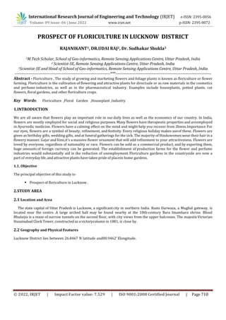 International Research Journal of Engineering and Technology (IRJET) e-ISSN: 2395-0056
Volume: 09 Issue: 06 | June 2022 www.irjet.net p-ISSN: 2395-0072
PROSPECT OF FLORICULTURE IN LUCKNOW DISTRICT
RAJANIKANT1, DR.UDAI RAJ2, Dr. Sudhakar Shukla3
1M.Tech Scholar, School of Geo-informatics, Remote Sensing Applications Centre, Uttar Pradesh, India
2 Scientist-SE, Remote Sensing Applications Centre, Uttar Pradesh, India
3Scientist-SE and Head of School of Geo-informatics, Remote Sensing Applications Centre, Uttar Pradesh, India
---------------------------------------------------------------------***---------------------------------------------------------------------
Abstract - Floriculture , The study of growing and marketing flowers and foliage plants is known as floriculture or flower
farming. Floriculture is the cultivation of flowering and attractive plants for directsale or as raw materials in the cosmetics
and perfume industries, as well as in the pharmaceutical industry. Examples include houseplants, potted plants, cut
flowers, floral gardens, and other floriculture crops.
Key Words: Floriculture ,Floral Garden ,Houseplant ,Industry
1.INTRODUCTION
We are all aware that flowers play an important role in ourdaily lives as well as the economics of our country. In India,
flowers are mostly employed for social and religious purposes. Many flowers have therapeutic properties and areemployed
in Ayurvedic medicine. Flowers have a calming effect on the mind and might help you recover from illness.Importance For
our eyes, flowers are a symbol of beauty, refinement, and festivity. Every religious holiday makes useof these. Flowers are
given as birthday gifts, wedding gifts, and at funeral gatherings for the sick. The majority of Hinduwomen wear their hair in a
flowery manner. Gajar and Veni,it's a massive flower ornament that will add refinement to your attractiveness. Flowers are
loved by everyone, regardless of nationality or race. Flowers can be sold as a commercial product, and by exporting them,
huge amountsof foreign currency can be generated. The establishment of production farms for the flower and perfume
industries would substantially aid in the reduction of unemployment. Floriculture gardens in the countryside are now a
part of everydaylife,and attractive plants have taken pride of placein home gardens.
1.1. Objective
The principal objective of this study is-
 Prospect of floriculture in Lucknow .
2.STUDY AREA
2.1 Location and Area
The state capital of Uttar Pradesh is Lucknow, a significantcity in northern India. Rumi Darwaza, a Mughal gateway, is
located near the centre. A large arched hall may be found nearby at the 18th-century Bara Imambara shrine. Bhool
Bhulaiya is a maze of narrow tunnels on the second floor, with city views from the upper balconies. The majesticVictorian
Husainabad Clock Tower, constructed as a victorycolumn in 1881, is close by.
2.2 Geography and Physical Features
Lucknow District lies between 26.8467 N latitude and80.9462’ Elongitude.
© 2022, IRJET | Impact Factor value: 7.529 | ISO 9001:2008 Certified Journal | Page 710
 