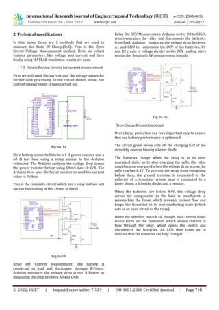 International Research Journal of Engineering and Technology (IRJET) e-ISSN: 2395-0056
Volume: 09 Issue: 06 | June 2022 www.irjet.net p-ISSN: 2395-0072
2. Technical specifications
In this paper there are 2 methods that we used to
measure the State Of Charge(SoC). First is the Open
Circuit Voltage Measurement method. Here we collect
various parameters like voltage and current and then
finally using MATLAB simulation results are seen.
1.1 Data collection circuits for current measurement
First we will need the current and the voltage values for
further data processing. In the circuit shown below, the
current measurement is been carried out
Fig.no. 1a
Here battery connected the to a 1 Ω power resistor and a
60 Ω test load using a setup similar to the Arduino
voltmeter. The Arduino analyses the voltage drop across
the power resistor before using Ohm's Law: I=V/R. The
Arduino then uses the Serial monitor to send the current
value to Python.
This is the complete circuit which has a relay and we will
see the functioning of this circuit in detail
Fig.no.1b
Relay Off: Current Measurement: The battery is
connected to load and discharges through R-Power.
Arduino measures the voltage drop across R-Power by
measuring the drop between A0 and GND.
Relay On: OCV Measurement: Arduino writer D2 to HIGH,
which energizes the relay and disconnects the batteries
from load. Arduino measures the voltage drop between
A1 and GND to determine the OCV of the batteries. R1
and R2 create a voltage divider so the OCV reading stays
within the Arduino’s 5V measurement bounds.
Fig.no. 1c
Over-Charge Protection circuit
Over charge protection is a very important step to ensure
that our battery performance is optimised.
The circuit given above cuts off the charging half of the
circuit by reverse biasing a Zener diode.
The batteries charge when the relay is in its non-
energized state, so to stop charging the cells, the relay
must become energized when the voltage drop across the
cells reaches 8.4V. To prevent the relay from energizing
before then, the ground terminal is connected to the
collector of a transistor whose base is connected to a
Zener diode, a Schottky diode, and a resistor.
When the batteries are below 8.4V, the voltage drop
across the components in the base is insufficient to
reverse bias the Zener, which prevents current flow and
keeps the transistor in its non-conducting state (which
acts as an open circuit to the relay).
When the batteries reach 8.4V, though, base current flows
which turns on the transistor, which allows current to
flow through the relay, which opens the switch and
disconnects the batteries. An LED then turns on to
indicate that the batteries are fully charged.
© 2022, IRJET | Impact Factor value: 7.529 | ISO 9001:2008 Certified Journal | Page 716
 